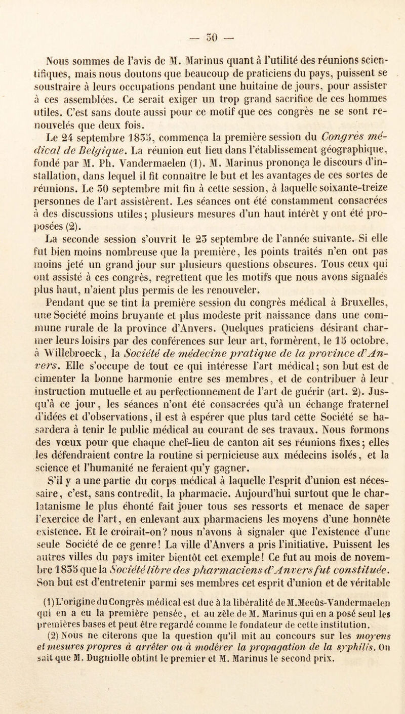 50 — Nous sommes de l’avis de M. Marinus quant à l’utilité des réunions scien- liiiques, mais nous doutons que beaucoup de praticiens du pays, puissent se soustraire à leurs occupations pendant une huitaine de jours, pour assister à ces assemblées. Ce serait exiger un trop grand sacrifice de ces hommes utiles. C’est sans doute aussi pour ce motif que ces congrès ne se sont re- nouvelés que deux fois. Le 24 septembre 1855, commença la première session du Congres mé- dical de Belgique. La réunion eut lieu dans l’établissement géographique, fondé par M. Ph. Vandermaelen (1). M. Marinus prononça le discours d’in- stallation, dans lequel il fit connaître le but et les avantages de ces sortes de réunions. Le 50 septembre mit fin à cette session, à laquelle soixante-treize personnes de Part assistèrent. Les séances ont été constamment consacrées à des discussions utiles ; plusieurs mesures d’un haut intérêt y ont été pro- posées (2). La seconde session s’ouvrit le 25 septembre de l’année suivante. Si elle fut bien moins nombreuse que la première, les points traités n’en ont pas moins jeté un grand jour sur plusieurs questions obscures. Tous ceux qui ont assisté à ces congrès, regrettent que les motifs que nous avons signalés plus haut, n’aient plus permis de les renouveler. Pendant que se tint la première session du congrès médical à Bruxelles, une Société moins bruyante et plus modeste prit naissance dans une com- mune rurale de la province d’Anvers. Quelques praticiens désirant char- mer leurs loisirs par des conférences sur leur art, formèrent, le 15 octobre, à Willebroeck, la Société de médecine pratique de la pîwince d'An- vers. Elle s’occupe de tout ce qui intéresse Part médical; son but est de cimenter la bonne harmonie entre ses membres, et de contribuer à leur instruction mutuelle et au perfectionnement de Part de guérir (art. 2). Jus- qu’à ce jour, les séances n’ont été consacrées qu’à un échange fraternel d’idées et d’observations, il est à espérer que plus tard cette Société se ha- sardera à tenir le public médical au courant de ses travaux. Nous formons des vœux pour que chaque chef-lieu de canton ait ses réunions fixes ; elles les défendraient contre la routine si pernicieuse aux médecins isolés, et la science et l’humanité ne feraient qu’y gagner. S’il y a une partie du corps médical à laquelle l’esprit d’union est néces- saire, c’est, sans contredit, la pharmacie. Aujourd’hui surtout que le char- latanisme le plus éhonté fait jouer tous ses ressorts et menace de saper l’exercice de Part, en enlevant aux pharmaciens les moyens d’une honnête existence. Et le croirait-on? nous n’avons à signaler que l’existence d’une seule Société de ce genre ! La ville d’Anvers a pris l’initiative. Puissent les autres villes du pays imiter bientôt cet exemple! Ce fut au mois de novem- bre 1855 que la Société libre des pharmaciens d Anvers fut constituée. Son but est d’entretenir parmi ses membres cet esprit d’imion et de véritable (1)L’origine du Congrès médical est due à la libéralité deM.Meeûs-Vanderinaelen qui en a eu la première pensée, et au zèle de M. Marinus qui en a posé seul les premières bases et peut être regardé comme le fondateur de cette institution. (2) Nous ne citerons que la question qu’il mit au concours sur les moyms et mesures propres à arrêter ou à modérer la propagation de la syphilis. On sait que M. Dugniolle obtint le premier et M. Marinus le second prix.
