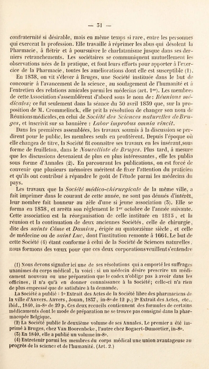 — oi confraternité si désirable, mais en même temps si rare, entre les personnes qui exercent la profession. Elle travaille à réprimer les abus qui désolent la Pharmacie, à flétrir et à poursuivre le charlatanisme Jusque dans ses der- niers retranchements. Les sociétaires se communiquent mutuellement les observations nées de la pratique, et font leurs efforts pour apporter à l’exer- cice de la Pharmacie, toutes les améliorations dont elle est susceptible (1). En 1858, on vit s’élever à Bruges, une Société instituée dans le but de concourir à l’avancement de la science, au soulagement de l’humanité et à l’entretien des relations amicales parmi les médecins (art. l®*). Les membres de cette Association s’assemblèrent d’abord sous le nom de: Réunions 7?ië- dicales’ ce fut seulement dans la séance du 50 avril 1859 que, sur la pro- position de M. Grommelinck, elle prit la résoiiition de changer son nom de Réunions médicales, en celui Société des Sciences naturelles de Bru- ges, et inscrivit sur sa bannière : Lahor impî^obus omnia rincit. Dans les premières assemblées, les travaux soumis à la discussion se per- dirent pour le public, les membres seuls en profitèrent. Depuis l’époque où elle changea de titre, la Société fit connaître ses travaux en les insérant,sous forme de feuilleton, dans le Nouvelliste de Bruges, Plus tard, à mesure que les discussions devenaient de plus en plus intéressantes, elle les publia sous forme d’Annales (2). En parcourant les publications, on est forcé de convenir que plusieurs mémoires méritent de fixer l’attention du praticien et qu’ils ont contribué à répandre le goût de l’étude parmi les médecins du pays. Les travaux que la Société médico-chirurgicale de la même ville, a fait imprimer dans le courant de cette année, ne sont pas dénués d’intérêt, leur nombre fait honneur au zèle d’une si jeune association (5). Elle se forma en 1858, et arrêta son règlement le 1®^ octobre de l’année suivante. Cette association est la réorganisation de celle instituée en 1815 , et la réunion et la continuation de deux anciennes Sociétés, celle de chirurgie, dite des saints Corne et Damien, érigée au quatorzième siècle , et celle de médecine ou de saint Luc, dont l’institution remonte à 1664. Le but de cette Société (4) étant conforme à celui de la Société de Sciences naturelles, nous formons des vœux pour que ces deux corporations veuillent s’entendre (1) Nous devons signaler ici une de ses résolutions qui a emporté les suffrages unanimes du corps médical, la voici ; si un médecin désire prescrire un médi- cament nouveau ou une préparation que le codex n’oblige pas à avoir dans les officines, il n’a qu’à en donner connaissance à la Société; celle-ci n’a rien de plus empressé que de satisfaire à la demande. La Société a publié : 1» Extrait des Actes de la Société libre des pharmaciens d(^ la ville d’Anvers. Anvers, Jouan, 1857, in-8odel2 p.; 2» Extrait des Actes, etc., ibid., 1840, in-8o de 29 p. Ces deux recueils contiennent des formules de certains médicaments dont le mode de préparation ne se trouve pas consigné dans la phar- macopée Belgique. (2) La Société publie le deuxième volume de ses Annales. Le premier a été im- primé à Bruges, chez Van Hoorenbeke, l’autre chez Bogaert-Dumortier, in-8o. (3) En 1840, elle a publié un volume in-8o. (4) Entretenir parmi les membres du corps médical une union avantageuse au