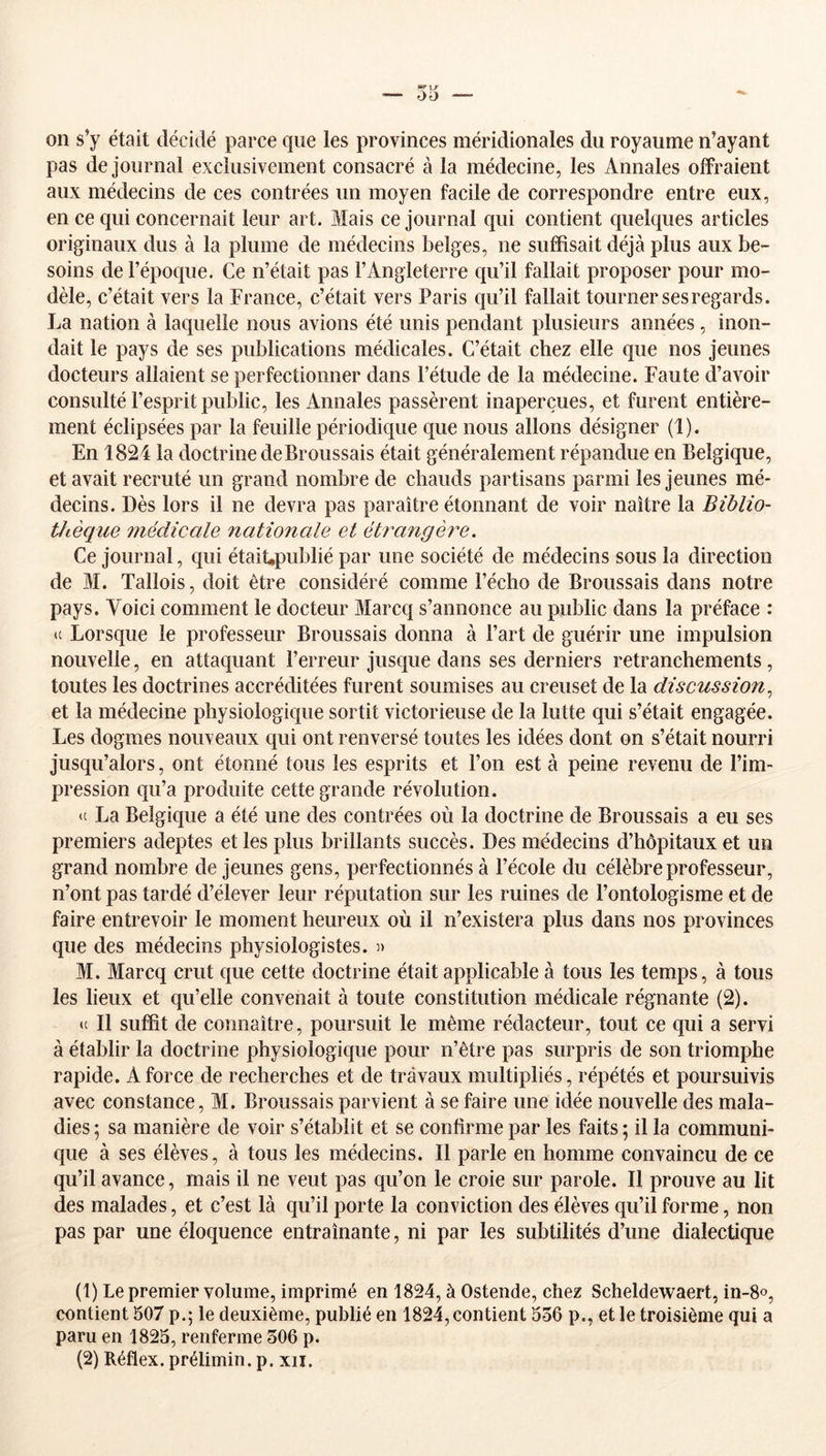 on s’y était décidé parce que les provinces méridionales du royaume n’ayant pas de journal exclusivement consacré à la médecine, les Annales offraient aux médecins de ces contrées un moyen facile de correspondre entre eux, en ce qui concernait leur art. Mais ce journal qui contient quelques articles originaux dus à la plume de médecins belges, ne suffisait déjà plus aux be- soins de l’époque. Ce n’était pas l’Angleterre qu’il fallait proposer pour mo- dèle, c’était vers la France, c’était vers Paris qu’il fallait tourner ses regards. La nation à laquelle nous avions été unis pendant plusieurs années, inon- dait le pays de ses publications médicales. C’était chez elle que nos jeunes docteurs allaient se perfectionner dans l’étude de la médecine. Faute d’avoir consulté l’esprit public, les Annales passèrent inaperçues, et furent entière- ment éclipsées par la feuille périodique que nous allons désigner (1). En 1824 la doctrine de Broussais était généralement répandue en Belgique, et avait recruté un grand nombre de chauds partisans parmi les jeunes mé- decins. Dès lors il ne devra pas paraître étonnant de voir naître la Biblio- thèque inédicale nationale et étrangère. Ce journal, qui étaiUpublié par une société de médecins sous la direction de M. Tallois, doit être considéré comme l’écho de Broussais dans notre pays. Voici comment le docteur Marcq s’annonce au public dans la préface : <c Lorsque le professeur Broussais donna à l’art de guérir une impulsion nouvelle, en attaquant l’erreur jusque dans ses derniers retranchements, toutes les doctrines accréditées furent soumises au creuset de la discussion^ et la médecine physiologique sortit victorieuse de la lutte qui s’était engagée. Les dogmes nouveaux qui ont renversé toutes les idées dont on s’était nourri jusqu’alors, ont étonné tous les esprits et l’on est à peine revenu de l’im- pression qu’a produite cette grande révolution. <c La Belgique a été une des contrées où la doctrine de Broussais a eu ses premiers adeptes et les plus brillants succès. Des médecins d’hôpitaux et un grand nombre de jeunes gens, perfectionnés à l’école du célèbre professeur, n’ont pas tardé d’élever leur réputation sur les ruines de l’ontologisme et de faire entrevoir le moment heureux où il n’existera plus dans nos provinces que des médecins physiologistes. )> M. Marcq crut que cette doctrine était applicable à tous les temps, à tous les lieux et qu’elle convenait à toute constitution médicale régnante (2). il II suffit de connaître, poursuit le même rédacteur, tout ce qui a servi à établir la doctrine physiologique pour n’être pas surpris de son triomphe rapide. A force de recherches et de travaux multipliés, répétés et poursuivis avec constance, M. Broussais parvient à se faire une idée nouvelle des mala- dies ; sa manière de voir s’établit et se confirme par les faits 5 il la communi- que à ses élèves, à tous les médecins. Il parle en homme convaincu de ce qu’il avance, mais il ne veut pas qu’on le croie sur parole. Il prouve au lit des malades, et c’est là qu’il porte la conviction des élèves qu’il forme, non pas par une éloquence entraînante, ni par les subtilités d’une dialectique (1) Le premier volume, imprimé en 1824, à Ostende, chez Scheldewaert, in-S», contient 507 p.; le deuxième, publié en 1824, contient 556 p., et le troisième qui a paru en 1825, renferme 506 p. (2) Réflex. prélimin. p. xii.