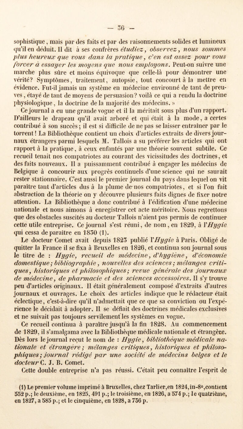 sophistique, mais par des faits et par des raisonnements solides et lumineux qu’il en déduit. Il dit à ses confrères étudiez^ observez, nous sonijnes plus heureux que vous dans la pratique, c’en est assez jjoui' vous forcer à essayer les moyens que nous employons, Peut-on suivre une marche plus sûre et moins équivoque que celle-là pour démontrer une vérité? Symptômes, traitement, autopsie, tout concourt à la mettre en évidence. Fut-il jamais un système en médecine environné de tant de preu- ves , étayé de tant de moyens de persuasion? voilà ce qui a rendu la doctrine physiologique, la doctrine delà majorité des médecins. )> Ce journal a eu une grande vogue et il la méritait sous plus d’un rapport. D’ailleurs le drapeau qu’il avait arboré et qui était à la mode, a certes contribué à son succès ; il est si difficile de ne pas se laisser entraîner par le torrent! La Bibliothèque contient un choix d’articles extraits de divers jour- naux étrangers parmi lesquels M. Tallois a su préférer les articles qui ont rapport à la pratique, à ceux enfantés par une théorie souvent subtile. Ce recueil tenait nos compatriotes au courant des vicissitudes des doctrines, et des faits nouveaux. Il a puissamment contribué à engager les médecins de Belgique à concourir aux progrès continuels d’une science qui ne saurait rester stationnaire. C’est aussi le premier journal du pays dans lequel on vit paraître tant d’articles dus à la plume de- nos compatriotes, et si l’on fait abstraction de la théorie on y découvre plusieurs faits dignes de fixer notre attention. La Bibliothèque a donc contribué à l’édification d’une médecine nationale et nous aimons à enregistrer cet acte méritoire. Nous regrettons que des obstacles suscités au docteur Tallois n’aient pas permis de continuer cette utile entreprise. Ce journal s’est réuni, de nom, en 1829, à VHygie qui cessa de paraître en 1850 (1). Le docteur Cornet avait depuis 1825 publié VHygie à Paris. Obligé de quitter la France il se fixa à Bruxelles en 1826, et continua son journal sous le titre de : Hygie, recueil de médecine ^ d’hygiène, d’économie domestique; bibliographie, nouvelles des sciences ; mélanges criti- ques, historiques et philosophiques ; revue généî'ale des journaux de médecine, de pharmacie et des sciences accessoires. Il s’y trouve peu d’articles originaux. Il était généralement composé d’extraits d’autres journaux et ouvrages. Le choix des articles indique que le rédacteur était éclectique, c’est-à-dire qu’il n’admettait que ce que sa conviction ou l’expé- rience le décidait à adopter. Il se défiait des doctrines médicales exclusives et ne suivait pas toujours servilement les systèmes en vogue. Ce recueil continua à paraître jusqu’à la fin 1828. Au commencement de 1829, il s’amalgama avec la Bibliothèque médicale nationale et étrangère. Dès lors le journal reçut le nom de : Hygie, bibliothèque médicale na- tionale et étraîigère ; mélanges critiques, historiques et philoso- phiques ; journal rédigé par une société de médecins belges et le docteur V,. J. B. Cornet. Cette double entreprise n’a pas réussi. C’était peu connaître l’esprit de (1) Le premier volume imprimé à Bruxelles, chez Tarlier,en 1824,in-8o,contient 552 p.; le deuxième, en 1825, 491 p.; le troisième, en 1826, a 574 p.; le quatrième,