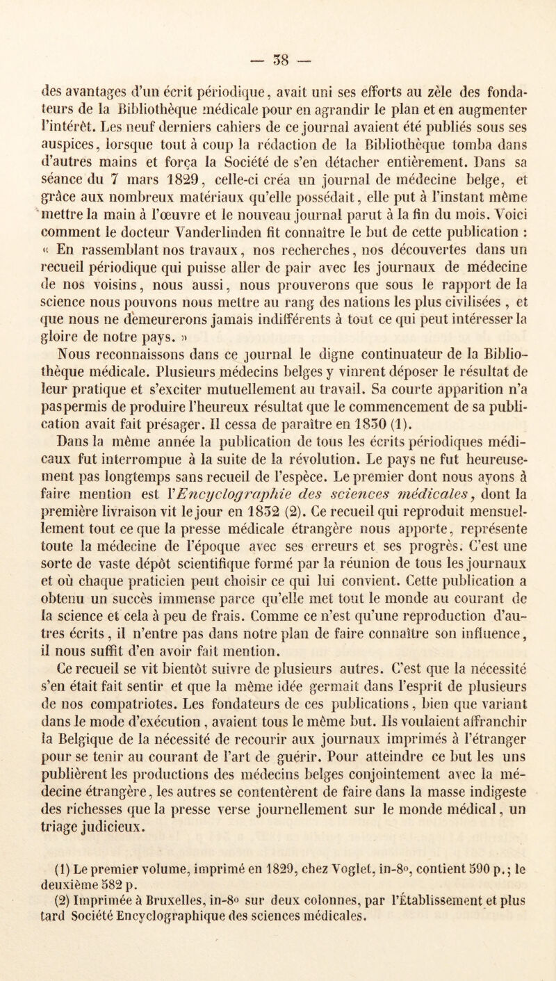 des avantages d’un écrit périodique, avait uni ses efforts au zèle des fonda- teurs de la Bibliothèque médicale pour en agrandir le plan et en augmenter l’intérêt. Les neuf derniers cahiers de ce journal avaient été publiés sous ses auspices, lorsque tout à coup la rédaction de la Bibliothèque tomba dans d’autres mains et força la Société de s’en détacher entièrement. Dans sa séance du 7 mars 1829, celle-ci créa un journal de médecine belge, et grâce aux nombreux matériaux qu’elle possédait, elle put à l’instant même mettre la main à l’œuvre et le nouveau journal parut à la fin du mois. Voici comment le docteur Vanderlinden fit connaître le but de cette publication : En rassemblant nos travaux, nos recherches, nos découvertes dans un recueil périodique qui puisse aller de pair avec les journaux de médecine de nos voisins, nous aussi, nous prouverons que sous le rapport de la science nous pouvons nous mettre au rang des nations les plus civilisées , et que nous ne demeurerons jamais indifférents à tout ce qui peut intéresser la gloire de notre pays. Nous reconnaissons dans ce journal le digne continuateur de la Biblio- thèque médicale. Plusieurs médecins belges y vinrent déposer le résultat de leur pratique et s’exciter mutuellement au travail. Sa courte apparition n’a pas permis de produire l’heureux résultat que le commencement de sa publi- cation avait fait présager. Il cessa de paraître en 1830 (1). Dans la même année la publication de tous les écrits périodiques médi- caux fut interrompue à la suite de la révolution. Le pays ne fut heureuse- ment pas longtemps sans recueil de l’espèce. Le premier dont nous ayons à faire mention est VEncijclographie des sciences médicales, dont la première livraison vit le jour en 1832 (2). Ce recueil qui reproduit mensuel- lement tout ce que la presse médicale étrangère nous apporte, représente toute la médecine de l’époque avec ses erreurs et ses progrès. C’est une sorte de vaste dépôt scientifique formé par la réunion de tous les journaux et où chaque praticien peut choisir ce qui lui convient. Cette publication a obtenu un succès immense parce qu’elle met tout le monde au courant de la science et cela à peu de frais. Comme ce n’est qu’une reproduction d’au- tres écrits, il n’entre pas dans notre plan de faire connaître son influence, il nous suffit d’en avoir fait mention. Ce recueil se vit bientôt suivre de plusieurs autres. C’est que la nécessité s’en était fait sentir et que la même idée germait dans l’esprit de plusieurs de nos compatriotes. Les fondateurs de ces publications, bien que variant dans le mode d’exécution, avaient tous le même but. Ils voulaient affranchir la Belgique de la nécessité de recourir aux journaux imprimés à l’étranger pour se tenir au courant de l’art de guérir. Pour atteindre ce but les uns publièrent les productions des médecins belges conjointement avec la mé- decine étrangère, les autres se contentèrent de faire dans la masse indigeste des richesses que la presse verse journellement sur le monde médical, un triage judicieux. (1) Le premier volume, imprimé en 1829, chez Voglet, in-g», contient 590 p. ; le deuxième 582 p. (2) Imprimée à Bruxelles, in-8o sur deux colonnes, par l’Établissement et plus tard Société Encyclographique des sciences médicales.