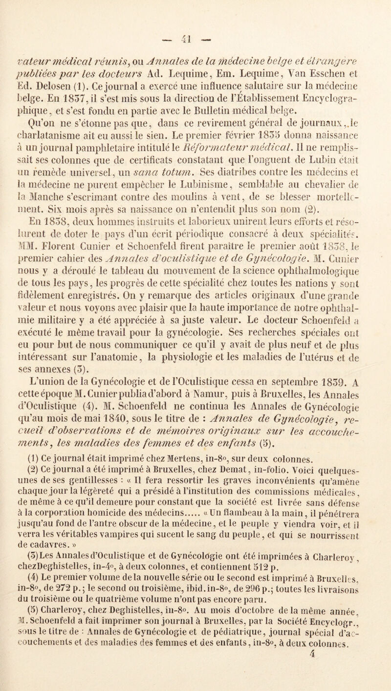 rateur 7)iédical réunis^ ou Ajinales de la 7hédecine belge et ëtPa?igere publiées par les docteurs Ad. Leqiiime, Em. Lequime, Vau Essdieu et Ed. Deloseu (1). Ce journal a exercé une influence salutaire sur la médecine belge. En 1857, il s’est mis sous la direction de l’Etablissement Encyclogra- phique, et s’est fondu en partie avec le Bulletin médical belge. Qu’on ne s’étonne pas que, dans ce revirement général de journaux,Je charlatanisme ait eu aussi le sien. Le premier février 1855 donna naissance à un journal pamphlétaire intitulé le Réformateur'médical. Il ne remplis- sait ses colonnes que de certificats constatant que l’onguent de Lubin était un remède universel, un sa^ia totu?ii. Ses diatribes contre les médecins ei la médecine ne purent empêcher le Lubioisme, semblable au chevalier de la Manche s’escrimant contre des moulins à vent, de se blesser mortelk- inent. Six mois après sa naissance on n’entendit plus son nom (2). En 1858, deux hommes instruits et laborieux unirent leurs efforts et réso- lurent de doter le pays d’un écrit périodi(|iie consacré à deux spécialités. MM. Florent Cimier et Schoeiifeld firent paraître le premier août 1858, le premier cahier des Amiales cVoculistique et de Gynécologie. M. Guiiier nous y a déroulé le tableau du mouvement de la science ophthalmologique de tous les pays, les progrès de cette spécialité chez toutes les nations y sont fidèlement enregistrés. On y remarque des articles originaux d’une grande valeur et nous voyons avec plaisir que la haute importance de notre ophthal- mie militaire y a été appréciée à sa juste valeur. Le docteur Schoeofeld a exécuté le même travail pour la gynécologie. Ses recherches spéciales ont eu pour but de nous communiquer ce qu’il y avait de plus neuf et de plus intéressant sur l’anatomie, la physiologie et les maladies de l’utérus et de ses annexes (5). L’union de la Gynécologie et de l’Oculistique cessa en septembre 1859. A cette époque M. Cimier publia d’abord à Namur, puis à Bruxelles, les Annales d’Oculistique (4). M. Schoeofeld ne continua les Annales de Gynécologie qu’au mois de mai 1840, sous le titre de : Annales de Gynécologie 7^e- cueil dobservations et de 77ié7noires 07Ùgi7iaux sur les accouche- ments, les maladies des fe7n7nes et des enfants (5). (1) Ce journal était imprimé chez Mertens, in-8o, sur deux colonnes. (2) Ce journal a été imprimé à Bruxelles, chez Demat, in-folio. Voici quelques- unes de ses gentillesses : « Il fera ressortir les graves inconvénients qu’amène chaque jour la légèreté qui a présidé à l’institution des commissions médicales, de même à ce qu’il demeure pour constant que la société est livrée sans défense à la corporation homicide des médecins « Un flambeau à la main, il pénétrera jusqu’au fond de l’antre obscur de la médecine, et le peuple y viendra voir, et il verra les véritables vampires qui sucent le sang du peuple, et qui se nourrissent de cadavres. » (5) Les Annales d’Oculistique et de Gynécologie ont été imprimées à Charleroy, chezDeghistelles, in-4o, à deux colonnes, et contiennent 512 p. (4) Le premier volume delà nouvelle série ou le second est imprimé à Bruxelles, in-8o, de 272 p.; le second ou troisième, ibid.in-8o, de 296p.; toutes les livraisons du troisième ou le quatrième volume n’ont pas encore paru. (5) Charleroy, chez Deghistelles, in-8o. Au mois d’octobre de la même année, jM. Schoenfeld a fait imprimer son journal à Bruxelles, par la Société Encyclogr., sous le titre de : Annales de Gynécologie et de pédiatrique, journal spécial d’ac- couchements et des maladies des femmes et des enfants, in-8o, à deux colonnes 4