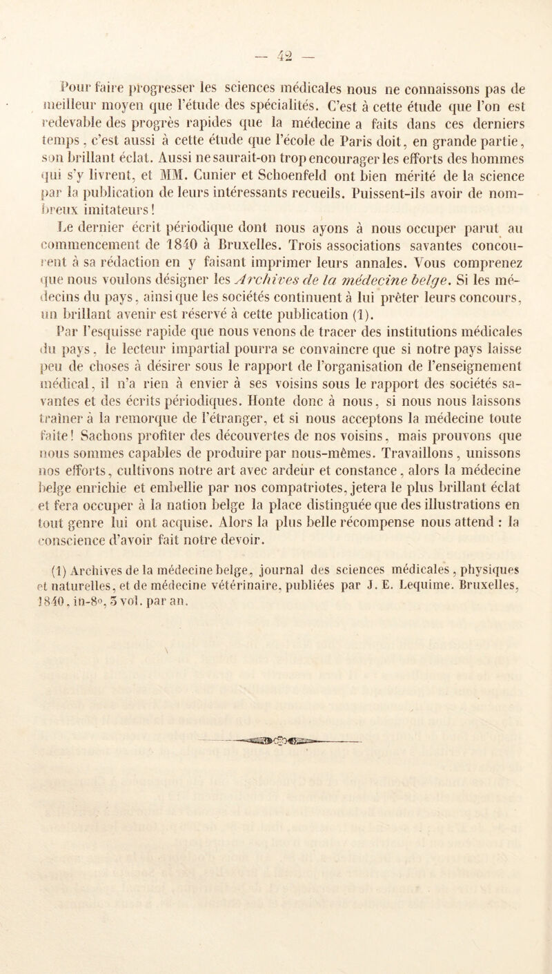 Pour foire j)rogresser les sciences médicales nous ne connaissons pas de nieilieur moyen que l’étude des spécialités. C’est à cette étude que l’on est redevable des progrès rapides que la médecine a faits dans ces derniers temps , c’est aussi à cette étude que l’école de Paris doit, en grande partie, son bidllant éclat. Aussi ne saurait-on trop encourager les efforts des hommes qui s’y livrent, et MM. Cunier et Schoenfeld ont bien mérité de la science par la publication de leurs intéressants recueils. Puissent-ils avoir de nom- breux imitateurs ! Le dernier écrit périodique dont nous ayons à nous occuper parut au commencement de 1840 à Bruxelles. Trois associations savantes concou- rent à sa rédaction en y faisant imprimer leurs annales. Vous comprenez que nous voulons désigner les Archives de la médecine belge. Si les mé- decins du pays, ainsique les sociétés continuent à lui prêter leurs concours, un brillant avenir est réservé à cette publication (1). Par l’esquisse rapide que nous venons de tracer des institutions médicales du pays, le lecteur impartial pourra se convaincre que si notre pays laisse peu de choses à désirer sous le rapport de l’organisation de l’enseignement médical, il n’a rien à envier à ses voisins sous le rapport des sociétés sa- vantes et des écrits périodiques. Honte donc à nous, si nous nous laissons traîner à la l'emorque de l’étranger, et si nous acceptons la médecine toute faite! Sachons profiter des découvertes de nos voisins, mais prouvons que nous sommes capables de produire par nous-mêmes. Travaillons, unissons nos efforts, cultivons notre art avec ardeür et constance, alors la médecine lielge enrichie et embellie par nos compatriotes, jetera le plus brillant éclat et fera occuper à la nation belge la place distinguée que des illustrations en tout genre lui ont acquise. Alors la plus belle récompense nous attend : la conscience d’avoir fait notre devoir. (1) Archives de la médecine belge, journal des sciences médicales , physiques et naturelles, et de médecine vétérinaire, publiées par J.E. Lequime. Bruxelles, 1840, in-8o, 5 vol. par an. \