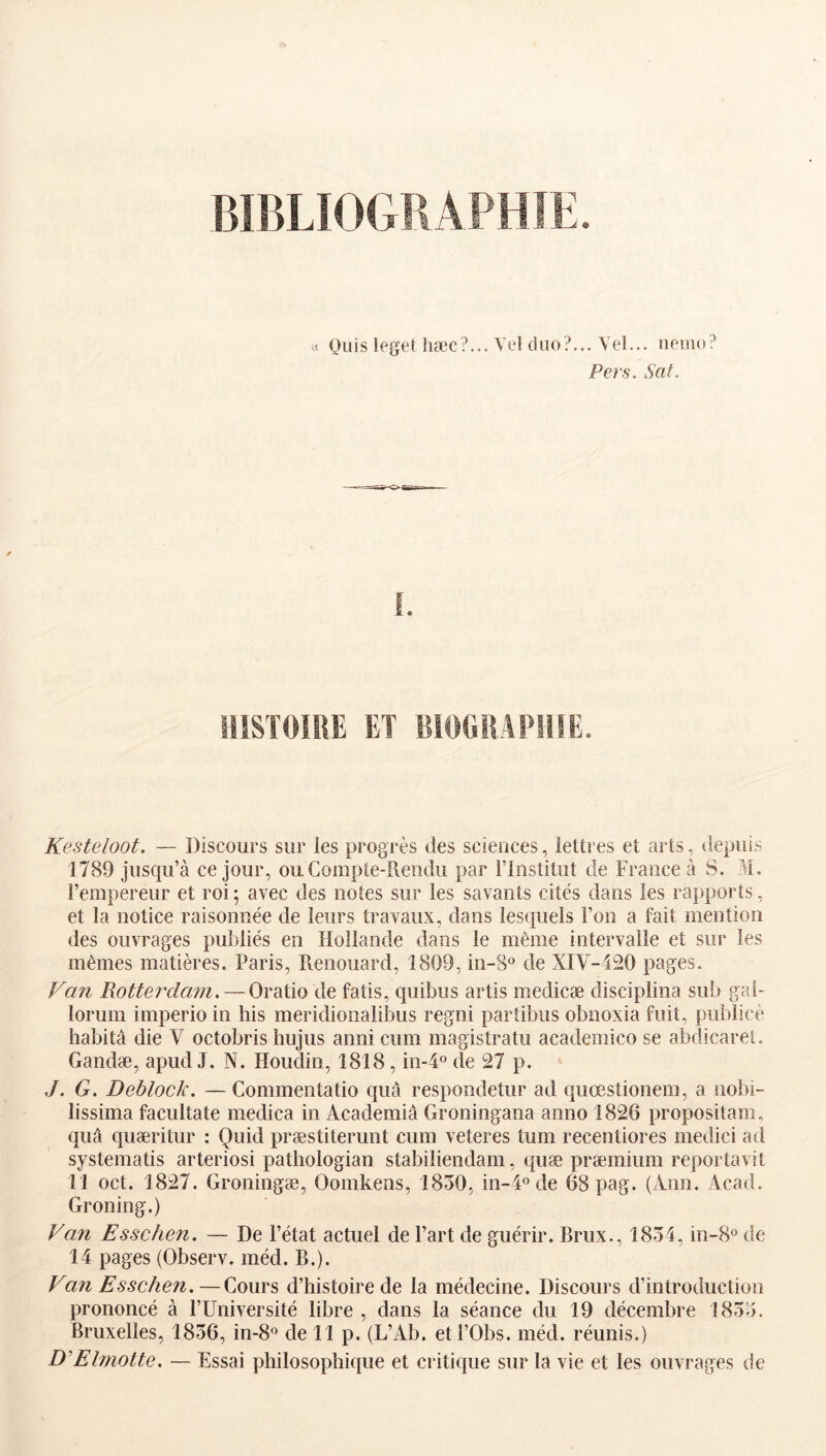 9 Oiiis leget hæc?... Vel duo?,.. Vel... iieino? Pers. SaL Kesteloot. — Discours sur les progrès des sciences, lettres et arts, depuis 1789 jusciu’à ce jour, ou Compte-Rendu par l’Institut de France à S. M. l’empereur et roi; avec des notes sur les savants cités dans les rapports, et la notice raisonnée de leurs travaux, dans lesquels l’on a fait mention des ouvrages publiés en Hollande dans le même intervalle et sur les mêmes matières. Paris, Renouard, 1809, in-8° de XIV-420 pages. Van Rotterdam. — Oratio de fatis, quibus artis medicæ disciplina sub gai- loruin imperio in his meridionalibus regni partibus obnoxia fuit, publicè habitâ die V octobris hujus anni cum magistratu academico se abdicarel. Gandæ, apud J. N. Houdin, 1818,01-4° de 27 p. J. G. Deblock. — Commentatio quà respondetur ad quœstionem, a nobi- lissima facultate medica in Academiâ Groningana anno 1826 propositam, quâ quæritur : Quid præstiterunt cum veteres tum recentiores medici ad systematis arteriosi patliologian stabiliendam, quæ præmium reportavit 11 oct. 1827. Groningæ, Oomkens, 1850, in-d® de 68 pag. (Ann. Acad. Groning.) Van Esschen. — De l’état actuel de Fart de guérir. Brux., 1854, in-B® de 14 pages (Observ. méd. B.). Van Esschen.—Cours d’histoire de la médecine. Discours d’introduction prononcé à FUniversité libre , dans la séance du 19 décembre 1855. Bruxelles, 1856, in-8° de 11 p. (L’Ab. et FObs. méd. réunis.) D'Elniotte. — Essai philosophique et critique sur la vie et les ouvrages de