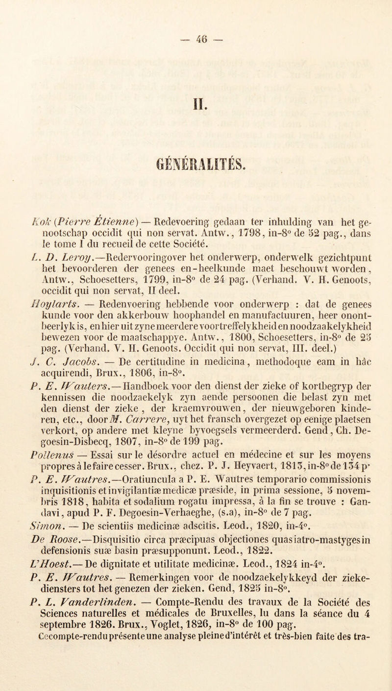 4Ô r r f r Kok {Pierre Etienne) — Redevoering gedaan ter inhiilding van het ge- oootschap occidit qui non servat. Antw., 1798, in-S® de 52 pag., dans le tome I du recueil de cette Société. L, D. Leroy.—Redervooringover het onderwerp, onderwelk geziclitpunt het hevoorderen der genees en-heelkunde maet beschouwt worden, Antw., Schoesetters, 1799, in-8° de 24 pag. (Verhand. V. H. Genoots, occidit qui non servat, II deel. Hoylm'ts. — Redenvoering hehbende voor onderwerp : dat de genees kunde voor den akkerbouw hoophandel en manufactuuren, heer onont- beerly k is, en hier uit zyne meerdere voortreffelykheid en noodzaakelykheid hewezen voor de maatschappye. Antw., 1800, Schoesetters, in-S® de 25 pag. (Verhand. V. H. Genoots. Occidit qui non servat, III. deel.) ./. C. Jacobs. — De certitudiiie in medicina, methodoque eam in hàc acquirendi, Brux., 1806, in-8°. P. E. ÏVauters.—lîandboek voor den dienst der zieke of kortbegryp der kennissen die noodzaekelyk zyn aende persoonen die belast zyn met den dienst der zieke , der kraemvrouwen, der nieuwgeboren kinde- ren, etc., doorT?/. Carrere, uythet fransch overgezet op eenige plaetsen verkort, op andere met kleyne byvoegsels vermeerderd. Gend, Ch. De- goesin-Disbecq, 1807, in-8odel99 pag. Pollenus — Essai sur le désordre actuel en médecine et sur les moyens propres à le faire cesser. Brux., chez. P. J. Heyvaert, 1815,01-8° del54p- P. E. LVautres.—Oratiuncula a P. E. Wautres temporario commissionis inquisitionis etinvigilantiæmedicæ præside, in prima sessione, 5 novem- l)ris 1818, habita etsodalium rogatu impressa, à la fin se trouve : Gan- davi, apud P. F. Degoesin-Verhaeghe, (s.a), in”8o de 7 pag. Simon. — De scientiis medicinæ adscitis. Leod., 1820, in-4o. De Roose.—Disquisitio circa præcipuas objectiones quas iatro-mastyges in defensionis suæ basin præsupponunt. Leod., 1822. UHoest.— \}e dignitate et utilitate medicinæ. Leod., 1824 in-4o. P. E. Lf^autres, — Remerkingen voor de noodzaekelykkeyd der zieke- diensterstot hetgenezen der zieken. Gend, 1825 in-S®. P, L. Vanderlinden. — Compte-Rendu des travaux de la Société des Sciences naturelles et médicales de Bruxelles, lu dans la séance du 4 septembre 1826. Brux., Voglet, 1826, in-8« de 100 pag. Cecompte-rendii présente une analyse pleine d’intérêt et très-bien faite des tra-