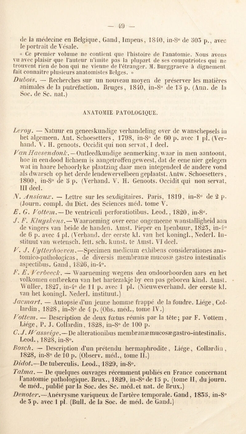 de la médecine en Belgique, Gand, Impeos, 1840, in-8« de o05 p., avec le portrait de Vésale. « Ce premier volume ne contient que riiistoire de l’anatomie. Nous avons vu avec plaisir que l’auteur n’imite pas la plupart de ses compatriotes qui ne trouvent rien de bon qui ne vienne de l’étranger. M. Burggraeve à dignement fait connaître plusieurs anatomistes Belges. » Dubois. — Recherches sur un nouveau moyen de préserver les matières animales de la putréfaction. Bruges, 1840, in-S® de 14 p. (Ann. de la Soc. de Sc. nat.) ANATOMIE PATOLOGIQUE. Leroy. — Natuiir en geneeskimdige verhandeling over de wanschepsels in het algemeen, Ant. Schoesetters, 1798, in-S® de 60 p. avec 1 pl. (Ver- hand. V. H. genoots. Occiditc|ui non servat, I deel. FanHaesendonk.—OnWeeàlmxiiïi^Q aenmerking,waar in men aantoont, hoe in eendood lichaem is aangetroffen geweest, dat de eene nier gelegen wat in haare behoorlyke plaatzing daar men integendeel de andere vond als dwarsch op het derde lendewervelbeen geplaatst. Antw. Schoesetters, 1800, in-8° de 4 p. (Verhand. V. H. Genoots. Occidit qui non servat, III deel. -V. Ansicmx. -> Lettre sur les sexdigitaires. Paris, 1819, in-8“ de 2 p. (Journ. compl. duDict. des Sciences inéd. tome V. E. G. Votteni, — J)Q ventriculi perforatiotibus. Leod., 1820, /. F. Kluijskens.—'^dim^mmm^ over eene ongemeene wanstalligheid aau de vingers van beide de haoden. Amst. Pieper en Ipenbuur, 1823, in-4« de 6 p. avec 4 pl. (Verhand. der eerste kl. van het koningl., Nederi. In- stituut van wetensch. lett. sch. kunst. te Amst. VI deel. F. J. Uytteriioeven.—Specimen medicum exhibeos considerationes ana- tomico-pathologicas, de diversis membranæ mucosæ gastro intestinalis aspectibus. Gand, 1826, in-l®. F. E. Ferbeeck. — AA aaroeming wegeiis den ondoorboorden aars en het volkomen ontbreken van het hartezakjeby een pas geboren kind. Amst. Wüller, 1827, in-4° de 11 p. avec 1 pl. (Nieuweverhand. der eerste kl. van het koningl. Nederi. instituut.) Jacimirt. — Autopsie d’un jeune homme frappé de la foudre. Liège, Col- lardin, 1828, in-8® de 4 p. (Obs. méd., tome IV.) Fottem. — Description de deux fœtus réunis par la tête; par F. Vottem, Liège, P. J. Collardin, 1828, in-8® de 100 p. G. J. LF'asseige.—De aiterationibus membranæ mucosæ gastro-intestinalis. Leod., 1828, in-S®. Bosch. — Description d’un prétendu hermaphrodite, Liège, Collardin, 1828, in-8® de 10 p. (Observ. méd., tome II.) De tuberculis. Leod., 1829, in-S®. Talma. — De quelques ouvrages récemment publiés en France concernant l’anatomie pathologique. Brux., 1829, in-8“del4 p. (tome II, du journ. de méd., publié parla Soc. des Sc. méd.et nat. de Brux.) Dénoter.—Anévrysme varic|ueux de l’artère temporale. Gand, 1834, in-8« de 3 p. avec 1 pl. (Bull, de la Soc. de méd. de Gand.)