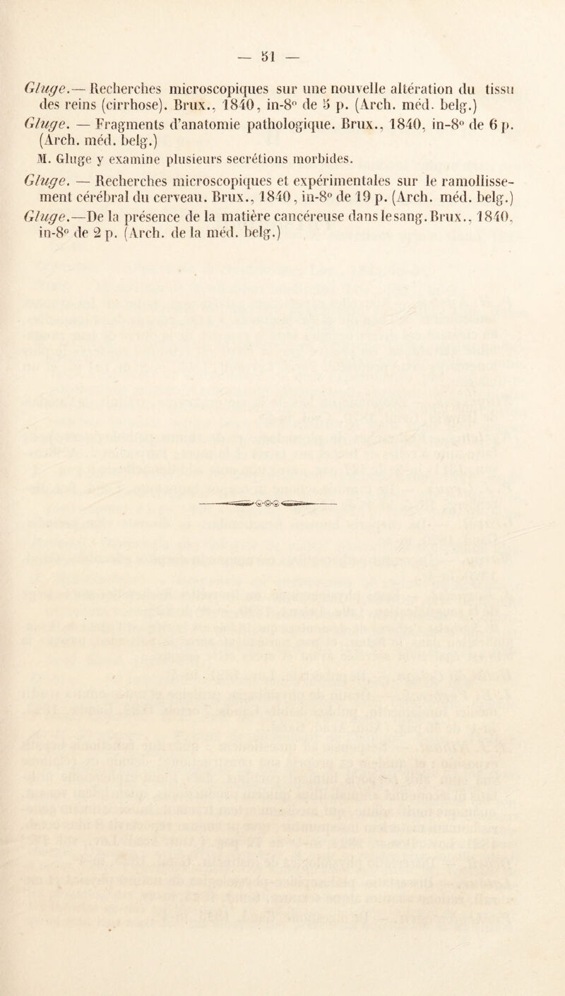 Gliige.— Recherches microscopicjiies sur une nouvelle altération du tissu des reins (cirrhose). Brux., 1840, in-S*^ de 5 p. (Arch. méd. belg.) Gluge, — Fragments d’anatomie pathologique. Brux., 1840, in-8° de 6 p. (Arch. méd. helg.) M. Ghige y examine plusieurs secrétions morbides. Gluge. — Recherches microscopie[ues et expérimentales sur le ramollisse- ment cérébral du cerveau. Brux., 1840, in-S® de 19 p. (Arch. méd. belg.) Gluge.—De la présence de la matière cancéreuse dans lesang. Brux., 1840,