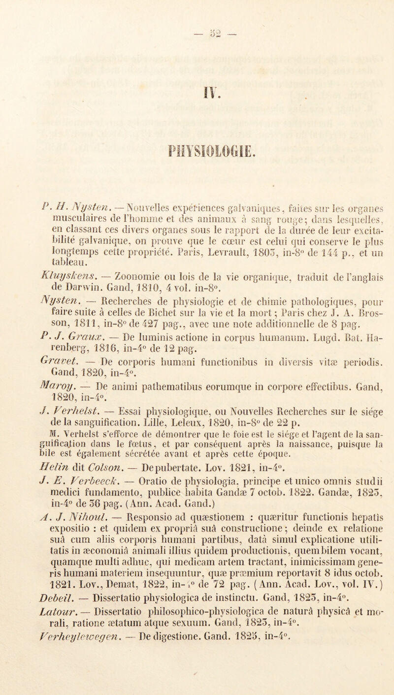 PiilSiOlOCiiE. P. U. Nysten. —Nouvelles expériences galvaniques, faites sur les organes musculaires de rhomme et des animaux à sang rouge ; dans lesquelles, en classant ces divers organes sous le rapport de la durée de leur excita- bilité galvanique, on prouve que le cœur est celui qui conserve le plus longtemps cette propriété. Paris, Levrauît, 1803, in-8'’ de 144 p., et un tableau. Rluyskens. — Zooiiomie ou lois de la vie organique, traduit de l’anglais de Darwin. Gand, 1810, 4 vol. in-8°. Nysten. — Recherches de physiologie et de chimie pathologiques, pour faire suite à celles de Richet sur la vie et la mort ; Paris chez J. A. Bros- son, 1811, in-8° de 427 pag., avec une note additionnelle de 8 pag. P. J. Graux. — De luminis actione in corpus liumanum. Lugd. Bat. Ha- renberg, 1816, in-4° de 12 pag. Gîxivet. — De corporis humani functionibus in diversis vitæ periodis. Gand, 1820, in-4°. Maroy. — De animi pathematibus eorumque in corpore effeclibiis. Gand, 1820, in-4°. ./. Verhelst. — Essai physiologique, ou Nouvelles Recherches sur le siège de la sanguification. Lille, Leleux, 1820, in-S® de 22 p. M. Verhelst s’efforce de démontrer que le foie est le siège et l’agent de la san- guification dans le fœtus, et par conséquent après la naissance, puisque la bile est également sécrétée avant et après cette époque. Helin dit Colson. — Depubertate. Lov. 1821, in-4®. J. E. Verbeeck. — Oratio de physiologia, principe etimico omnis studii medici fundamento, publiée habita Gandæ 7 octob. 1822. Gandæ, 1825, in-4® de 56 pag. (Ann. Acad. Gand.) A. J. Nihoul. — Responsio ad quæstioiiem : quæritur functionis hepatîs expositio : et quidem ex propriâ suâ constructione ; deinde ex relatione suâ cîim aliis corporis humani partibus, data simul explicatione utili- tatis in æconomiâ animali illiiis quidem productionis, quembilem vocant, quamque multi adhuc, qui medicam artem tractant, inimicissimam gene- ris humani materiem insequuntur, quæ præmium reporta vit 8 idus octob. 1821. Lov., Demat, 1822, in-»® de 72 pag. (Ann. Acad. Lov., vol. IV.) Debeil. — Dissertatio physiologica de instinctu. Gand, 1825, in-4o. Latour. — Dissertatio philosophico-physiologica de naturâ physicâ et mo- rali, ratione ætatum atque sexuum. Gand, 1825, in-l^*. Verheylewegen. —De digestione. Gand. 1825, in-4°.