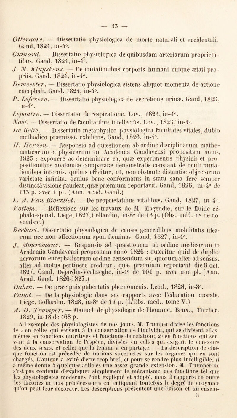 Ottevaere. — Dissertatio physiologica de morte nalurali et accidentaîi. Gand, 1824,10-4°. Guinard. — Dissertatio physiologica de quibusdam arteriariim proprieta- tibiis. Gand, 1824, in-4. ,/. M. Kluyskens. — De miitationibus corporis humani ciiique ætati pro- priis. Gand, 1824, in-4o. Demeester. — Dissertatio physiologica sistens aliquot momenta de actione encepliali. Gand, 1824, in-4o. P. Lefevej^e. — Dissertatio physiologica de secretione nrinæ. Gand, 1825, in-4o. Lepoutre. — Dissertatio de respiratione. Lov., 1825, in-4«. Noël. — Dissertatio de facnltatibns intellectùs. Lov., 1825, in-4o. De Belle. — Dissertatio metapbysico physiologica facilitâtes vitales, dubio inethodico præmisso, exhibens. Gand, 1826, in-4o. H. Herden. — Responsio ad quæstionem ab ordine disciplinariim mathe- maticarnin et physicariim in Academia Gandavensi propositam anno, 1825 : exponere ac determinare ea, quæ experimentis physicis et pro- positionibns anatoiniæ comparatæ demonstratis constant de ociili miita- tionibiis internis, qiiibus efficitiir, ut, non obstante distantiæ objectoruin varietate intînita, oculiis bene conformatus in statu sano fere semper distinctâvisione gaudeat,quæpræmium reportavit. Gand, 1826, in-4'’ de 115 p. avec 1 pl. (Ann. Acad. Gand.) L. A. Van Biervliet. — De proprietatibus vitalibus. Gand, 1827, in-4». Vottem. — Réflexions sur les travaux de M. Magendie, sur le fluide cé- phalo-spinal. Liège, 1827,Gollardin, in-S® de 15 p. (Obs. méd. n® de no- vembre.) Brebart. Dissertatio physiologica de causis generalibus mobiîitatis idea- rum nec non afîectionum apud fæminas. Gand, 1827, in-l®. Mouremans. Responsio ad quæstionem ab ordine medicorum in Academia Gandavensi propositam anno 1826 : quæritur quid de dupiici nervorum encephalîcorum ordine censendum sit, quorum aller ad sensus, aller ad motus pertinere creditur, quæ præmium reportavit die 8 oct. 1827. Gand, Dejardin-Verhaeghe, in-4o de 104 p. avec une pl. (Ann. Acad. Gand. 1826-1827.) Dahin. — De præcipuis pubertatis phœnomenis. Leod., 1828, in-8®. Fallot. — De la physiologie dans ses rapports avec l’éducation morale. Liège, Gollardin, 1828, in-8o de 15 p. (L’Obs. méd., tome V.) A. D. Trmnper.—Manuel de physiologie de l’homme. Brux., Tircher, 1829, in-18 de 468 p. A l’exemple des physiologistes de nos jours, M. Triimper divise les fonctions lo « en celles qui servent à la conservation de l’individu, qui se divisent elles- mêmes en fonctions nutritives et fonctions de relation; en fonctions qui ser- vent à la conservation de l’espèce, divisées en celles qui exigent le concours des deux sexes, et celles que la femme a en partage. — La description de cha- que fonction est précédée de notions succinctes sur les organes qui en soûl chargés. L’auteur a évité d’être trop bref, et pour se rendre plus intelligible, il a même donné à quelques articles une assez grande extension. M. Trumper ne s’est pas contenté d’expliquer simplement le mécanisme des fonctions tel que les physiologistes modernes l’ont expliqué et adopté, mais il rapjiorte en outre les théories de nos prédécesseurs en indiquant toutefois le degré de croyance qu’on peut leur accorder. Les descriptions présentent une liaison et un ense.n- 1 » O
