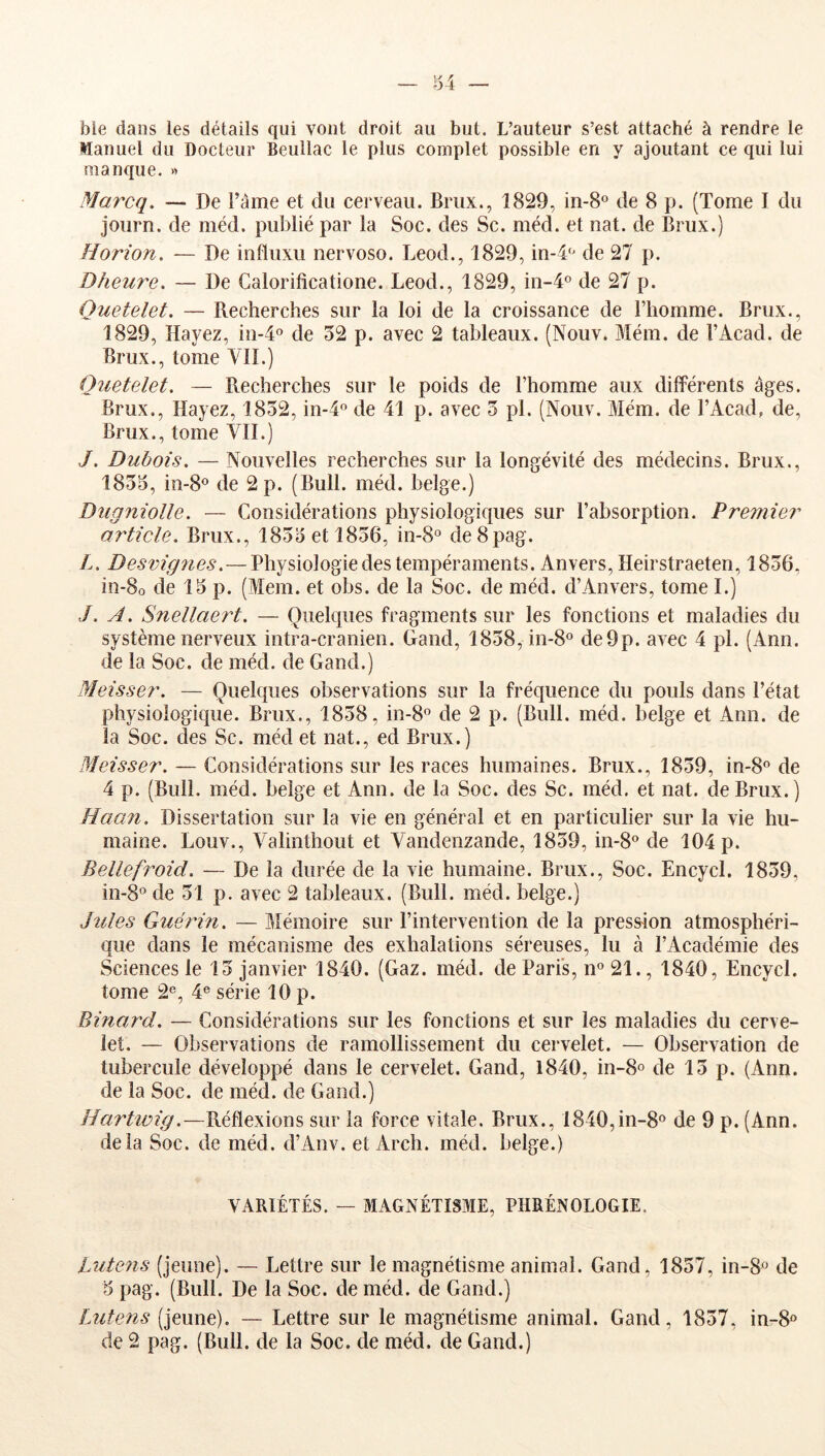 ble dans les détails qui vont droit au but. L’auteur s’est attaché à rendre le Manuel du Docteur Beuilac le plus complet possible en y ajoutant ce qui lui manque. « Marcq. — De î’ame et du cerveau. Brux., 1829, in-S® de 8 p. (Tome I du joiirn. de méd. publié par la Soc. des Sc. méd. et nat. de Brux.) Horion. — De influxu nervoso. Leod., 1829, in-4 de 27 p. Dheure. — De Calorificatione. Leod., 1829, iii-4o de 27 p. Quetelet. — Recherches sur la loi de la croissance de l’homme. Brux., 1829, Hayez, in-4o de 52 p. avec 2 tableaux. (Nouv* Mém. de l’Acad. de Brux., tome Vil.) Quetelet. — Recherches sur le poids de l’homme aux différents âges. Brux., Hayez, 1852, in-4° de 41 p. avec 5 pl. (Nouv. Mém. de l’Acad, de, Brux., tome VII.) /. Dubois. — Nouvelles recherches sur la longévité des médecins. Brux., 1855, in-8° de 2 p. (Bull. méd. belge.) Dugniolle. — Considérations physiologiques sur l’absorption. P remie?' article. Brux., 1855 et 1856, in-8° de8pag. />. Desmg?ies.—Physiologie des tempéraments. Anvers, Heirstraeten, 1856, iîi-8o de 15 p. (Mem. et obs. de la Soc. de méd. d’Anvers, tome I.) ./. A. Snellaeî't. — Quelques fragments sur les fonctions et maladies du système nerveux intra-cranien. Gand, 1858, in-8o de9p. avec 4 pl. (Ann. de la Soc. de méd. de Gand.) Meisser. — Quelques observations sur la fréquence du pouls dans l’état physiologique. Brux., 1858, in-8o de 2 p. (Bull. méd. belge et Ann. de la Soc. des Sc. méd et nat., ed Brux.) Meisser. — Considérations sur les races humaines. Brux., 1859, in-8o de 4 p. (Bull. méd. beige et Ann. de la Soc. des Sc. méd. et nat. de Brux.) Haan. Dissertation sur la vie en général et en particulier sur la vie hu- maine. Louv., Valinthout et Vandenzande, 1859, in-8® de 104 p. Bellef?^oid. — De la durée de la vie humaine. Brux., Soc. Encycl. 1859, in-8° de 51 p. avec 2 tableaux. (Bull. méd. belge.) Jules Guérin. — Mémoire sur l’intervention de la pression atmosphéri- que dans le mécanisme des exhalations séreuses, lu à l’Académie des Sciences le 15 janvier 1840. (Gaz. méd. de Paris, n® 21., 1840, Encycl. tome 2®, 4® série 10 p. Binard. — Considérations sur les fonctions et sur les maladies du cerve- let. — Observations de ramollissement du cervelet. — Observation de tubercule développé dans le cervelet. Gand, 1840, in-8® de 15 p. (Ann. de la Soc. de méd. de Gand.) Harttvig.—Réflexions sur la force vitale. Brux., 1840,in-8® de 9 p. (Ann. delà Soc. de méd. d’Anv. et Arch. méd. belge.) VARIÉTÉS. — MAGNÉTISME, PHRÉNOLOGIE. Lutens (jeune). — Lettre sur le magnétisme animal. Gand, 1857, in-8 de 5 pag. (Bull. De la Soc. de méd. de Gand.) Lutens (jeune). — Lettre sur le magnétisme animal. Gand, 1857, in-8® de 2 pag. (Bull, de la Soc. de méd. de Gand.)