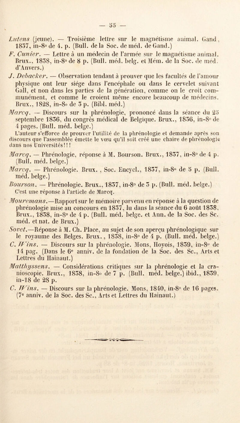 Lutens (jeune). — Troisième lettre sur le magnétisme animal. Gand, 1857, in-8o de 4. p. (Bull, de la Soc. de méd. de Gand.) F. Cimier. — Lettre à un médecin de l’armée sur le magnétisme animal. Brux., 1858, in-8« de 8 p. (Bull. méd. belg. etMém. de la Soc. de méd. d’Anvers.) J. Debacker. — Observation tendant à prouver que les facultés de l’amour physique ont leur siège dans l’encéphale ou dans le cervelet suivant Gall, et non dans les parties de la génération, comme on le croit com- munément, et comme le croient même encore beaucoup de médecins. Brux., 1828, in-8o de 5 p. (Bibl, méd.) Marcq. — Discours sur la phrénologie, prononcé dans la séance du 25 septembre 1856, du congrès médical de Belgique. Brux., 1856, in-S^de 4 pages. (Bull. méd. belge.) L’auteur s’efforce de prouver Futilité de la phrénologie et demande après son discours que l’assemblée émette le vœu qu’il soit créé une chaire de phrénologie dans nos Universités! I ! Marcq. — Phrénologie, réponse à M. Bourson. Brux., 1857, in-8® de 4 p. (Bull. méd. belge.) Ma?'cq. — Phrénologie. Brux. , Soc. Encycl., 1857, m-8« de 5 p. (Buil. méd. belge.) Bourson. — Phrénologie. Brux., 1857, in-S® de 5 p. (Bull. méd. belge.) C’est une réponse à l’article de Marcq. Mouremans.—Rapport sur le mémoire parvenu en réponse à la question de phrénologie mise au concours en 1857, lu dans la séance du 6 août 1858, Brux., 1858, in-8° de 4 p. (Bull. méd. belge, et Ann. de la Soc. des Sc. méd. et nat. de Brux.) Sovet.—Réponse à M. Ch. Place, au sujet de son aperçu phrénologique sur le royaume des Belges. Brux., 1858, in-S® de 4 p. (Bull. méd. belge.) C. fJMns. — Discours sur la phrénologie. Mons, Iloyois, 1859, in-S'^ de 14 pag. (Dans le 6® anniv. de la fondation de la Soc. des Sc., Arts et Lettres du Hainaiit.) Matthyssens. — Considérations critiques sur la phrénologie et la cra- nioscopie. Brux., 1858, in-8o de 7 p. (Bull. méd. belge.) ibid., 1859, in-18 de 28 p. C. ÏVins. — Discours sur la phrénologie. Mons, 1840, in-S® de 16 pages. (7« anniv. de la Soc. des Sc., Arts et Lettres du Hainaiit.)