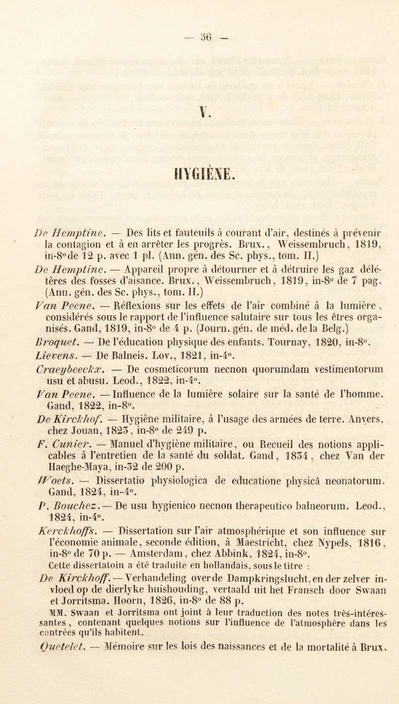 156 !Je Hemptine, — Des lits et fauteuils à courant d’air, destinés à prévenir la contagion et à en arrêter les progrès. Brux., Weissembruch, 1819, in-8°de 12 p. avec 1 pl. (Ann. gén. des Sc. phys., tom. II.) De Hemptine. — Appareil propre a détourner et à détruire les gaz délé- tères des fosses d’aisance. Brux., Weissembruch, 1819, in-8° de 7 pag. (Ann. gén. des Sc. phys., tom. II.) Van Peene. — Réflexions sur les effets de l’air combiné à la lumière , considérés sous le rapport de l’influence salutaire sur tous les êtres orga- nisés. Gand, 1819, in-8° de 4 p. (Journ. gén. de méd. delà Belg.) B roquet. — De l’éducation physique des enfants. Tournay, 1820, in-8°. Lievens. — De Balneis. Lov., 1821, in-4o. Craeybeeckx. — De cosmeticorum necnon quorumdam vestimentorum lisu et abusu. Leod., 1822, in-4o. Van Pee7ie. —Influence de la lumière solaire sur la santé de l’homme. Gand, 1822, in-8°. De Kirckhof. — Hygiène militaire, à l’usage des armées de terre. Anvers, chez Jouan, 1825, in-8o de 249 p. F. Cunier. — Manuel d’hygiène militaire, ou Recueil des notions appli- cables à l’entretien de la santé du soldat. Gand, 1854, chez A'an der Haeghe-Maya, in-52 de 200 p. fVoets. — Dissertatio physioîogica de educatione pliysicà neonatorum. Gand, 1824, in-4°. P. Bouchez. — De usu hygienico necnon therapeutico balneorum. Leod., 1824, in-4o. Kerckhoffs. — Dissertation sur l’air atmosphérique et son influence sur l’économie animale, seconde édition, à Maestricht, chez Nypels, 1816, 111-8° de 70 p. — Amsterdam, chez Abbink, 1824, in-8°. Cette dissertatoin a été traduite en hollandais, sous le titre : De —Verhandeling overde Dampkringslucht.en der zelver in- vloed op de dierlyke huishouding, vertaald uit het Fransch door Svvaan et Jorritsma. Hoorn, 1826, in-8o de 88 p. >tM. Svvaan et Jorritsma ont joint à leur traduction des notes très-intéres- santes , contenant quelques notions sur l’influence de l’atmosphère dans les contrées qu’ils habitent. Ouetelet. — j\Iémoire sur les lois des naissances et de la mortalité à Brux,