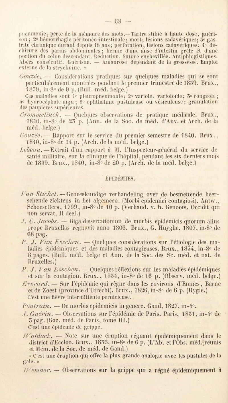 pneumonie, perte de la mémoire des mots.—Tartre slibié à haute dose, guéri- son ; 2o hémorrhagie péritonéo-intestinale ; mort; lésions cadavériques; 3f> gas- trite chronique durant depuis 18 ans; perforation; lésions cadavériques; 4° dé- chirure des parois abdominales ; hernie d’une anse d’intestin grêle et d’une portion du colon descendant. Réduction. Suture enchevillée. Antiphlogistiques. Abcès consécutif. Guérison. — Amaurose dépendant de la grossesse. Emploi externe de la strychnine. Gouzée. — Considérations pratiques sur quelques maladies qui se sont particulièrement montrées pendant le premier trimestre de 1859. Brux., 1859, in-8® de 9 p. (Bull. méd. belge.) Ces maladies sont 1» pleuropneumonie; 2° variole, varioloïde; 5'’rougeole ; 4« hydrocéphale aigu ; 5° ophthalmie pustuleuse ou vésiculeuse ; granulation des paupières supérieures. CTommeliîick. — Quelques observations de pratique médicale. Brux., 1840, in-8o de 25 p. (Ann. de la Soc. de méd. d’Anv. et Arcb, de la méd. belge.) Gouzée. — Rapport sur le service du premier semestre tle 1840. Brux., 1840, in-8o de 14 p. (Arcli. de la méd. belge.) Lebeau.—Extrait d’un rapport à M. Flnspecteur-général du service de santé militaire, sur la clinique de l’hôpital, pendant les six derniers mois de 1859. Brux., 1840, m-80 de 20 p. (Arch. de la méd. belge.) ÉPIDÉMIES. Fan Stichel. — Geneeskiindige verhandeliog over de besmettende heer- schende ziektens in het algemeen. (Morbi epidemici contagiosi). Antw., Schoesetters, 1799, in-S® de 10 p. (Verhand. v. h. Genoots. Occidit qui non servat. Il deeî.) ./. C. Jacobs. — Biga dissertationum de morbis epidemicis quorum abus prope Bruxellas regnavit anno 1806. Brux., G. Huyghe, 1807,in-8o de 68 pag. P. J. Van Esschen. — Quelques considérations sur l’étiologie des ma- ladies épidémiques et des maladies contagieuses. Brux., 1854, in-8o de 6 pages. (Bull. méd. belge et Ann. de la Soc. des Sc. méd. et nat. de Bruxelles.) P. J. Van Esschen. — Quelques réflexions sur les maladies épidémiques et sur la contagion. Brux., 1854, in-S» de 16 p. (Observ. méd. belge.) Everard. — Sur l’épidémie qui règne dans les environs d’Emnes, Barne et de Zoest (province d’Utrecht). Brux., 1826, in-8o de 6 p. (Hygie.) C’est une fièvre intermittente pernicieuse. Poutrain. — De morbis epidemicis in genere. Gand, 1827, in-4. ,/. Guérin. — Observations sur l’épidémie de Paris. Paris, 1851, in-4<’ de 5 pag. (Gaz. méd. de Paris, tome III.) C’est une épidémie de grippe. kValdack. — Note sur une éruption régnant épidémiquement dans le district d’Eccloo. Brux., 1856, in-8o de 6 p. (L’Ab. etl’Obs. méd.p'éunis et Mém. de la Soc. de méd. de Gand.) C’est une éruption qui offre la plus grande analogie avec les pustules de la gale. « fVe^naer. — Observations sur la grippe qui a régné épidémiquement à