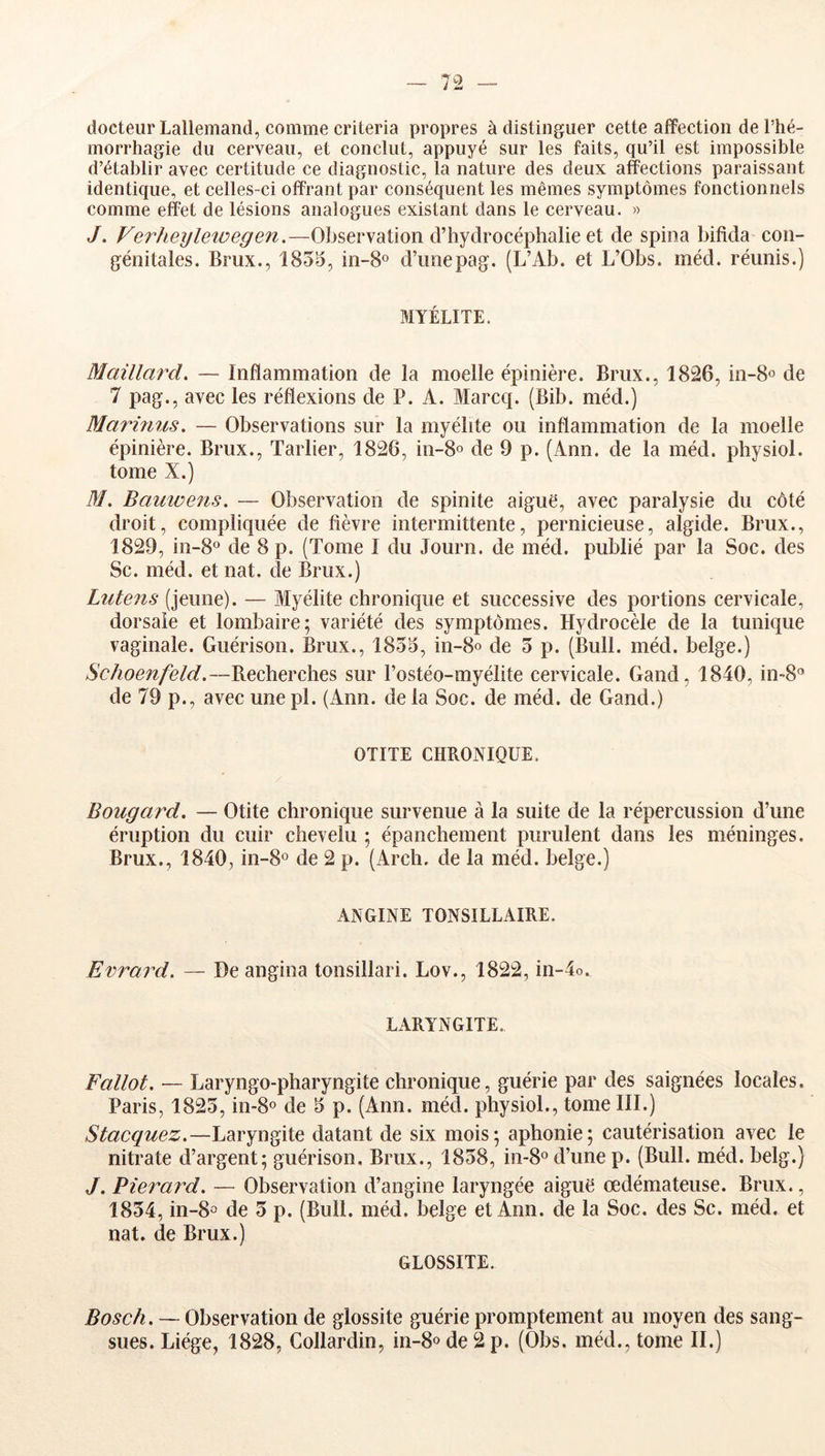 docteur Lallemand, comme criteria propres à distinguer cette affection de l’hé- morrhagie du cerveau, et conclut, appuyé sur les faits, qu’il est impossible d’établir avec certitude ce diagnostic, la nature des deux affections paraissant identique, et celles-ci offrant par conséquent les mêmes symptômes fonctionnels comme effet de lésions analogues existant dans le cerveau. « J. Verheylewegen.—Observation d’hydrocéphalie et de spina bifida con- génitales. Brux., 1855, in-S® d’nnepag. (L’Ab. et L’Obs. méd. réunis.) MYÉLITE. Maillm^d. — Inflammation de la moelle épinière. Brux., 1826, de 7 pag., avec les réflexions de P. A. Marcq. (Bib. méd.) Marmus, — Observations sur la myélite ou inflammation de la moelle épinière. Brux., Tarlier, 1826, in-8o de 9 p. (Ann. de la méd. physiol. tome X.) M. Bauwens. — Observation de spinite aiguë, avec paralysie du côté droit, compliquée de fièvre intermittente, pernicieuse, algide. Brux., 1829, in-8° de 8 p. (Tome I du Journ. de méd. publié par la Soc. des Sc. méd. et nat. de Brux.) Liitens (jeune). — Myélite chronique et successive des portions cervicale, dorsale et lombaire; variété des symptômes. Hydrocèle de la tunique vaginale. Guérison. Brux., 1855, in-8o de 5 p. (Bull. méd. belge.) Schoenfeld.—Recherches sur l’ostéo-myélite cervicale. Gand, 1840, in-8'’ de 79 p., avec une pl. (xYnn. de la Soc. de méd. de Gand.) OTITE CHRONIQUE. Bougard. — Otite chronique survenue à la suite de la répercussion d’une éruption du cuir chevelu ; épanchement purulent dans les méninges. Brux., 1840, in-8o de 2 p. (Arch. de la méd. belge.) ANGINE TONSILLAIRE. Evrard. — Deangina tonsillari. Lov., 1822, in-4o. LARYNGITE. Fallot. — Laryngo-pharyngite chronique, guérie par des saignées locales. Paris, 1825, in-8o de 5 p. (Ann. méd. physiol., tome III.) Stacquez.—Laryngite datant de six mois; aphonie; cautérisation avec le nitrate d’argent; guérison. Brux., 1858, 1)1-8° d’une p. (Bull. méd. belg.) J. Pierard. — Observation d’angine laryngée aiguë œdémateuse. Brux., 1854, in-8° de 5 p. (Bull. méd. belge et Ann. de la Soc. des Sc. méd. et nat. de Brux.) GLOSSITE. Bosch. — Observation de glossite guérie promptement au moyen des sang- sues. Liège, 1828, Collardin, in-8° de 2 p. (Obs. méd., tome IL)