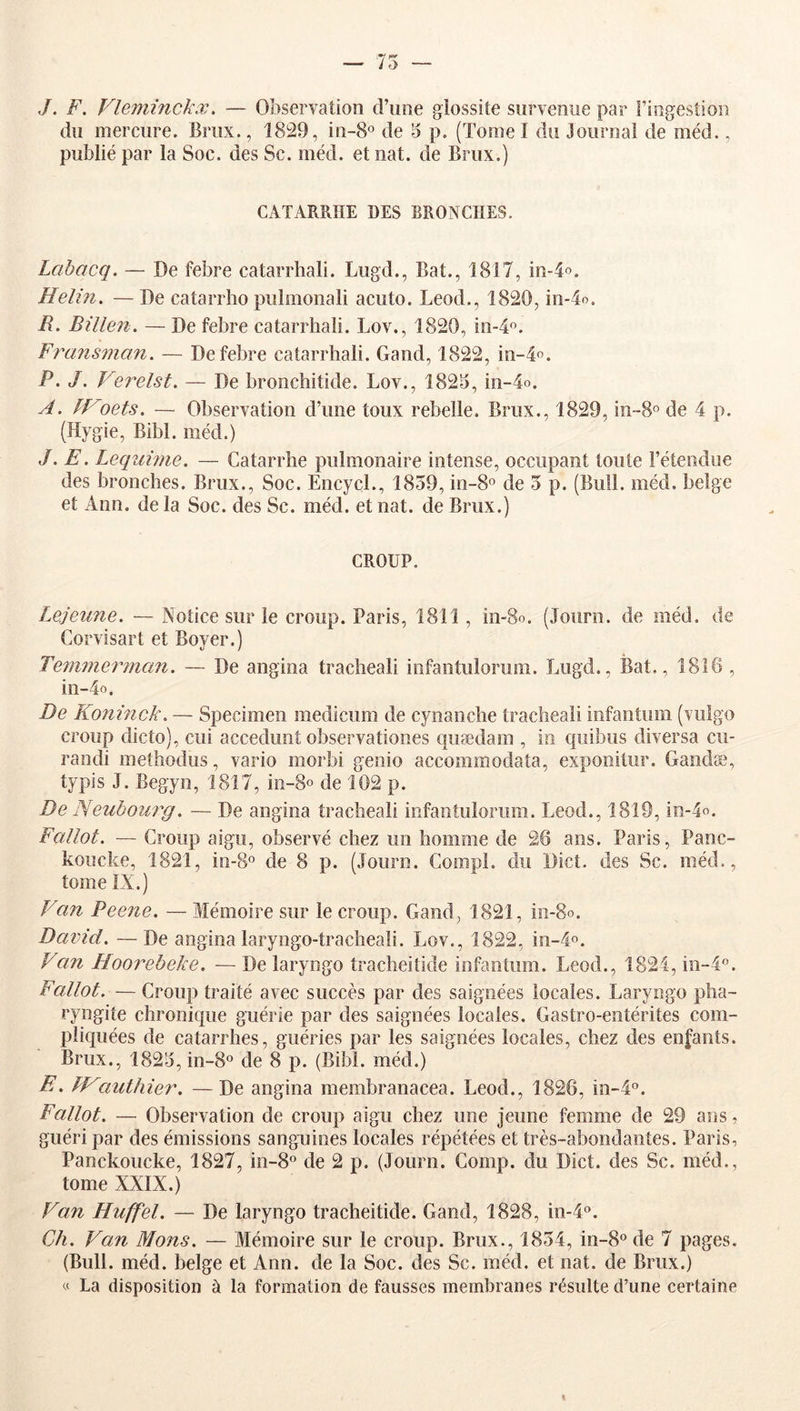 — 75 — ,/. F. Vlemînckx. — Observation d’une glossite survenue par riogestion du mercure. Briix., 1829, iii-8o de 5 p. (Tome I du Journal de méd., publié par la Soc. des Se. méd. et nat. de Brux.) CATARRHE DES BRONCHES. Lcihacq. — De febre catarrhal!. Lugd., Bat., 1817, m-4o. Helin, — De catarrlio pulmonali acuto. Leod., 1820, in-4o. R. Billen. — De febre catarrhal!. Lov., 1820, in^*^. Fransman. — De febre catarrhal!. Gand, 1822, m-4o. P, J. Verelst. — De bronchitide. Lov., 1825, !n-4o. A. fVoets. — Observation d’une toux rebelle. Brux., 1829, in-So de 4 p. (Hygie, Bibl. méd.) ,/. E. Lequmie. — Catarrhe pulmonaire intense, occupant toute l’étendue des bronches. Brux., Soc. EncycL, 1859, m-8° de 5 p. (Bull. méd. belge et Ann. de la Soc. des Sc. méd. et nat. de Brux.) CROUP. Lejeune. — Notice sur le croup. Paris, 1811, in-8o. (Journ. de méd. de Corvîsart et Boyer.) Temniernian. — De angina trachéal! infantulorum. Lugd., Bat., 1816 , in-4o. De Koninck. — Specimen medicum de cyoanche traclieali infantum (viilgo croup dicto), cui accedunt observationes quædam , in quibus diversa cu- randi methodus, vario morbi genio accommodata, exponitur. Gaodæ, typis J. Begyn, 1817, io-8o de 102 p. De Neubom^g. — De angina trachéal! infantulorum. Leod., 1819, in-4o. Fallot. — Croup aigu, observé chez un homme de 26 ans. Paris, Panc- koiîcke, 1821, iii-S® de 8 p. (Journ. Compl. du Dict. des Sc. méd., tome IX.) Fan Peene. — Mémoire sur le croup. Gand, 1821, in-So. David. —De angina laryngo-tracheali. Lov., 1822, in-4o. Van Hoo7''ebeke. — De laryngo tracheitide infantum. Leod., 1824, in-4«. Fallot.— Croup traité avec succès par des saignées locales. Laryngo pha- ryngite chronique guérie par des saignées locales. Gastro-entérites com- pliquées de catarrhes, guéries par les saignées locales, chez des enfants. Brux., 1825, in-8o de 8 p. (Bibl. méd.) E. fVauthier. — De angina membranacea. Leod., 1826, in-4°. Fallot. — Observation de croup aigu chez une jeune femme de 29 ans, guéri par des émissions sanguines locales répétées et très-abondantes. Paris, Panckoucke, 1827, in-8° de 2 p. (Journ. Gomp. du Dict. des Sc. méd., tome XXIX.) Van Huffel. — De laryngo tracheitide. Gand, 1828, in-l». Ch. Van Mons. — Mémoire sur le croup. Brux., 1854, in-S'^de 7 pages. (Bull. méd. belge et Ann. de la Soc. des Sc. méd. et nat. de Brux.) « La disposition à la formation de fausses membranes résulte d’une certaine