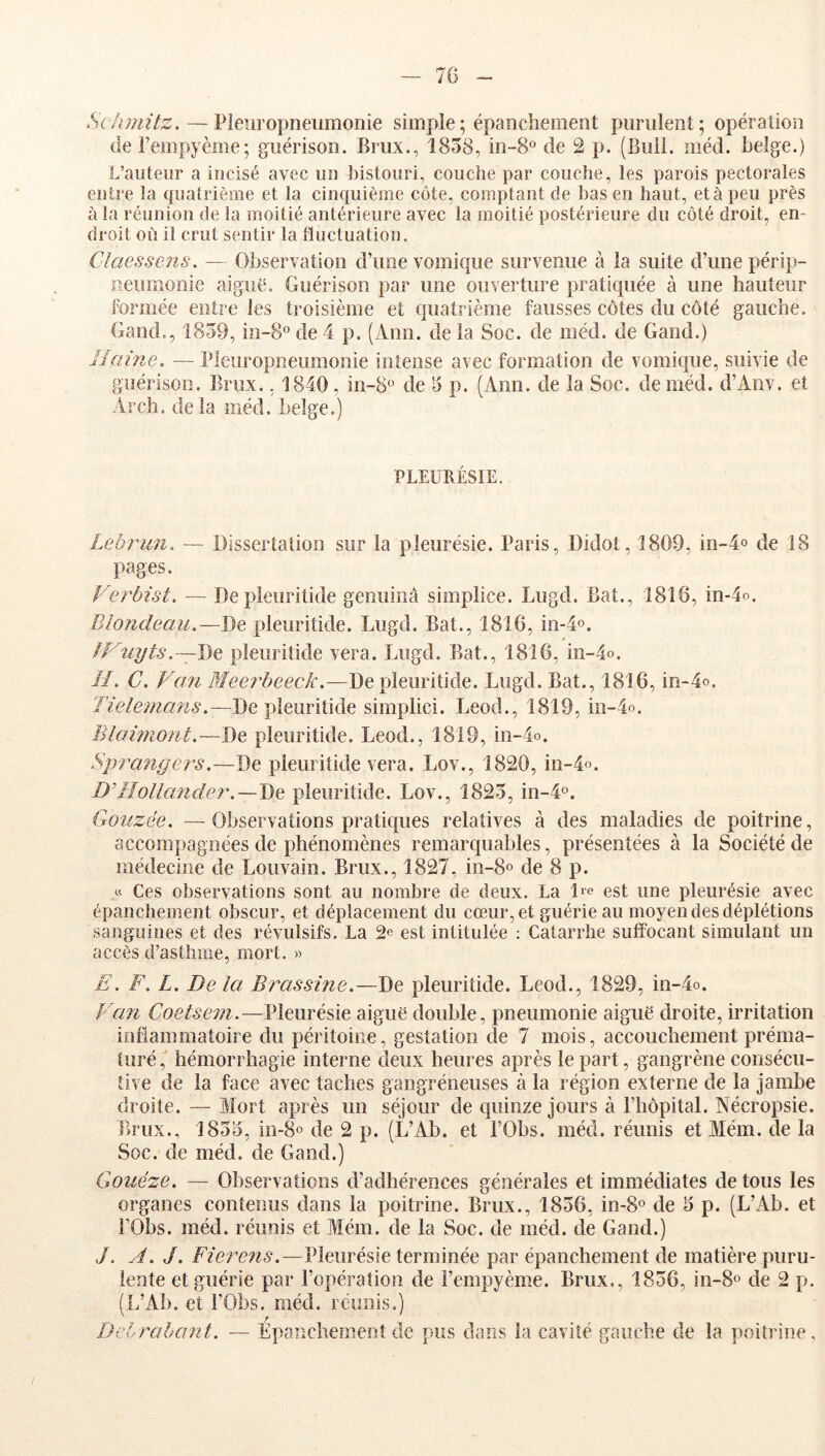 — 7G Schmitz. —Pleuropneumonie simple; épanchement purulent; opération (le i’empyème; guérison. Brux., 1858, in-S^ de 2 p. (Bull. méd. belge.) L’auteur a incisé avec un l)istouri, couche par couche, les parois pectorales entre la quatrième et la cinc^uième côte, comptant de bas en haut, et à peu près à la réunion de la moitié antérieure avec la moitié postérieure du côté droit, en- droit où il crut sentir la lluctuation, Claessens, — Observation d’une vomique survenue à la suite d’une périp- neumonie aigue. Guérison par une ouverture pratiquée à une hauteur formée entre les troisième et {]uatrième fausses côtes du côté gauche. Gand., 1859, in-8® de 4 p. (Ann. de la Soc. de méd. de Gand.) Haine. — Pleuropneumonie intense avec formation de vomique, suivie de guérison. Brux., 1840, in-8® de 5 p. (Ann. de la Soc. de méd. d’Aiiv. et Arch. delà méd. belge.) PLEURÉSIE. Lebrun. — Dissertation sur la pleurésie. Paris, Didot, 1809, in-4o de 18 pages. Verbist. — Depleuritide genuinâ simplice. Lugd. Bat., 1816, in-4o. Blondeau.—De pleuritide. Lugd. Bat., 1816, in-4o. iV—De pleuritide vera. Lugd. Bat., 1816, in-4o. //. C. Van 3îeerbeeck.—Depleuritide. Lugd. Bat., 1816, m-4o. Tielemans.—Depleuritide simplici. Leod., 1819, m-4o. Blai77iont.—J)e pleuritide. Leod., 1819, in-4o. Sprangei's.—De pleuritide vera. Lov., 1820, in-4o. D’Iîollander.—De: pleuritide. Lov., 1825, in-P». Gouzëe. —Observations prati({ues relatives à des maladies de poitrine, accompagnées de phénomènes remarquables, présentées à la Société de médecine de Louvain. Brux., 1827, in-8o de 8 p. U Ces observations sont au nombre de deux. La De est une pleurésie avec épanchement obscur, et déplacement du cœur, et guérie au moyen des déplétions sanguines et des révulsifs. La 2e est intitulée : Catarrhe suffocant simulant un accès d’asthme, mort. » E. F. L. De la Brassine.—De pleuritide. Leod., 1829, in-4o. Van Coetsem.—Pleurésie aiguë double, pneumonie aiguë droite, irritation inflammatoire du péritoine, gestation de 7 mois, accouchement préma- turé, hémorrhagie interne deux heures après le part, gangrène consécu- tive de la face avec taches gangréneuses à la région externe de la jambe droite. — Mort après un séjour de quinze jours à l’hôpital. Tsécropsie. Brux., 1855, 10-8° de 2 p. (L’Ab. et i’Obs. méd. réunis et Mém. de la Soc. de méd. de Gand.) Gouéze. — Observations d’adhérences générales et immédiates de tous les organes contenus dans la poitrine. Brux., 1856, in-8« de 5 p. (L’Ab. et i’Obs. méd. réunis et Mém. de la Soc. de méd. de Gand.) J. A. J. Fiere^is.—Pleurésie terminée par épanchement de matière puru- lente et guérie par l’opération de l’empyème. Brux., 1856, in-8o de 2 p. (IfAb. et i’Obs. méd. réunis.) Delrahant. — Epanchement de pus da.ns la cavité gauche de la poitrine.
