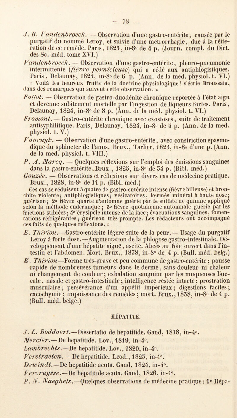 7. B. Fandenbroeck. — Observation d’une gastro-entérite, causée par le purgatif du nommé Leroy, et suivie d’une métrorrhagie, due à la réité- ration de ce remède. Paris, 1825, in-S® de 4 p. (Journ. compl. du Dict. des Sc. méd. tome XVI.) Fandenbroeck. — Observation d’une gastro-entérite, pleuro-pneumonie intermittente [fièvre pernicieuse) qui a cédé aux antiphlogistiques. Paris , Delaunay, 1824, in-8ode 6 p. (Ann. de la méd. physiol. t. VI.) « Voilà les heureux fruits delà doctrine physiologique ! s’écrie Broussais, dans des remarques qui suivent cette observation. » Fallût. — Observation de gastro-duodénite chronique reportée à l’état aigu et devenue subitement mortelle par l’ingestion de liqueurs fortes. Paris, Delaunay, 1824, in-8® de 8 p. (Ann. de la méd. physiol, t. VI.) Fromont.— Gastro-entérite chronique avec exostoses, suite de traitement antisyphilitique. Paris, Delaunay, 1824, in-8o de 5 p. (Ann. de la méd. physiol. t. V.) Fancuyk. — Observation d’une gastro-entérite, avec constriction spasmo- dique du sphincter de l’anus. Brux., Tarlier, 1825, in-8o d’une p. (Ann. de la méd. physiol. t. VIII.) P. A. Marcq. — Quelques réflexions sur l’emploi des émissions sanguines dans la gastro-entérite ..Brux., 1825, in-8° de 54 p. (Bihl. méd.) Gouzée. — Observations et réflexions sur divers cas de médecine pratique. Brux., 1828, in-8“ de 11 p. (Bihl. méd.) Ces cas se réduisent à quatre 1» gastro-entérite intense (fièvre bilieuse) et bron- chite violente; antiphlogistiques; vésicatoires, kermès minéral à haute dose; guérison; 2o fièvre quarte d’automne guérie par le sulfate de quinine appliqué selon la méthode endermique ; o» fièvre quotidienne automn.ale guérie par les frictions stibiées; 4° érysipèle intense delà face; évacuations sanguines, fomen- tations réfrigérantes ; guérison très-prompte. Les rédacteurs ont accompagné ces faits de quelques réflexions. » E. Thirion.—Gastro-entérite légère suite de la peur. — Usage du purgatif Leroy à forte dose.—Augmentation de la phlogose gastro-intestinale. Dé- veloppement d’une hépatite aiguë, ascite. Abcès au foie ouvert dans l’in- testin et l’abdomen. Mort. Brux., 1858, in-8o de 4 p. (Bull. méd. belg.) E. Thirion—Forme très-grave et peu commune de gastro-entérite ; pousse rapide de nombreuses tumeurs dans le derme, sans douleur ni chaleur ni changement de couleur ; exhalation sanguine par les muqueuses buc- cale , nasale et gastro-intestinale ; intelligence restée intacte ; prostration musculaire; persévérance d’un appétit impérieux; digestions faciles; cacochymie ; impuissance des remèdes ; mort. Brux., 1858, in-8o de 4 p. (Bull. méd. belge.) HÉPATITE. J. L. Boddaert.—Dissertatio de hepatitide. Gand, 1818, in-4o. Mercier.— De hepatitide. Lov., 1819, in-4‘’. Lambrechts.—De hepatitide. Lov., 1820, in-4°. Ferstraeten. —De hepatitide. Leod., 1825, in-l®. Dewindt.—J)e hepatitide acuta. Gand, 1824, in-4o. Fercruysse.—De hepatitide acuta. Gand, 1826, in-î'’. P, N. Naeghels.—{^\\e\(\wes observations de médecine pratique; 1® lîépa-