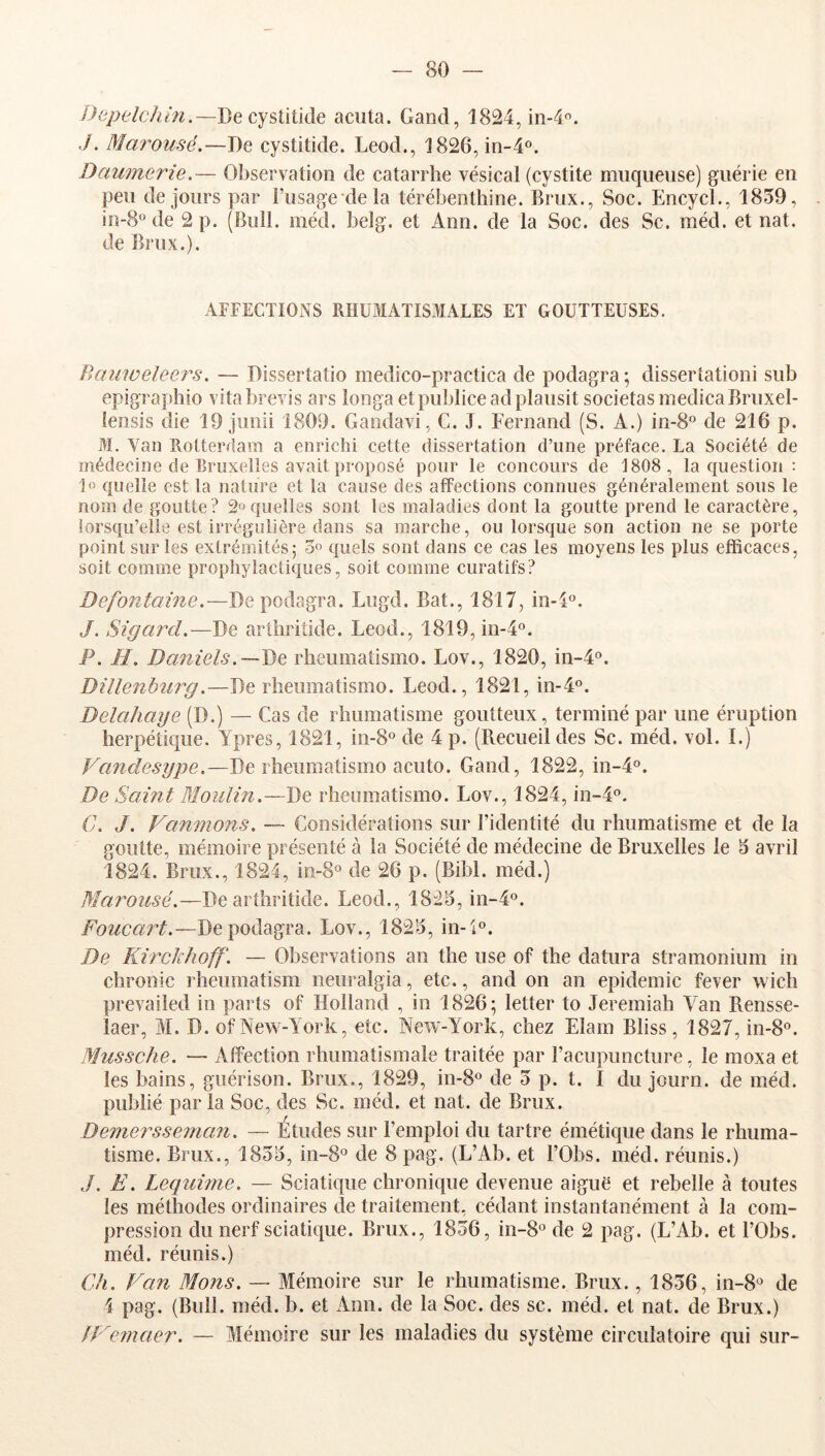 DepelcJtin.~J)e cysûûàe acuta. Gand, 1824, iii-i. ./. Marousé.—De cystitide. Leod., 1826, in-4o. Daumerie.— Observation de catarrhe vésical (cystite muqueuse) guérie en peu de jours par Fusage dela térébenthine. Brux., Soc. Encycl., 1839, in-8° de 2 p. (Bull. méd. belg. et Ann. de la Soc. des Sc. méd. et nat. de Brux.). AFFECTIONS RHUMATISxlIALES ET GOUTTEUSES. Banweleers, — Dissertatio medico-practica de podagra; dissertationi sub epigraphio vitabrevis ars longa etpubliceadplausit societasmedicaBruxel- lensis die 19 jiinii 1809. Gandavi, C. J. Fernand (S. A.) in-8° de 216 p. M. Van Rotterdam a enrichi cette dissertation d’une préface. La Société de médecine de Bruxelles avait proposé pour le concours de 1808 , la question : 1o quelle est la nature et la cause des affections connues généralement sous le nom de goutte? 2» quelles sont les maladies dont la goutte prend le caractère, lorsqu’elle est irrégulière dans sa marche, ou lorsque son action ne se porte point sur les extrémités; o» quels sont dans ce cas les moyens les plus efficaces, soit comme prophylactiques, soit comme curatifs? Defontaine.—De podagra. Lugd. Bat., 1817, in-4°. J. Sigard.—De arthritide. Leod., 1819, in-T®. P. H, Daniels.—rheumaüsmo. Lov., 1820, in-4®. Dillenbîirg.—De rheumatismo. Leod., 1821, in-4°. Delahaye (D.) — Cas de rhumatisme goutteux, terminé par une éruption herpétique. Ypres, 1821, in-S® de 4 p. (Recueil des Sc. méd. vol. I.) Vandesype.—De rheumatismo acuto. Gand, 1822, m-4®. De Saint Bloulin.—De rheumatismo. Lov., 1824, in-4°. C. J. Vannions. — Considérations sur l’identité du rhumatisme et de la goutte, mémoire présenté à la Société de médecine de Bruxelles le 3 avril 1824. Brux., 1824, in-8° de 26 p. (Bibl. méd.) Marousé.—De arthritide. Leod., 1823, in-4o. Foucart.—De podagra. Lov., 1823, in-i®. De Kirckhoff'. — Observations an the use of the datura stramonium in chronic rheiimatism neuralgia, etc., and on an épidémie fever wich prevailed in parts of Holland , in 1826; letter to Jeremiah Van Rensse- laer, M. D. of New-York, etc. New-York, chez Elam Bliss, 1827, in-8®. Mussche. — AfîYction rhumatismale traitée par l’acupuncture, le moxa et les bains, guérison. Brux., 1829, in-8® de 3 p. t. I du journ. de méd. publié par la Soc, des Sc. méd. et nat. de Brux. Demerssenian. — Études sur l’emploi du tartre émétique dans le rhuma- tisme. Brux., 1833, in-8° de 8 pag. (L’Ab. et l’Obs. méd. réunis.) ,/. Ë. Lequwie. — Sciatique chronique devenue aiguë et rebelle à toutes les méthodes ordinaires de traitement, cédant instantanément à la com- pression du nerf sciatique. Brux., 1836, in-S*^ de 2 pag. (L’Ab. et l’Obs. méd. réunis.) Ch. Van Mons. — Mémoire sur le rhumatisme. Brux., 1836, in-8° de 4 pag. (Bull. méd. b. et Ann. de la Soc. des sc. méd. et nat. de Brux.) fVeînaer. — Mémoire sur les maladies du système circulatoire qui sur-