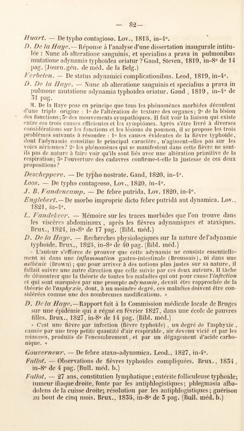 82— Hucu't. — De typho contagioso. Lov., 1815, in-4'’. />. De la Haye.— Réponse à l’analyse d’une dissertation inaugurale intitu- lée : Nunc ab alteratione sanguinis, et specialius a prava in pulmonibus mutatione adynamia typhoïdea oriatur ? Gand, Steven, 1819, in-8® de 14 pag. (Journ.gén. deméd. de la Belg.) Verbelen. — De status adynamici complicationibus. Leod, 1819, in-4®. D. De la Haye. — Nunc ab alteratione sanguinis et specialius a prava in pulmone mutatione adynamia typhoïdea oriatur. Gand , 1819, in-4o de 31 pag. M. De la Haye pose en principe que tous les phénomènes morbides découlent d’une triple origine : 1° de l’altération de texture des organes; 2° de la lésion des fonctions ; O» des mouvements sympathiques. Il fait voir la liaison qui existe entre ces trois causes efficientes et les symptômes. Après s’être livré à diverses considérations sur les fonctions et les lésions du poumon, il se propose les trois problèmes suivants à résoudre : les causes évidentes de la fièvre typhoïde, dont l’adynamie constitue le principal caractère, n’agissent-elles pas sur les voies aériennes? 2^ les phénomènes qui se manifestent dans cette fièvre ne sont- ils pas de nature à faire voir qu’ils sont liés avec une altération primitive de la respiration; oo l’ouverture des cadavres confirme-t-elle la justesse de ces deux propositions? Descheppere. — De typho nostrate. Gand, 1820, in-4®. Laos. — De typho contageoso, Lov., 1820, in-4°. J. B. Vandencamp. — De febre putrida, Lov. 1820, iii-4'’. Englebe7d.~J)Q morbo improprie dicto febre putridà aut dynamica. Lov., 1821, in-4®. L. Vandekeer. — Mémoire sur les traces morbides que l’on trouve dans les viscères abdominaux , après les fièvres adynamiques et ataxiques. Brux., 1824, in-8® de 17 pag. (Bibl. méd.) D. De la Haye. — Recherches physiologiques sur la nature del’adynamie typhoïde. Brux., 1825, in-S» de 40 pag. (Bibl. méd.) « L’auteur s’efforce de prouver que cette adynamie ne consiste essentielle- ment ni dans une inflanmiatio^i gastro-intestinale (Broussais), ni dans une asthénie (Brown) ; que pour arriver à des notions plus justes sur sa nature, il fallait suivre une autre direction que celle suivie par ces deux auteurs. Il tâche de démontrer que la théorie de toutes les maladies qui ont pour cause Vinfection et qui sont marquées par une prompte adyna^nie, devait être rapprochée de la théorie de Vasphfxie, dont, à un moindre degré, ces maladies doivent être con- sidérées comme une des nombreuses modifications. « D. Delà Haye.—Rapport fait à la Commission médicale locale de Bruges sur une épidémie c{ui a régné en février 1827, dans une école de pauvres filles. Brux., 1827, in-8“ de 14 pag. (Bibl. méd.) « C’est une fièvre par infection (fièvre typhoïde) , un degré de l’asphyxie , causée par une trop petite quantité d’air respirable, air devenu vicié et par les miasmes, produits de l’encombrement, et par un dégagement d’acide carbo- nique. >> Gouverneur. — De febre ataxo-adynamica. Leod., 1827,10-4*^. Fallût. —Observations de fièvres typhoïdes compliquées. Brux., 1834, in-8° de 4 pag. (Bull. méd. b.) Fallût. — 27 ans, constitution lymphatique;entéritefolliculeusetyphoïde; tumeur iliaque droite, fonte par les antiphlogistiques; phlegmasia alba- doîens de la cuisse droite; résolution par les antiphlogiMiques ; guérison au bout de cinq mois. Brux., 1835, in-S'^ de 3 pag. (Bull. méd. b.)