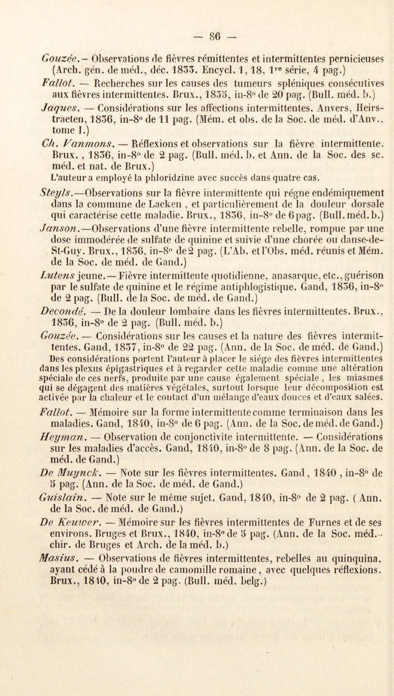 Gouzée. ~ Observations de fièvres rémittentes et intermittentes pernicieuses (Arch. gén. de méd., déc. 1855. Encycl. 1,18, l*® série, 4 pag.) Fallût, — Recherches sur les causes des tumeurs spléniques consécutives aux fièvres intermittentes. Brux., 1855, in-8® de 20 pag. (Bull. méd. b.) Jaques. — Considérations sur les alîections intermittentes. Anvers, Heirs- traeten, 1856, in-8o de 11 pag. (Mém. et obs. de la Soc. de méd. d’Anv., tome I.) Ch. Vannions. — Réflexions et observations sur la fièvre intermittente. Brux. , 1856, in-8o de 2 pag. (Bull. méd. b. et Ann. de la Soc. des sc. méd. et nat. de Brux.) L’auteur a employé la phloridzine avec succès dans quatre cas. Steyls,—Observations sur la fièvre intermittente qui régne endémiquement dans la commune de Laeken , et particulièrement de la douleur dorsale qui caractérise cette maladie. Brux., 1856, in-8® de 6pag. (Bull. méd.b.) Janson.—Observations d’une fièvre intermittente rebelle, rompue par une dose immodérée de sulfate de quinine et suivie d’une chorée ou danse-de- St-Guy. Brux., 1856, in-8® de2 pag. (L’Ab. etl’Obs. méd. réunis et Mém. de la Soc. de méd. de Gand.) Lutens \e\me. — Fièvre intermittente quotidienne, anasarque, etc., guérison par le sulfate de quinine et le régime antiphlogistique. Gand, 1856, in-8® de 2 pag. (Bull, de la Soc. de méd. de Gand.) Decoîidé. — De la douleur lombaire dans les fièvres intermittentes. Brux., 1856, in-8° de 2 pag. (Bull. méd. b.) Gouzée. — Considérations sur les causes et la nature des fièvres intermit- tentes. Gand, 1857, in-8° de 22 pag. (Ann. de la Soc. de méd. de Gand.) Des considérations portent l’auteur à placer le siège des fièvres intermittentes dans les plexus épigastriques et à regarder cette maladie comme une altération spéciale de ces nerfs, produite par une cause également spéciale , les miasmes qui se dégagent des matières végétales, surtout lorsque leur décomposition est activée par la chaleur et le contact d’un mélange d’eaux douces et d’eaux salées. Fallot. — Mémoire sur la forme intermittente comme terminaison dans les maladies. Gand, 1840, in-8® de 6 pag. (Ann. de la Soc. de méd. de Gand.) Heyman. — Observation de conjonctivite intermittente. — Considérations sur les maladies d’accès. Gand, 1840, in-8® de 8 pag. (Ann. de la Soc. de méd. de Gand.) De Muynck. — Note sur les fièvres intermittentes. Gand, 1840 , in-8® de 5 pag. (Ann. de la Soc. de méd. de Gand.) Guislain. — Note sur le même sujet. Gand, 1840, in-8® de 2 pag. ( Ann. de la Soc. de méd. de Gand.) De Keuioer. — Mémoire sur les fièvres intermittentes de Fumes et de ses environs. Bruges et Brux., 1840, in-8®de 5 pag. (Ann. de la Soc. méd.- chir. de Bruges et Arch. de la méd. b.) Masius. — Observations de fièvres intermittentes, rebelles au quinquina, ayant cédé à la poudre de camomille romaine, avec quelques réflexions. Brux., 1810, in-8®de 2 pag. (Bull. méd. belg.)