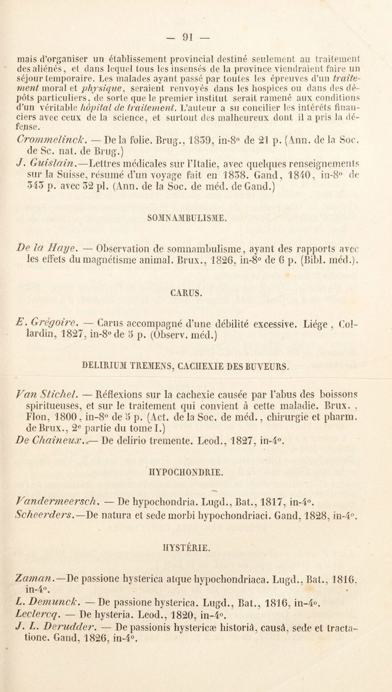 mais d’organiser iin établissement provincial destiné seulement au traitement des aliénés, et dans lequel tous les insensés de la province viendraient faire un séjour temporaire. Les malades ayant passé par toutes les épreuves d’un traita- mentmovdiX et physique, seraient renvoyés dans les hospices ou dans des dé- pôts particuliers, de sorte que le premier institut serait ramené aux conditions d’un véritable hôpital de traitement. L’auteur a su concilier les intérêts finan- ciers avec ceux de la science, et surtout des malheureux dont il a pris la dé- fense. Crommelinck. — Delà folie. Bnig., 1859, in-8 de 21 p. (Aiin. de la Soc. de Se. liât, de Briig.) J. Guislain.—Lettres médicales sur l’Italie, avec quelques reoseiguemeuts sur la Suisse, résumé d’un voyage fait en 1858. Gand, 1840, iii-8'’ de 545 p. avec 52 pl. (Ann. de la Soc. de méd. de Gand.) SOMNAMBULISME. De la Haye. — Observation de somnambulisme, ayant des rapports avec les effets du magnétisme animal. Brux., 1826, in-8° de 6 p. (Bibl. méd.). CARUS. E. Grégoii^e. — Carus accompagné d’une débilité excessive. Liège , Col- lardin, 1827, in-8°de 5 p. (Observ. méd.) -DELIRIUM TREMENS, CACHEXIE DES BUVEURS. Van Stichel. — Réflexions sur la cachexie causée par l’abus des boissons spiritueuses, et sur le traitement cpii convient à cette maladie. Brux. , Flon, 1800, in-S® de 5 p. (Act. de la Soc. de méd., chirurgie et pharm. de Brux., 2® partie du tomel.) De Chaineux..— De delirio tremente. Leod., 1827, in-4®. HYPOCHONDRIE. Vandermeersch. — De hypochondria. Lugd., Bat., 1817, in-4®. ScheerH.ers.—De natura et sede morbi hypochondriaci. Gand, 1828, in-4®. HYSTÉRIE. Zaïnati.—De passione hysterica atque hypochondriaca. Lugd., Bat., 1816, in-4®. L. De?7iunck. — De passione hysterica. Lugd., Bat., 1816, in-4o. Leclercq. — De hysteria. Leod., 1820, in-l®. J. L. Derudder. — De passionis hystericæ historié, causé, sede et tracta- tione. Gand, 1826, in-4®.