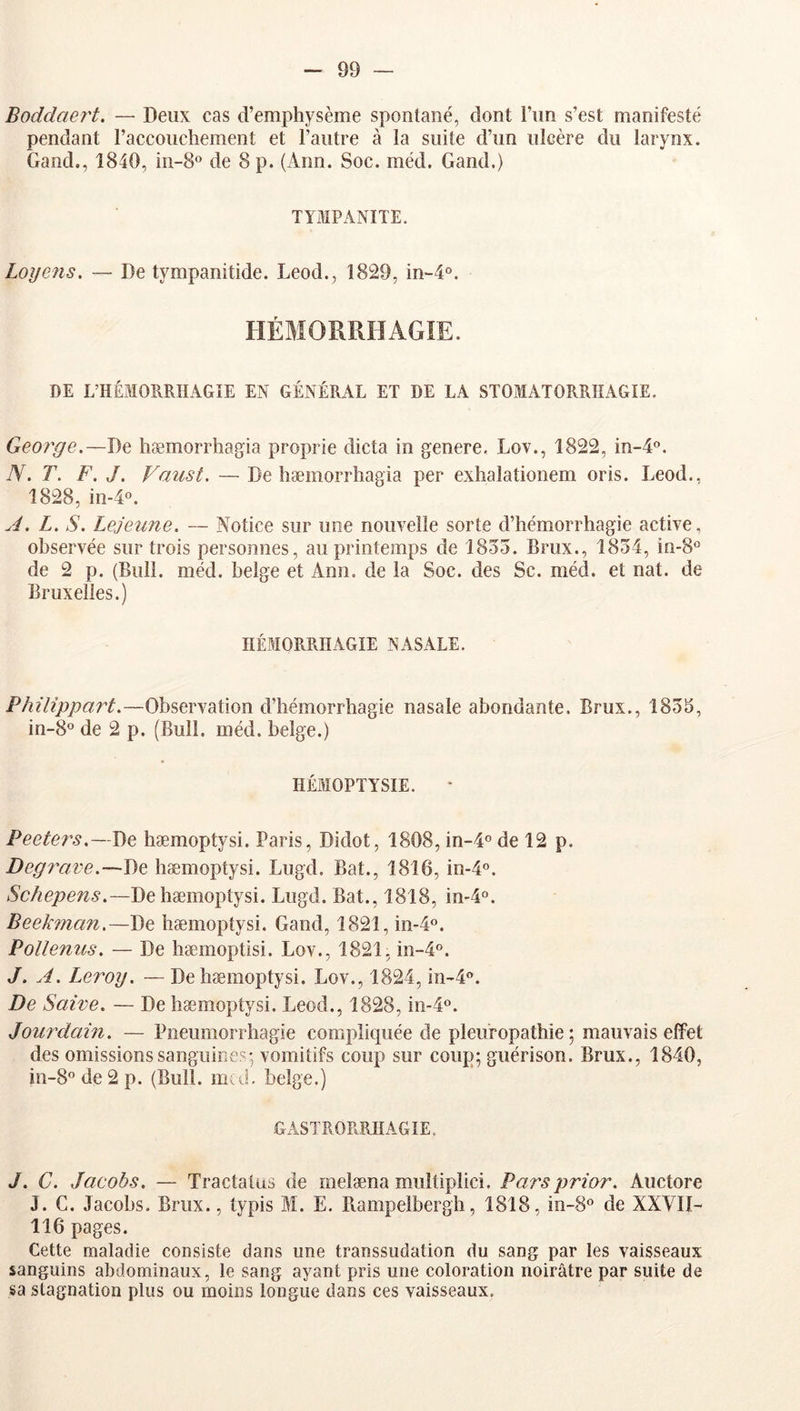 Boddaei't. — Deux cas d’emphysème spontané, dont l’un s’est manifesté pendant l’accouchement et l’autre à la suite d’un ulcère du larynx. Gand., 1840, in-S® de 8 p. (Ann. Soc. méd. Gand.) TYMPANITE. Loyens. — De tympanitide. Leod., 1829, in-4°. HÉMORRHAGIE. DE L’HÉMORRHAGIE EN GÉNÉRAL ET DE LA STOMATORRHAGIE. George.—De hæmorrhagia proprie dicta in généré. Lov., 1822, in-A®. TV. T. F. J. Vaust. — De hæmorrhagia per exhalationem oris. Leod.. 1828, in-40. J. L. S. Lejeune. — Notice sur une nouvelle sorte d’hémorrhagie active, observée sur trois personnes, au printemps de 1855. Brux., 1854, in-S*’ de 2 p. (Bull. méd. belge et Ann. de la Soc. des Sc. méd. et nat. de Bruxelles.) HÉMORRHAGIE NASALE. Philippart.—Observation d’hémorrhagie nasale abondante, Brux., 1855, in-8'’ de 2 p. (Bull. méd. belge.) HÉMOPTYSIE. Peeters.—De hæmoptysi. Paris, Didot, 1808, in-4« de 12 p. Degrave.—De hæmoptysi. Lugd. Bat., 1816, in-4o. Schepens.—De hæmoptysi. Lugd, Bat., 1818, in-4°. Beekman.—De hæmoptysi. Gand, 1821, in-4°. Pollenus. — De hæmoptisi. Lov., 1821, m-4°. J. A. I^ei^oy. — De hæmoptysi. Lov., 1824, in'4‘’. De Saive. — De hæmoptysi. Leod., 1828, in-4o. Jourdain. — Pneumorrhagie compliquée de pleuropathie ; mauvais effet des omissions sanguines-vomitifs coup sur coup; guérison. Brux., 1840, in-8'’ de 2 p. (Bull. m(d. belge.) GASTRORRHAGIE. J. C. Jacobs. — Tractatus de melæna muîtiplici. Parsprior. Auctore J. C. Jacobs. Brux., typis M. E, Piampelbergh, 1818, in-8° de XXAII- 116 pages. Cette maladie consiste dans une transsudation du sang par les vaisseaux sanguins abdominaux, le sang ayant pris une coloration noirâtre par suite de sa stagnation plus ou moins longue dans ces vaisseaux.