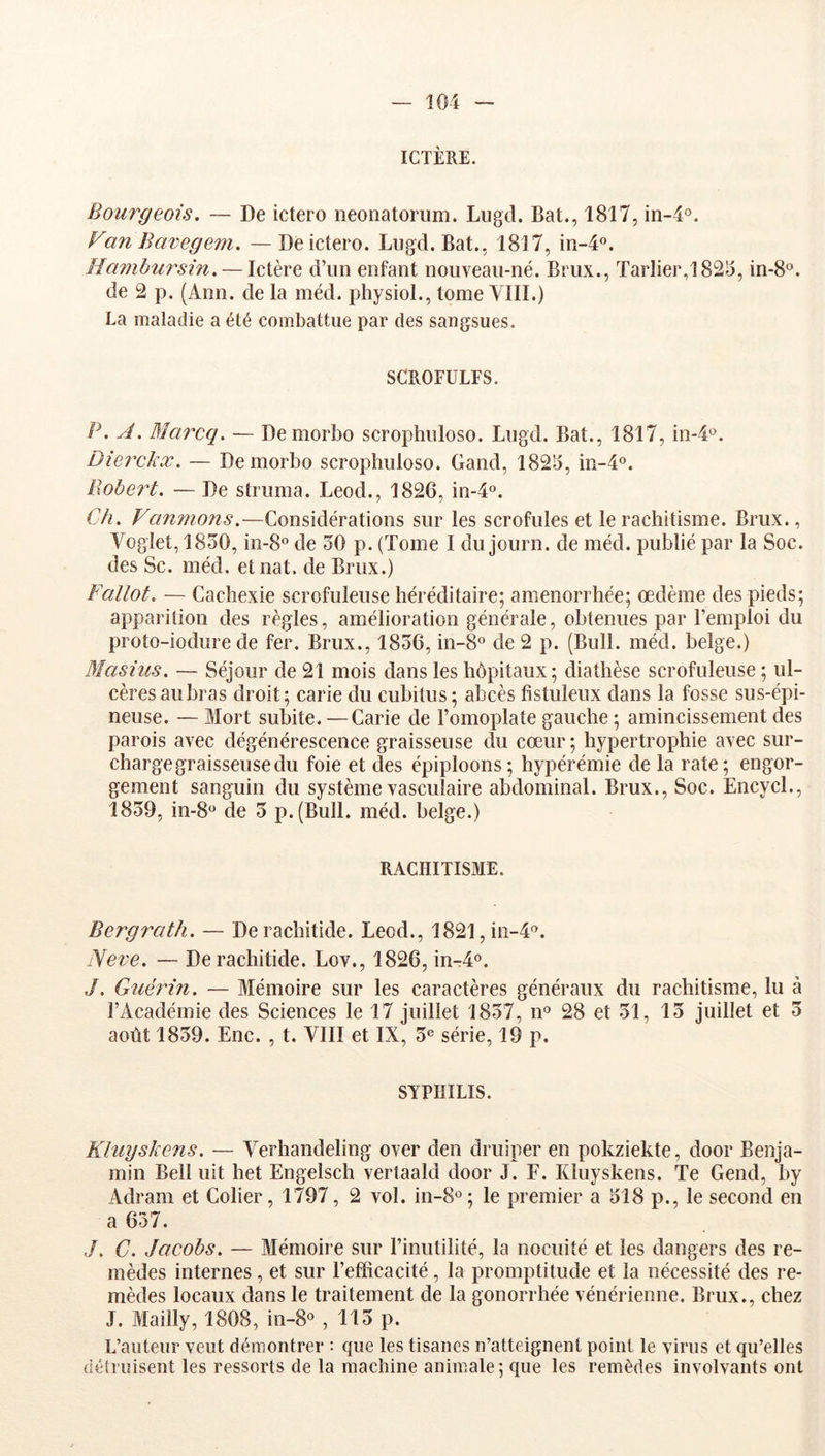 ICTÈRE. Bourgeois, — De ictero neonatoriim. Lugd. Bat., 1817, in-4'’. Fan Bavegem. — De ictero. Lugd. Bat., 1817, iii-4o. Hambursin, — Ictère d’un enfant nouveau-né. Brux., Tarlier,l825, in-8®. de 2 p. (Ann. de la méd. physiol., tome VIII.) La maladie a été combattue par des sangsues. SCROFULES. P. A. Bîarcq, — Demorbo scrophuloso. Lugd. Bat., 1817, in-4'^. Dierckx. — Demorbo scrophuloso. Gand, 1823, in-4°. Bobert, — De struma. Leod., 1826, in-4o. Ch, Vanmons,—Considérations sur les scrofules et le rachitisme. Brux., Voglet, 1830, in-8° de 30 p. (Tome I du journ. de méd. publié par la Soc. des Sc. méd. etnat. de Brux.) Fallot. — Cachexie scrofuleuse héréditaire; aménorrhée; oedème des pieds; apparition des règles, amélioration générale, obtenues par l’emploi du proto-iodure de fer. Brux., 1836, in-8° de 2 p. (Bull. méd. belge.) Bîasius, — Séjour de 21 mois dans les hôpitaux ; diathèse scrofuleuse ; ul- cères aubras droit; carie du cubitus; abcès fistuleux dans la fosse sus-épi- neuse. — Mort subite. — Carie de l’omoplate gauche ; amincissement des parois avec dégénérescence graisseuse du cœur ; hypertrophie avec sur- charge graisseuse du foie et des épiploons; hypérémie de la rate; engor- gement sanguin du système vasculaire abdominal. Brux., Soc. Encycl., 1839, 10-8* de 3 p.(Bull. méd. belge.) RACHITISME. Bergrath. — Deiachitide. Leod., 1821, iii-4‘^. Aeve, — Derachitide. Lov., 1826, in-4o. J, Guérin, — Mémoire sur les caractères généraux du rachitisme, lu à l’Académie des Sciences le 17 juillet 1837, n® 28 et 31, 13 juillet et 3 août 1839. Enc. , t. VIII et IX, 3« série, 19 p. SYPHILIS. Kluyskens. — Verhandeling over den druiper en pokziekte, door Benja- min Bell uit het Engelsch vertaald door J. F. Kluyskens. Te Gend, by Adram et Colier, 1797, 2 vol. in-8«; le premier a 318 p., le second en a 637. J, C. Jacobs. — Mémoire sur l’inutilité, la nocuité et les dangers des re- mèdes internes, et sur l’efficacité, la promptitude et la nécessité des re- mèdes locaux dans le traitement de la gonorrhée vénérienne. Brux., chez J. Mailly, 1808, in-8« , 113 p. L’auteur veut démontrer : que les tisanes n’atteignent point le virus et qu’elles détruisent les ressorts de la machine animale; que les remèdes involvants ont