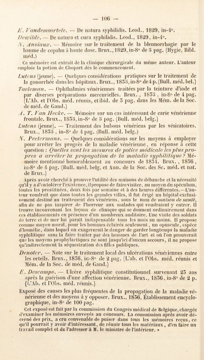 E. Vande^noortele. — De iiatura syphilidis. Leod., 1829, in-4°. Deivilde. — De natiira et cura syphilidis. Leod., 1829, in-4'5. yV. Ansiaux. — Mémoire sur le traitement de la blennorrhagie par le baume de copahu à haute dose. Brux., 1829, in-8° de 6 pag. (Hygie, Bihl. méd.) Ce mémoire est extrait de la clinique chirurgicale du même auteur. L’auteur emploie la potion de Cliopart dès le commencement. f.utens — Quelques considérations pratiques sur le traitement de la gonorrhée dans les hôpitaux. Brux., 1855,in-8° de4 p. (Bull. méd. bel.) Taelemaîi. — Ophthalmies vénériennes traitées par la teinture d’iode et par diverses préparations mercurielles. Brux. , 1853, in-So de 4 pag. (L’Ab. et rObs. méd. réunis, etibid. de 5 pag. dans les Mém. delà Soc. de méd. de Gand.) i. T. Van Hecke. — Mémoire sur un cas intéressant de carie vénérienne frontale. Brux., 1853,in-8® de 3 pag. (Bull. méd. belg.) Lutens (jeune). — Traitement des bubons vénériens par les vésicatoires. Brux., 1853 , in-8° de 4 pag. (Bull. méd. belg.) V. Peetermans, — Quelques considérations sur les moyens à employer pour arrêter les progrès de la maladie vénérienne, en réponse à cette question : Quelles sont les ?nesm^es de police médicale les plus pro- pices à arrêter la propagation de la maladie syphilitique? IKé- moire mentionné honorablement au concours de 1854. Brux. , 1856 , iii-8‘’ de 4 pag. (Bull. méd. belg. et Ann. de la Soc. des Sc. méd. et nat. de Brux.) Après avoir cherché à prouver Futilité des maisons de débauche et la nécessité qu’il y a d’en tolérer l’existence, il propose de faire visiter, au moyen du spéculum, toutes les prostituées, deux fois par semaine et à des heures différentes.—L’au- teur voudrait que dans toutes les grandes villes, il fut érigé un hôpital exclusi- vement destiné au traitement des vénériens, sous le nom de maison de santé, afin de ne pas inspirer de l’horreur aux malades qui voudraient y entrer. Il trouve inconvenant les leçons de clinique qui se donnent ordinairement dans ces établissements en présence d’un nombreux auditoire. Une visite des soldats de terre et de mer lui paraît indispensable tous les mois au moins. Il propose comme moyen moral, pour les hommes éclairés seulement, un opuscule, espèce d’homélie, dans lequel on exagérerait le danger de garder longtemps la maladie syphilitique sans la faire traiter par des hommes de l’art et où l’on prouverait que les moyens prophylactiques ne sont jusqu’ici d’aucun secours, il ne propose qu’indirectement la séquestration des filles publiques. Dénoter. — Note sur le traitement local clés ulcérations vénériennes entre les orteils. Brux., 1856, in-8° de 2 pag, (L’ab. et FObs. méd. réunis et 3Iém. de la Soc. de mécl, de Gand.) E. Descamps. — Ulcère syphiliticpie constitutionnel survenant 25 ans après la guérison d’une affection vénérienne. Brux., 1856, in-8° de 2 p. (L’Ab. et FObs. méd. réunis.) Exposé des causes les plus fréquentes de la propagation de la maladie vé- nérienne et des moyens à y opposer. Brux., 1856, Établissement encyclo- graphique, in-8° de 100 pag. Cet exposé est fait par la commission du Congrès médical de Belgique, chargée d’examiner les mémoires envoyés au concours. La commission après avoir dé- cerné des prix, a cru convenable de puiser dans tous les mémoires reçus, ce qu’il pourrait y avoir d’intéressant, de réunir tous les matériaux, d’en faire un travail complet et de l’adresser à M. le ministre de l’intérieur. »