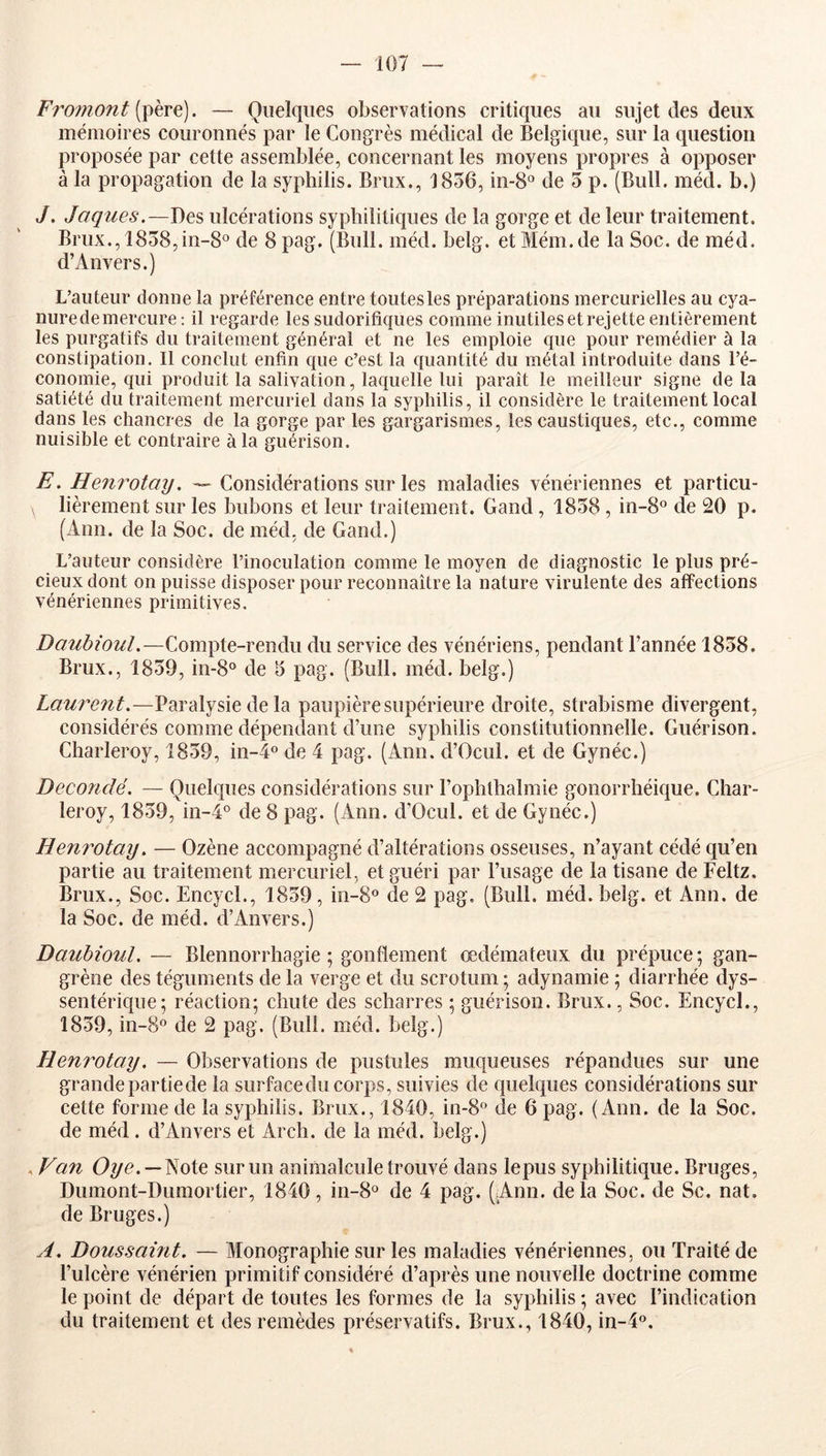 Froînont [^hTÇ\). — Quelques observations critiques au sujet des deux mémoires couronnés par le Congrès médical de Belgique, sur la question proposée par cette assemblée, concernant les moyens propres à opposer à la propagation de la syphilis. Briix., 1856, in-8° de 5 p. (Bull. méd. b.) J. Jaques.—Des ulcérations syphilitiques de la gorge et de leur traitement, Brux., 1858,in-8o de 8 pag. (Bull. méd. belg. et Mém.de la Soc. de méd. d’Anvers.) L’auteur donne la préférence entre toutes les préparations mercurielles au cya- nure de mercure; il regarde les sudorifiques comme inutiles et rejette entièrement les purgatifs du traitement général et ne les emploie que pour remédier à la constipation. Il conclut enfin que c’est la quantité du métal introduite dans l’é- conomie, qui produit la salivation, laquelle lui paraît le meilleur signe de la satiété du traitement mercuriel dans la syphilis, il considère le traitement local dans les chancres de la gorge par les gargarismes, les caustiques, etc., comme nuisible et contraire à la guérison. E. Henrotay. — Considérations sur les maladies vénériennes et particu- lièrement sur les bubons et leur traitement. Gand, 1858 , in-8° de 20 p. (Ann. de la Soc. de méd, de Gand.) L’auteur considère l’inoculation comme le moyen de diagnostic le plus pré- cieux dont on puisse disposer pour reconnaître la nature virulente des affections vénériennes primitives. Daubioul.—Compte-rendu du service des vénériens, pendant l’année 1858. Brux., 1859, in-8® de 5 pag. (Bull. méd. belg.) Laurent.—Paralysie de la paupière supérieure droite, strabisme divergent, considérés comme dépendant d’une syphilis constitutionnelle. Guérison. Charleroy, 1859, in-4o de 4 pag. (Ann. d’Ocul. et de Gynéc.) Decondë. — Quelques considérations sur l’ophthalmie gonorrhéique. Char- leroy, 1859, in-4° de 8 pag. (Ann. d'Ocul. et de Gynéc.) Henrotay. — Ozène accompagné d’altérations osseuses, n’ayant cédé qu’en partie au traitement mercuriel, et guéri par l’usage de la tisane de Feltz. Brux., Soc. Encycl., 1859, m-8® de 2 pag. (Bull. méd. belg. et Ann. de la Soc. de méd. d’Anvers.) Daubioul. — Blennorrhagie; gonflement œdémateux du prépuce; gan- grène des téguments de la verge et du scrotum ; adynamie ; diarrhée dys- sentérique; réaction; chute des scharres ; guérison. Brux., Soc. Encycl., 1859, in-8° de 2 pag. (Bull. méd. belg.) Heni^otay. — Observations de pustules muqueuses répandues sur une grandepartiede la surfacedu corps, suivies de quelques considérations sur cette forme de la syphilis. Brux., 1840, in-8^ de 6 pag. (Ann. de la Soc. de méd. d’Anvers et Arch. de la méd. belg.) .Van Oye. —Note sur un animalcule trouvé dans lepus syphilitique. Bruges, Dumont-Dumortier, 1840, in-8o de 4 pag. (Ann. delà Soc. de Sc. nat, de Bruges.) A. Doussaint. — Monographie sur les maladies vénériennes, ou Traité de l’ulcère vénérien primitif considéré d’après une nouvelle doctrine comme le point de départ de toutes les formes de la syphilis; avec l’indication du traitement et des remèdes préservatifs. Brux., 1840, in-4«.