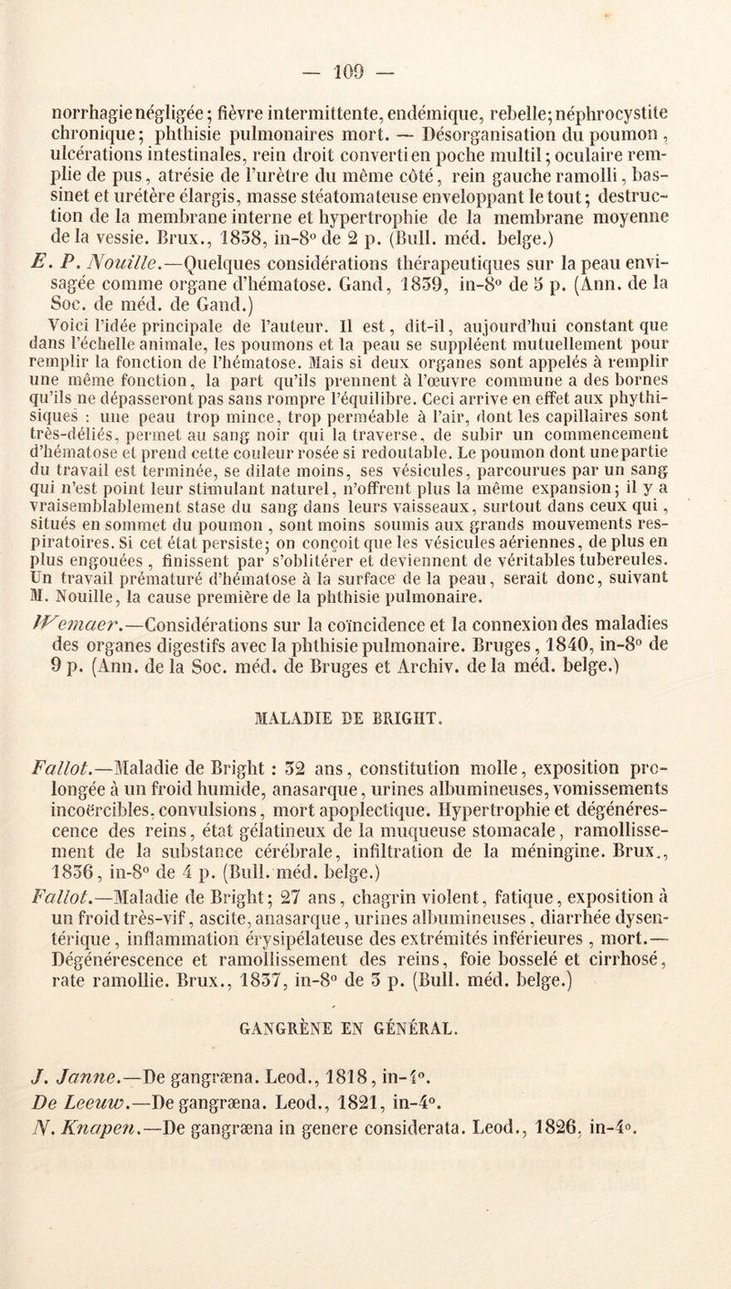 norrhagienégligée; fièvre intermittente,endémique, rebelle;néphrocystite chronique; phthisie pulmonaires mort. — Désorganisation du poumon , ulcérations intestinales, rein droit converti en poche multil ; oculaire rem- plie de pus, atrésie de Fur être du même côté, rein gauche ramolli, bas- sinet et urétère élargis, masse stéatomateuse enveloppant le tout; destruc- tion de la membrane interne et hypertrophie de la membrane moyenne delà vessie. Brux., 1858, in-8° de 2 p. (Bull. méd. belge.) E. P. Nouille.—Quelques considérations thérapeutiques sur la peau envi- sagée comme organe d’hématose. Gand, 1859, in-8° de 5 p. (Ann. de la Soc. de méd. de Gand.) Voici l’idée principale de Fauteur. Il est, dit-il, aujourd’hui constant que dans l’échelle animale, les poumons et la peau se suppléent mutuellement pour remplir la fonction de l’hématose. Mais si deux organes sont appelés à remplir une même fonction, la part qu’ils prennent à l’œuvre commune a des bornes qu’ils ne dépasseront pas sans rompre l’équilibre. Ceci arrive en effet aux phythi- siques ; une peau trop mince, trop perméable à l’air, dont les capillaires sont très-déliés, permet au sang noir qui la traverse, de subir un commencement d’hématose et prend cette couleur rosée si redoutable. Le poumon dont une partie du travail est terminée, se dilate moins, ses vésicules, parcourues par un sang qui n’est point leur stimulant naturel, n’ofFrent plus la même expansion; il y a vraisemblablement stase du sang dans leurs vaisseaux, surtout dans ceux qui, situés en sommet du poumon , sont moins soumis aux grands mouvements res- piratoires. Si cet état persiste; on conçoit que les vésicules aériennes, de plus en plus engouées , finissent par s’oblitérer et deviennent de véritables tubereules. Un travail prématuré d’hématose à la surface de la peau, serait donc, suivant M. Nouille, la cause première de la phthisie pulmonaire. JVemaer.—Considérations sur la coïncidence et la connexion des maladies des organes digestifs avec la phthisie pulmonaire. Bruges, 1840, in-8° de 9 p. (Ann. de la Soc. méd. de Bruges et Archiv. delà méd. belge.) MALADIE DE BRIGHT. Fallot.—Maladie de Bright : 52 ans, constitution molle, exposition pro- longée à un froid humide, anasarc^ue, urines albumineuses, vomissements incoercibles, convulsions, mort apoplectique. Hypertrophie et dégénéres- cence des reins, état gélatineux de la muqueuse stomacale, ramollisse- ment de la substance cérébrale, infiltration de la méningine. Brux., 1856, in-8° de 4 p. (Bull. méd. belge.) Fallot.—Maladie de Bright; 27 ans, chagrin violent, fatique, exposition à un froid très-vif, ascite, anasarque, urines albumineuses, diarrhée dysen- térique , inflammation érysipélateuse des extrémités inférieures, mort.— Dégénérescence et ramollissement des reins, foie bosselé et cirrhosé, rate ramollie. Brux., 1857, in-S*’ de 5 p. (Bull. méd. belge.) GANGRÈNE EN GÉNÉRAL. J. Jaune.—De gangræna. Leod., 1818, in-l®. De Leeuw.—De gangræna. Leod., 1821, in-4®. TV. Knapen.—De gangræna in genere considerata. Leod., 1826, in-4«.