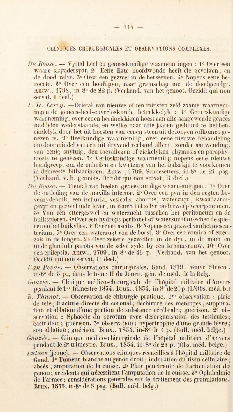 CLINIQUES CHIRURGICALES ET OBSERVATIONS COMPLEXES. De Roose. — Vyflal heel en geneeskimdige waarnem ingen : 1° Over eeii waare siagaderspat. 2o Eene ligte hoofdwonde heeft ele gevolgen, en de dood zelve. 3° Over een gezwel in de herssenen. 4® Nopens eene be- roerte. 3° Over een hoofdpyn, naar gramschap met de doodgevolgt. Antw., 1798, in-8° de 22 p. (Verhand. van het genoot. Occidit qui non servat, I deel.) L. D. Leroy. —Drietal van nieuwe of ten minsten zeld zaame waarnem- ingen de genees-heel-enveiToskunde betrekkelyk : 1° Geneeskundige waarneming, over eenen herdnekkigen hoest aan aile aangewende genees middelen wederstaande, en welke naar drie jaaren geduurd te hebben, eiîîdelyk door het uit hoesten van eenen steen uit de longen voikomen ge- iiezen is. 2° Heeikiindige waarneming, over eene nieuwe behandeling om door middel van een uit dryvend verband alleen, zonder aanw ending, van eenig snytuig, den toevallegen of ziekelyken phymosis en paraphy- mosis te genezen. 5° VeiToskundige waarneming nopens eene nieuwe handgreep, om de onheilen en kw etzing van het balzakje te voorkomen in demeeste bilbaaringen. Antw., 1799, Schoesetters, in-8« de 21 pag. (Verhand. v. h. genoots. Occidit qui non servat. Il deel.) De Roose. — Tiental van heelen geneeskundige w aarnemingeii : 1« Over de ontleding van de maxilla inferior. 2° Over een pyn in den regten bo- venzydebuik, een ischuria, vesicalis, abortus, waterzugt, kw aadaardi- gevyt en gezw el inde lever, in eenen het zelve onderwerp w aargenomen. 5o Van een ettergezw el en w aterzucht tusschen het peritoneum en de buikspieren.4°Overeen hydrops peritonei of w aterzucht tusschen de spie- renenhet buikvlies. 3°Overeenascitis. GoNopens een gezwel van het mesen- terium, 7° Over een waterzugt van deborst. 8® Over een vomica of etter- zak in de longen. 9o Over zekere gezw ellen in de dye, in de mam en in de glandula parotis van de zelve zyde, by een kraamvrouw. 10° Over een epilepsia. Antw.. 1799, in-8° de 46 p. (Verhand. van het genoot. Occidit qui non servat, II deel.) Fan Pee?ie. — Observations chirurgicales. Gand, 1819 , veuve Steven , 111-8° de 3 p., dans le tome II du lourn. gén. de méd. de la Belg. Gouzée. — Clinique médico-chirurgicale de l’hôpital militaire d’Anvers pendantlel®^ trimestre 1834. Brux.,1834, in-8°de21p.(L’Obs.méd.b.) B. Thunot. — Observation de chirurgie pratique. 1*^° observation : plaie de tête ; fracture directe du coronal ; déchirure des méninges ; suppura- tion et ablation d’une portion de substance cérébrale; guérison. 2° ob- servation ; Sphacèle du scrotum avec désorganisation des testicules; castration; guérison. 3° observation : hypertrophie d’une grande lèvre; son ablation; guérison. Brux., 1834, in-8° de 4 p. (Bull. méd. belge.) Gouzée. — Clinique médico-chirurgicale de l’hôpital militaire d’Anvers pendant le 2° trimestre. Brux., 1834, in-8° de 23 p. (Obs. méd. belge.) Lutens (jeune). — Observations cliniques recueillies à l’hôpital militaire de Gand. 1° Tumeur blanche au genou droit ; induration du tissu cellulaire ; abcès ; amputation de la cuisse. 2o Plaie pénétrante de l’articulation du genou; accidents qui nécessitent l’amputation de la cuisse. 3° Ophthalmie de l’armée; considérations générales sur le traitement des granulations.