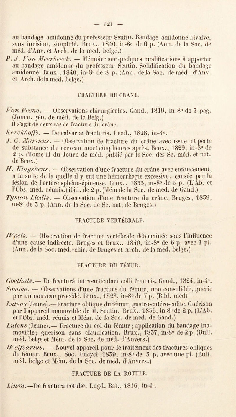 au bandage amidonné du professeur Seutin. Bandage amidonné bivalve, sans incision, simplifié. Brux., 1840, in-8o de 6 p. (Ann. de la Soc. de méd. d’Anv. et Arch. de la méd. belge.) P. J. Van Meerbeeck. — Mémoire sur quelques modifications à apporter au bandage amidonné du professeur Seutin. Solidification du bandage amidonné. Brux., 1840, in-S® de 8 p. (Ann. delà Soc. de méd. d’Anv. et Arch. de la méd. belge. ) FRACTURE DU CRANE. Van Peene. — Observations chirurgicales. Gand., 1819, in-B® de 5 pag. (Journ. gén. de méd. de la Belg.] Il s’agit de deux cas de fracture du crâne. Kerckhoffs. — De calvariæ fracturis. Leod., 1828, in-4o. J. C. Marûuis. — Observation de fracture du crâne avec issue et perte de substance du cerveau mort cinq heures après. Brux., 1829, in-8° de 2 p. (Tome II du Journ de méd. publié par la Soc. des Sc. méd. et uaî. de Brux.) H. Kluyskens. — Observation d’une fracture du crâne avec enfoncement, à la suite de la quelle il y eut une hémorrhagie excessive, causée par la lésion de l’artère sphéno-épineuse, Brux., 1835, in-B® de 3 p. (L’Ab. et rObs. méd. réunis.) ibid. de 2 p. (Mém de la Soc. de méd. de Gand.) Tynian Liedts. — Observation d’une fracture du crâne. Bruges, 1839, in-8o de 3 p. (Ann. de la Soc. de Sc. nat. de Bruges.) FRACTURE VERTÉBRALE. fVoets. — Observation de fracture vertébrale déterminée sous l’influence d’une cause indirecte. Bruges et Brux., 1840, in-8° de 6 p. avec 1 pi. (Ann. de la Soc. méd.-chir. de Bruges et Arch. de la méd. belge.) FRACTURE DU FÉMUR. Goethals.— De fracturâ intra-articulari colli femoris. Gand., 1824, in-4''. So7nnié. — Observations d’une fracture du fémur, non consolidée, guérie par un nouveau procédé. Brux., 1828, in-S® de 7 p. (Bibl. méd) Lutens (Jeune).—Fracture oblique du fémur, gastro-entéro-colite. Guérison par l’appareil inamovible de M. Seutin. Brux., 1836, in-8°de 2 p. (L’Ab. et rObs. méd. réunis et Mém. de la Soc. de méd. de Gand.) Lutens (Jeune).— Fracture du col du fémur ; application du bandage ina- movible; guérison sans claudication. Brux., 1837, in-B® de 2 p. (Bull, méd. belge et Mém. de la Soc. de méd. d’Anvers.) fVolfcarius. — Nouvel appareil pour le traitement des fractures obliques du fémur. Brux., Soc. Encycl. 1839, in-S® de 3 p. avec une pl. (Bull, méd. belge et Mém. de la Soc. de méd. d’Anvers.) FRACTURE DE LA ROTULE. De fractura rotulæ. Lugd. Bat., 1816, in-4o.