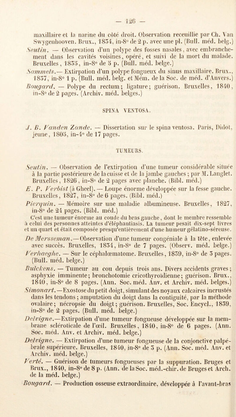 maxillaire et la narine du côté droit. Observation receiiillie par Ch. Van Swygenhooven. Brux., 1854, in-8° de 2 p. avec une pl. (Bull. méd. belg.) Seutin. — Observation d’un polype des fosses nasales, avec embranche- ment dans les cavités voisines, opéré, et suivi de la mort du malade. Bruxelles, 1855, in-8° de 5 p. (Bull. méd. belge.) Sammels.— Extirpation d’un polype fongueux du sinus maxillaire. Brux., 1857, in-8° 1 p. (Bull. méd. belg. etMém. delà Soc. de méd. d’Anvers.) Bougai'd, —Polype du rectum; ligature; guérison. Bruxelles, 1840, in-8o de 2 pages. (Archiv. méd. belges.) SPINA VENTOSA. ,/. B. Fanden Zande. — Dissertation sur le spina ventosa. Paris, Didot, jeune, 1805, in-4« de 17 pages. TÜMEUhS. Seutin. — Observation de l’extirpation d’une tumeur considérable située à la partie postérieure de la cuisse et de la jambe gauches ; par M. Langlet. Bruxelles, 1826, in-8o de 2 pages avec planche. (Bibl. méd.) E. P. Verhist (à Gheel). — Loupe énorme développée sur la fesse gauche. Bruxelles, 1827, in-8 de 6 pages. (Bibl. méd.) Pîerquin. — Mémoire sur une maladie albumineuse. Bruxelles, 1827, in-8° de 24 pages. (Bibl. méd.) C’est une tumeur énorme au coude du bras gauche, dont le membre ressemble à celui des personnes atteintes d’éiéphantiasis. La tumeur pesait dix-sept livres et un quart et était composée presqu’entièrement d’une humeur gélatino-séreuse. De Mersseman.—Observation d’une tumeur congéniale à la tête, enlevée avec succès. Bruxelles, 1854, in-S® de 7 pages. (Observ. méd. belge.) Ferhaegiie. — Sur le céphalœmatome. Bruxelles, 1859, in-8° de 5 pages. (Bull. méd. belge.) Bulckens. — Tumeur au cou depuis trois ans. Divers accidents graves ; asphyxie imminente; bronchotomie cricothyroïdienne; guérison. Brux., 1840, in-8o de 8 pages. (Ann. Soc. méd. Anv. et Archiv. méd. belges.) Exostose du petit doigt, simulant des noyaux calcaires incrustés dans les tendons ; amputation du doigt dans la contiguité, par la méthode ovalaire; nécropsie du doigt ; guérison. Bruxelles, Soc. EncycL, 1859, in-8o de 2 pages. (Bull. méd. belge.) Delvigne,—Extirpation d’une tumeur fongueuse développée sur la mem- brane scléroticale de l’œil. Bruxelles, 1840, in-8° de 6 pages. (Ann. Soc. méd. Anv. et Archiv. méd. belge.) Delvigne. — Extirpation d’une tumeur fongueuse de la conjonctive palpé- brale supérieure. Bruxelles, 1840,1^8“ de 5 p. (Ann. Soc. méd. Anv. et Archiv. méd. belge.) Verté, — Guérison de tumeurs fongueuses par la suppuration. Bruges et Brux., 1840, in-8® de 8 p. (Ann. de la Soc. méd.-chir. de Bruges et Arch. de la méd. belge.) Bougard. — Production osseuse extraordinaire, développée à l’avant-bras