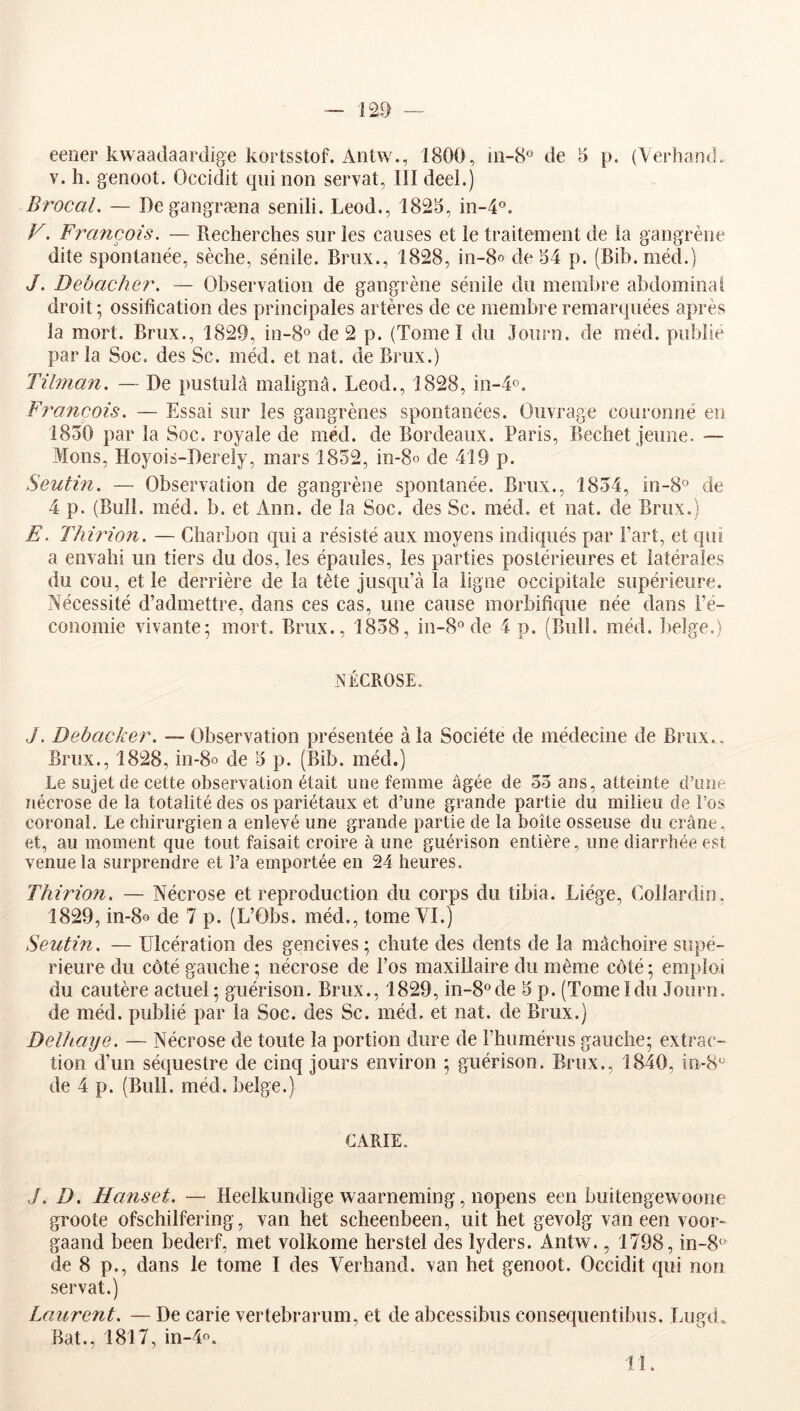 m eener kwaadaardige kortsstof. Aotw1800, 111-8° de 5 p. (Verhand. V. h. genoot. Occidit qui non serval, III deel.) Brocal. — Degangræna senili. Leod., 1825, in-4°. F. François. — Recherches sur les causes et le traitement de la gangrène dite spontanée, sèche, sénile. Briix., 1828, in-8« de 54 p. (Bib.méd.) J. Debacher. — Observation de gangrène sénile du membre abdominal droit ; ossification des principales artères de ce membre remarquées après la mort. Brux., 1829, in-8° de 2 p. (Tome I du .lourn. de méd. publié par la Soc, des Sc. méd. et nat. de Brux.) Tilman. — De pustulà malignâ. Leod., 1828, in-4o. François. — Essai sur les gangrènes spontanées. Ouvrage couronné en 1850 par la Soc. royale de méd. de Bordeaux. Paris, Bechet Jeune. — Mons, Hoyois-Derely, mars 1852, in-80 de 419 p. Seutin. — Observation de gangrène spontanée. Brux., 1854, in-8° de 4 p. (Bull. méd. b. et Ann. de la Soc. des Sc. méd. et nat. de Brux.) E. Thirion. — Charbon qui a résisté aux moyens indiqués par Fart, et qui a envahi un tiers du dos, les épaules, les parties postérieures et latérales du cou, et le derrière de la tète jusqu’à la ligne occipitale supérieure. Nécessité d’admettre, dans ces cas, une cause morbifique née dans Fé- conomie vivante; mort. Brux., 1858, in-8° de 4 p. (Bull. méd. belge.) NÉCROSE. J. Debacher. — Observation présentée à la Société de médecine de Brux., Brux., 1828, in-80 de 5 p. (Bib. méd.) Le sujet de cette observation était une femme âgée de 53 ans, atteinte d’une nécrose de la totalité des os pariétaux et d’une grande partie du milieu de Fos coronal. Le chirurgien a enlevé une grande partie de la boîte osseuse du crâne, et, au moment que tout faisait croire à une guérison entière, une diarrhée est venue la surprendre et Fa emportée en 24 heures. Thirion. — Nécrose et reproduction du corps du tibia. Liège, Collardin. 1829, in-80 de 7 p. (L’Obs. méd., tome VI.) Seutin. — Ulcération des gencives; chute des dents de la mâchoire supé- rieure du côté gauche ; nécrose de Fos maxillaire du même côté ; emploi du cautère actuel; guérison. Brux., 1829, in-8°de 5 p. (TomeIdu .Tourn. de méd. publié par la Soc. des Sc. méd. et nat. de Brux.) Delhaye. — Nécrose de toute la portion dure de l’humérus gauche; extrac- tion d’un séquestre de cinq jours environ ; guérison. Brux., 1840, in-8° de 4 p. (Bull. méd. belge.) CARIE. J. D. Hanset. — Heelkundige waarneming, nopens een buitengewoone groote ofschilfering, van het scheenbeen, uit het gevolg van een voor- gaand been bederf, met volkome herstel des lyders. Antw., 1798, in-8° de 8 p., dans le tome I des Verhand. van het genoot. Occidit qui non servat.) Laurent. — De carie vertebrarum, et de abcessibus consequentibus. Lugd. Bat., 1817, in-4o. lî.