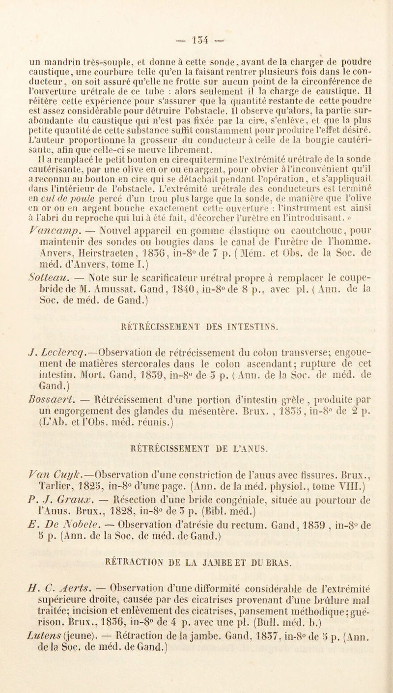 un mandrin très-souple, et donne à cette sonde, avant de la charger de poudre caustique, une courbure telle qu’en la faisant rentrer plusieurs fois dans le con- ducteur, on soit assuré qu’elle ne frotte sur aucun point de la circonférence de l’ouverture urétrale de ce tube : alors seulement il la charge de caustique. Il réitère cette expérience pour s’assurer que la quantité restante de cette poudre est assez considérable pour détruire l’obstacle. Il observe qu’alors, la partie sur- abondante du caustique qui n’est pas fixée par la cire, s’enlève, et que la plus petite quantité de cette substance suffit constamment pour produire l’effet désiré. L’auteur proportionne la grosseur du conducteur à celle de la bougie cautéri- sante, afin que celle-ci se meuve librement. Il a remplacé le petit bouton en cire qui termine l’extrémité urétrale de la sonde cautérisante, par une olive en or ou en argent, pour obvier à l’inconvénient qu’il a reconnu au bouton en cire qui se détachait pendant l’opération, et s’appliquait dans l’intérieur de l’obstacle. L’extrémité urétrale des conducteurs est terminé en cul de poule percé d’un trou plus large que la sonde, de manière que l’olive en or ou en argent bouche exactement cette ouverture ; l’instrument est ainsi à l’abri du reproche qui lui à été fait, d’écorcher l’urètre en l’introduisant. « Vancajnp. — Nouvel appareil en gomme élastique ou eaoiitcliouc, pour maintenir des sondes ou bougies dans le canal de l’urètre de l’homme. Anvers, Heirstraeten, 1856, in-8° de 7 p. (Mém. et Obs. de la Soc. de méd. d’Anvers, tome I.) Sotteau. — Note sur le scarificateur urétral propre à remplacer le coupe- bride de M. Amussat. Gand, 1840, in-8ode 8 p., avec pl. ( Ann. de la Soc. de méd. de Gand.) RÉTRÉCISSEMENT DES INTESTINS. J. Leclercq.—Observation de rétrécissement du colon transverse; engoue- ment de matières stercorales dans le colon ascendant; rupture de cet intestin. Mort. Gand, 1859, in-S® de 5 p. ( Ann. de la Soc. de méd. de Gand.) Bossaert. — Rétrécissement d’une portion d’intestin grêle , produite par un engorgement des glandes du mésentère. Brux. , 1855, in-8‘’ de 2 p. (L’Ab, etl’Obs. méd. réunis.) RÉTRÉCISSEMENT DE L’ANUS. Van Cuyk.—Observation d’une constriction de l’anus avec fissures. Brux., Tarlier, 1825, in-8° d’une page. (Ann. de la méd. physiol., tome VIII.) P. J. Gî'aux. — Résection d’une bride congéniale, située au pourtour de l’Anus. Brux., 1828, in-8° de 5 p. (Bibl. méd.) E. De Nobele. — Observation d’atrésie du rectum. Gand, 1859 , in-8° de 5 p. (Ann. de la Soc. de méd. de Gand.) RÉTRACTION DE LA JAMBE ET DU BRAS. H. C. Aerts. — Observation d’une difformité considérable de l’extrémité supérieure droite, causée par des cicatrises provenant d’une brûlure mal traitée; incision et enlèvement des cicatrises, pansement méthodique;gué- rison. Brux., 1856, in-S® de 4 p. avec une pl. (Bull. méd. b.) lMtens{\em\e). — Rétraction delà jambe. Gand, 1857, in-S^de 5 p. (xVnn. de la Soc. de méd. de Gand.)