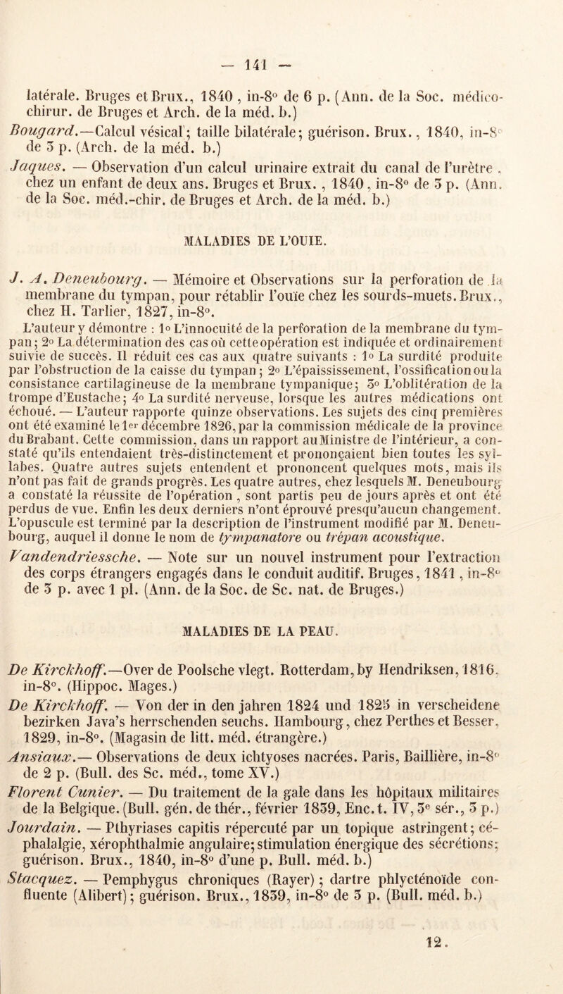 latérale. Bruges etBriix., 1840 , in-S® de 6 p. (Ann. de la Soc. médico- chirur. de Bruges et Arch. de la méd. b.) Bougard.—Ç.di\c\\\ vésical; taille bilatérale; guérison. Brux., 1840, in-8^ de 3 p. (Arch. de la méd. b.) Jaques. — Observation d’un calcul urinaire extrait du canal de l’urètre . chez un enfant de deux ans. Bruges et Brux. , 1840, in-8® de 3 p. (Ann. de la Soc. méd.-chir. de Bruges et Arch. de la méd. b.) MALADIES DE L’OUIE. J. A, De^ieubourg. — Mémoire et Observations sur la perforation de la membrane du tympan, pour rétablir l’ouïe chez les sourds-muets.Brux., chez H. Tarlier, 1827, in-8o. L’auteur y démontre ; 1» L’innocuité de la perforation de la membrane du tym- pan ; 2o La détermination des cas où cette opération est indiquée et ordinairement suivie de succès. Il réduit ces cas aux quatre suivants : 1° La surdité produite par l’obstruction de la caisse du tympan ; 2° L’épaississement, l’ossification ou la consistance cartilagineuse de la membrane tympanique; 3° L’oblitération de la trompe d’Eustache; 4o La surdité nerveuse, lorsque les autres médications ont échoué. — L’auteur rapporte quinze observations. Les sujets des cinq premières ont été examiné lelei- décembre 1826, par la commission médicale de la province du Brabant. Cette commission, dans un rapport auMinistre de l’intérieur, a con- staté qu’ils entendaient très-distinctement et prononçaient bien toutes les syl- labes. Quatre autres sujets entendent et prononcent quelques mots, mais iis n’ont pas fait de grands progrès. Les quatre autres, chez lesquels M. Deneubourg a constaté la réussite de l’opération , sont partis peu de jours après et ont été perdus de vue. Enfin les deux derniers n’ont éprouvé presqu’aucun changement. L’opuscule est terminé par la description de l’instrument modifié par M. Deneu- bourg, auquel il donne le nom de tympanatore ou trépan acoustique. Vandendriessche. — Note sur un nouvel instrument pour l’extraction des corps étrangers engagés dans le conduit auditif. Bruges, 1841, in-B*^' de 3 p. avec 1 pl. (Ann. de la Soc. de Sc. nat. de Bruges.) MALADIES DE LA PEAU. De Kirckhoff.—Osev Poolsche vlegt. Rotterdam, by Hendriksen, 1816, in-8°. (Hippoc. Mages.) De Kirckhoff. — Von der in den jahren 1824 und 1825 in verscheidene bezirken Java’s herrschenden seuchs. Hambourg, chezPerthesetBesser, 1829, in-8®. (Magasin de litt. méd. étrangère.) Ansiaux.— Observations de deux ichtyoses nacrées. Paris, Baillière, in-8« de 2 p. (Bull, des Sc. méd., tome XV.) Florent Cunier. — Du traitement de la gale dans les hôpitaux militaires de la Belgique. (Bull. gén. de thér., février 1839, Enc.t. IV, 3® sér., 3 p.) Jourdain. — Pthyriases capitis répercuté par un topique astringent; cé- phalalgie, xérophthalmie angulaire;stimulation énergique des sécrétions; guérison. Brux., 1840, in-8® d’une p. Bull. méd. b.) Stacquez. — Pemphygus chroniques (Rayer) ; dartre phlycténoïde con- fluente (Alibert) ; guérison. Brux., 1839, in-8® de 3 p. (Bull. méd. b.) 12.