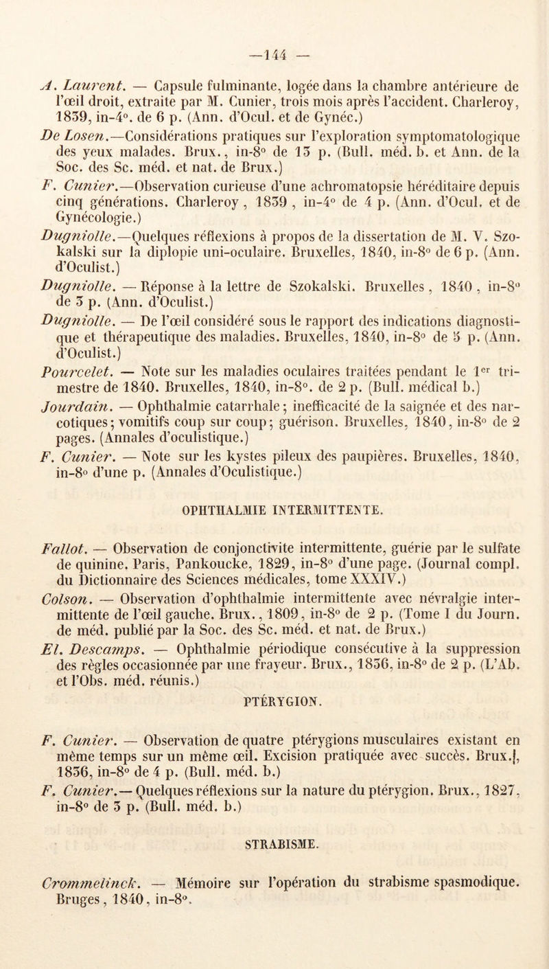 —144 A. Laurent, — Capsule fulminante, logée dans la chambre antérieure de l’œil droit, extraite par M. Cimier, trois mois après l’accident. Charleroy, 1859, in-4°. de 6 p. (Ann. d’Ocul. et de Gynéc.) De Los en.—Considérations pratiques sur l’exploration symptomatologique des yeux malades. Brux., in-8° de 13 p. (Bull. méd. b. et Ann. de la Soc. des Sc. méd. et nat. de Brux.) F. Cimier,—Observation curieuse d’une achromatopsie héréditaire depuis cinq générations. Charleroy, 1839 , in-l® de 4 p. (Ann. d’Ocul. et de Gynécologie.) Dugniolle.—(Quelques réflexions à propos de la dissertation de M. V. Szo- kalski sur la diplopie uni-oculaire. Bruxelles, 1840, in-8° de 6 p. (Ann. d’Oculist.) Dugniolle. —Béponse à la lettre de Szokalski. Bruxelles, 1840, in-8‘’ de 3 p. (Ann. d’Oculist.) Dugniolle. — De l’œil considéré sous le rapport des indications diagnosti- que et thérapeutique des maladies. Bruxelles, 1840, in-8‘’ de 3 p. (Ann. d’Oculist.) Pourcelet. — Note sur les maladies oculaires traitées pendant le 1®'^ tri- mestre de 1840. Bruxelles, 1840, in-8°. de 2 p. (Bull, médical b.) Jourdain. — Ophthalmie catarrhale; inefficacité de la saignée et des nar- cotiques; vomitifs coup sur coup; guérison. Bruxelles, 1840,111-8° de 2 pages. (Annales d’oculistique.) F. Cunier. — Note sur les kystes pileux des paupières. Bruxelles, 1840, in-8o d’une p. (Annales d’Oculistique.) OPHTHALMIE INTERMITTENTE. Fallot. — Observation de conjonctivite intermittente, guérie par le sulfate de quinine. Paris, Pankoucke, 1829, in-8° d’une page. (Journal compl. du Dictionnaire des Sciences médicales, tome XXXIV.) Colson. — Observation d’ophthalmie intermittente avec névralgie inter- mittente de l’œil gauche. Brux., 1809, in-8° de 2 p. (Tome I du Journ. de méd. publié par la Soc. des Sc. méd. et nat. de Brux.) El. Descamps. — Ophthalmie périodique consécutive à la suppression des règles occasionnée par une frayeur. Brux., 1836, in-8° de 2 p. (L’Ab. etl’Obs. méd. réunis.) PTÉRYGION. F. Cunier. — Observation de quatre ptérygions musculaires existant en même temps sur un même œil. Excision pratiquée avec succès. Brux.j, 1836, in-8° de 4 p. (Bull. méd. b.) F. Cunier.— Quelques réflexions sur la nature du ptérygion. Brux., 1827, in-8° de 3 p. (Bull. méd. b.) STRABISME. Crommelinck. — Mémoire sur l’opération du strabisme spasmodique. Bruges, 1840, in-8°.