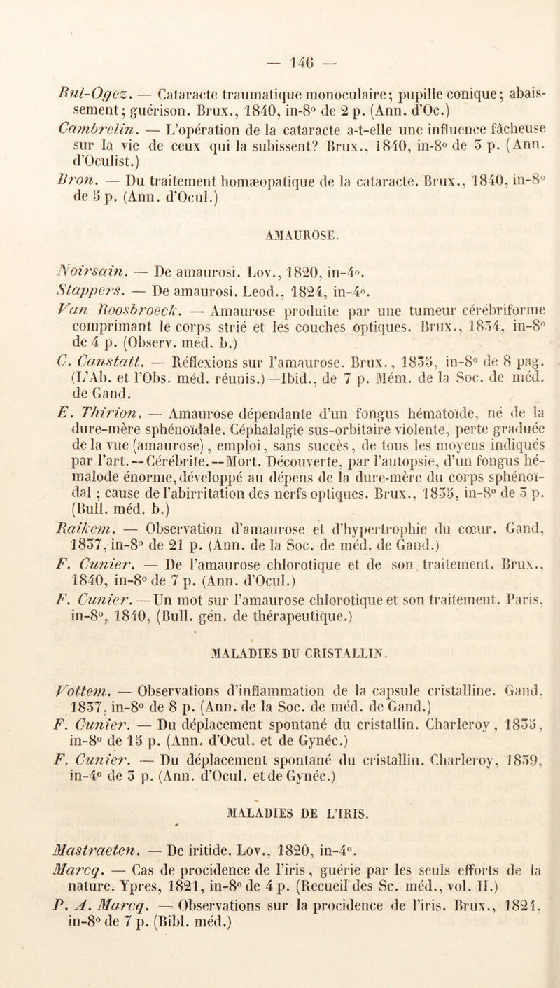 Bul-Ogez. — Cataracte traumatique monoculaire; pupille conique; abais- sement; guérison. Brux., 1840, in-8° de 2 p. (Ann. d’Oc.) Cmnbrelin. — L’opération de la cataracte a-t-elle une influence fâcheuse sur la vie de ceux qui la subissent? Brux., 1840, in-8” de 5 p. (Ann. d’Oculist.) llron. — Du traitement homæopatique de la cataracte. Brux., 1840, in-8° de 15 p. (Ann. d’Ocul.) AxlIAUROSE. Noù'sain. — De amaurosi. Lov., 1820, in-4o. Stappe?'s. — De amaurosi. Leod., 1824, in-4o. yan Roosbroeclc. — Amaurose produite par une tumeur cérébriforme comprimant le corps strié et les couches optiques. Brux., 1834, in-8® de 4 p. (Observ. méd, b.) C. Canstatt. — Réflexions sur l’amaurose. Brux., 1834, in-8° de 8 pag. {L’Ab. et rObs. méd. réunis.)—Ibid., de 7 p. Mém. de la Soc. de méd. de Gand. E. Thirion. — Amaurose dépendante d’un fongus hématoide, né de la dure-mère sphénoïdale. Céphalalgie sus-orbitaire violente, perte graduée delà vue (amaurose), emploi, sans succès, de tous les moyens indiqués par l’art. —Cérébrite.—Mort. Découverte, par l’autopsie, d’un fongus hé- inalode énorme, développé au dépens de la dure-mère du corps sphénoï- dal ; cause de l’abirritation des nerfs optiques. Brux., 1834, in-8° de 3 p. (Bull. méd. b.) Raikem. — Observation d’amaurose et d’hypertrophie du cœur. Gand, 1837, in-8<’ de 21 p. (Ann. de la Soc. de méd. de Gand.) F. Cunier. — De l’amaurose chlorotique et de son traitement. Brux., 1840, in-8o de 7 p. (Ann. d’Ocul.) F. Cunier. — Un mot sur l’amaurose chlorotique et son traitement. Paris, in-8o, 1840, (Bull. gén. de thérapeutique.) MALADIES DU CRISTALLIN. Vottem. — Observations d’inflammation de la capsule cristalline. Gand, 1837, in-8° de 8 p. (Ann. de la Soc. de méd. de Gand.) F. Cunier. — Du déplacement spontané du cristallin. Charleroy, 1834, 111-8^^ de 14 p. (Ann. d’Ocul. et de Gynéc.) F. Cuniea'. — Du déplacement spontané du cristallin. Charleroy, 1839, in-4o de 3 p. (Ann. d’Ocul. etde Gynéc.) MALADIES DE L’IRIS. Mastraeten. — De iritide. Lov., 1820, in-4°. Marcq. — Cas de procidence de l’iris, guérie par les seuls efforts de la nature. Ypres, 1821, in-8®de 4 p. (Recueildes Sc. méd., vol. II.) P, A. Marcq. — Observations sur la procidence de l’iris. Brux., 1821, in-8« de 7 p. (Bibl. méd.)