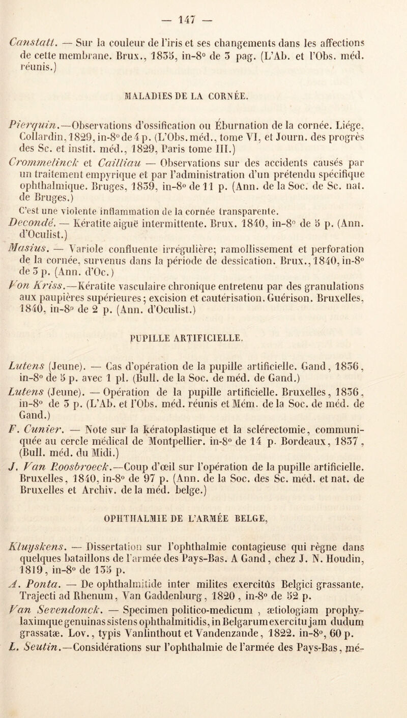 Ccmstati. — Sur la couleur de l’iris et ses changements dans les affections de cette membrane. Brux., 1855, in-8° de 5 pag. (L’Ab. et l’Obs. méd. réunis.) MALADIES DE LA CORNÉE. Pi&rqiiin,—Observations d’ossification ou Éburnation de la cornée. Liège, ColIardin,1829,in-8°de4p. (L’Obs.méd., tome VI, et Journ. des progrès des Sc. et instit. méd., 1829, Paris tome III.) Crom7n.elinck et Cailliau — Observations sur des accidents causés par un traitement empyrique et par l’administration d’un prétendu spécifique ophthalmique. Bruges, 1859, in-8odell p. (Ann. de la Soc. de Sc. nat. de Bruges.) C’est une violente intlammation de la cornée transparente. Decondé. — Kératite aiguë intermittente. Brux. 1840, in-8'^ de 5 p. (Ann. d’OcuIist.) Masius. — Variole confluente irrégulière; ramollissement et perforation de la cornée, survenus dans la période de dessication. Brux., 1840, in-8° de 5 p. (Ann. d’Oc. ) P on Kfdss.—Kératite vasculaire chronique entretenu par des granulations aux paupières supérieures; excision et cautérisation. Guérison. Bruxelles, 1840, in-8® de 2 p. (Ann. d’Oculist.) PUPILLE ARTIFICIELLE. Liitens (Jeune). — Cas d’opération de la pupille artificielle. Gand, 1856, in-8° de 5 p. avec 1 pi. (Bull, de la Soc. de méd. de Gand.) Lutens {Ztwwd). —Opération de la pupille artificielle. Bruxelles, 1856, in-8o de 5 p. (L’Ab. et l’Obs. méd. réunis etMém. delà Soc. de méd. de Gand.) F. Cunier. — Note sur la kératoplastique et la sclérectomie, communi- quée au cercle médical de Montpellier. in-S® de 14 p. Bordeaux, 1857, (Bull. méd. du Midi.) J, Van P^oosMveck.—Coup d’œil sur l’opération de la pupille artificielle. Bruxelles, 1840,1^8^» de 97 p. (Ann. de la Soc. des Sc. méd. et nat. de Bruxelles et Archiv. delà méd. belge.) OPHTHALMIE DE L’ARMÉE BELGE, Kluyskens. — Dissertation sur l’ophthalmie contagieuse qui règne dans quelques bataillons de l'armée des Pays-Bas. A Gand, chez J. N. Houdin, 1819, in-8o de 155 p. A. Ponta. — De ophthalmitide inter milites exercitùs Belgici grassante. Trajecti ad Rhenum, Van Gaddenburg, 1820 , in-8o de 52 p. Van Sevendonck. —Specimen politico-medicum , ætiologiam prophy- laximque genuinas sistens ophthalmitidis, in Belgarum exercitu jam dudum grassatæ. Lov., typis Vanlinthout et Vandenzande, 1822. in-8°, 60 p. L. NewO■z^.—Considérations sur l’ophthalmie de l’armée des Pays-Bas, me-