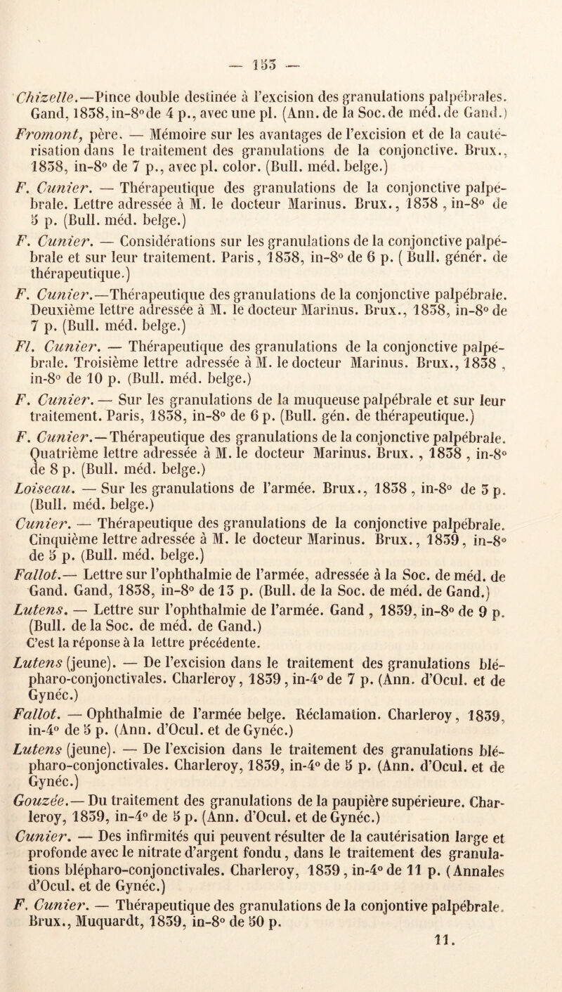 155 Chizelle.—V'mce double destinée à l’excision des granulations palpébrales. Gand, l858,in-8°de 4 p., avec une pl. (Ann. de la Soc.de méd.de Gand.) Fromont, père. — Mémoire sur les avantages de l’excision et de la cauté- risation dans le traitement des granulations de la conjonctive. Brux., 1858, in-8o de 7 p., avec pl. color. (Bull. méd. belge.) F. Cimier. — Thérapeutique des granulations de la conjonctive palpé- brale. Lettre adressée à M. le docteur Marinus. Brux., 1858 , in-8® de 5 p. (Bull. méd. belge.) F. Cunier. — Considérations sur les granulations de la conjonctive palpé- brale et sur leur traitement. Paris, 1858, in-8® de 6 p. ( Bull, génér. de thérapeutique.) F. —Thérapeutique des granulations delà conjonctive palpébrale. Deuxième lettre adressée à M. le docteur Marinus. Brux., 1858, in-8® de 7 p. (Bull. méd. belge.) Fl. Cunier. — Thérapeutique des granulations de la conjonctive palpé- brale. Troisième lettre adressée àM. le docteur Marinus. Brux., 1858 , in-8o de 10 p. (Bull. méd. belge.) F. Cunier. — Sur les granulations de la muqueuse palpébrale et sur leur traitement. Paris, 1858, in-8® de 6 p. (Bull. gén. de thérapeutique.) F. Thérapeutique des granulations de la conjonctive palpébrale. Quatrième lettre adressée à M. le docteur Marinus. Brux. , 1858 , in-8® de 8 p. (Bull. méd. belge.) Loiseau. — Sur les granulations de l’armée. Brux., 1858 , in-8® de 5 p. (Bull. méd. belge.) Cunier. — Thérapeutique des granulations de la conjonctive palpébrale. Cinquième lettre adressée à M. le docteur Marinus. Brux., 1859, in-8® de 5 p. (Bull. méd. belge.) Fallot.— Lettre sur Pophthalmie de l’armée, adressée à la Soc. de méd. de Gand. Gand, 1858, in-8® de 13 p. (Bull, de la Soc. de méd. de Gand.) Lutens, — Lettre sur Pophthalmie de l’armée. Gand , 1859, in-8« de 9 p. (Bull, de la Soc. de méd. de Gand.) C’est la réponse à la lettre précédente. Lutens (jeune). — De l’excision dans le traitement des granulations blé- pharo-conjonctivales. Charleroy, 1859, in-4ode 7 p. (Ann. d’Ocul. et de Gynéc.) Fallot. —Ophthalmie de l’armée belge. Réclamation. Charleroy, 1839, in-4° de 5 p. (Ann. d’Ocul. et de Gynéc.) Lutens (jeune). — De l’excision dans le traitement des granulations blé- pharo-conjonctivales. Charleroy, 1839, in-4«de 5 p. (Ann. d’Ocul. et de Gynéc.) Gouzée.— Du traitement des granulations de la paupière supérieure. Char- leroy, 1839, in-4o de 5 p. (Ann. d’Ocul. et de Gynéc.) Cunier, — Des infirmités qui peuvent résulter de la cautérisation large et profonde avec le nitrate d’argent fondu, dans le traitement des granula- tions blépharo-conjonctivales. Charleroy, 1859, in-4ode 11 p. (Annales d’Ocul. et de Gynéc.) F. Cunier. — Thérapeutique des granulations de la conjontive palpébrale. Brux., Muquardt, 1839, in-S® de 50 p. 11.