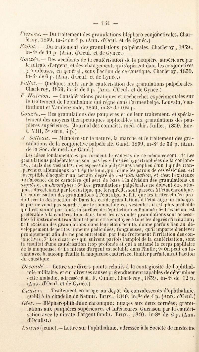 Fierens. — Du traitement des granulations blépharo-conjonctivales. Char- leroy, 1859, in-4ode 4 p. (Ann. d’Ocul. et de Gynéc.) Fallot. — Du traitement des granulations palpébrales. Charleroy , 1859 , iii-4° de 11 p. (Ann. d’Ocul. et de Gynéc.) Goiizée. — Des accidents de la cautérisation de la paupière supérieure par le nitrate d’argent, et des changements qui s’opèrent dans les conjonctives granuleuses, en général, sous l’action de ce caustique. Charleroy, 1859, in-4o de 6 p. (Ann. d’Ocul. et de Gynéc.) Fallot.— Quelques mots sur la cautérisation des granulations palpébrales. Charleroy, 1859, in >4° de 5 p. (Ann. d’Ocui. et de Gynéc.) F. Hairion. — Considérations pratiques et recherches expérimentales sur le traitement de l’ophthalmie qui règne dans l’armée belge. Louvain, Aan- Imthout et Vandenzande, 1859, in-8o de 102 p. Goiizée.— Des granulations des paupières et de leur traitement, et spécia- lement des moyens thérapeutiques applicables aux granulations des pau- pières supérieures. (Journal des connaiss. méd.-chir. Juillet, 1859. Eue. t. VllI, 5e série, 4 p.) A. Sotteau. — Mémoire sur la nature, la marche et le traitement des gra- nulations delà conjonctive palpébrale. Gand, 1859, in-8°de 5a p. (Ann. de la Soc. de méd. de Gand.) Les idées fondamentales qui forment le canevas de ce mémoire sont : 1° Les granulations palpébrales ne sont pas les villosités hypertrophiées de la conjonc- tive, mais des vésicules, des espèces de plilyctènes remplies d’un liquide tran- sparent et albumineux; 2» L’épithelium,qui forme les parois de ces vésicules, est susceptible d’acquérir un certain degré de x:asciilariscition, et c’est l’existence ou l’absence de ce caractère qui sert de base à la division des granulations en aiguës et en chroniques ; 5° Les granulations palpébrales ne doivent être atta- quées directement par le caustique que lorsqu’elles sont passées à l’état chronique. La cautérisation des granulations à l’état aigu ne fait que les irriter et n’en pro- duit pas la destruction. 4» Dans les cas de granulations à l’état aigu ou subaigu, le pus ne vient pas sourdre par le sommet de ces vésicules, il est plus probable qu’il est suinté par toute la surface de l’épithelium enflammé ; 5° L’excision est préférable à la cautérisation dans tous les cas où les granulations sont accessi- bles ci l’instrument tranchant et peut être employée à tous les degrés d’irritation ; 6° L’excision des granulations dans leur état d’acuité, donne parfois lieu au dé- veloppement de petites tumeurs pédiculées, fongueuses, qu’il importe d’enlever promptement afin de ne pas entretenir p^r leur frottement l’irritation des con- jonctives ; 7o Les cicatrices qui suivent parfois l’emploi de la cautérisation, sont le résultat d’une cautérisation trop profonde et qui a entamé le corps papillaire de la muqueuse; 8° Le nitrate d’argent est soluble dans l’huile; 9o On peut en la- vant avec beaucoup d’huile la muqueuse cautérisée, limiter parfaitement l’action du caustique. Decondë.— Lettre sur divers points relatifs à la contagiosité de l’ophthal- mie militaire, et sur diverses causes prétenduementcapables dedéterminer cette maladie, adressée à M. F. Gunier. Charleroy, 1859 , in-4o de 12 p. (Ann. d’Ocnl. et de Gynéc.) Cimier. — Traitement en usage au dépôt de convalescents d’ophthalmie, établi à la citadelle de Namnr. Brux., 1840, in-8o de 4 p. (Ann. d’Ocul.) Giet. —- Blépharophthalmie chronique ; nuages aux deux cornées ; granu- lations aux paupières supérieures et inférieures. Guérison par la cautéri- sation avec le nitrate d’argent fondu. Brux., 1840, in-8° de 2 p. (Ann. d’Oculist.) iMtens (jeune),—Lettre sur l’ophthalmie, adressée à la Société de médecine