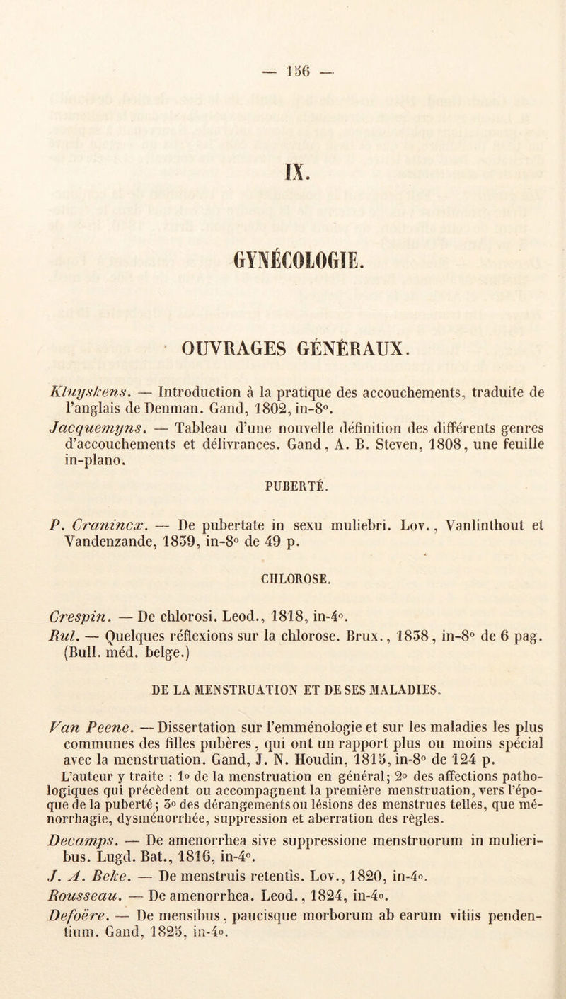 OUVRAGES GÉNÉRAUX. Kluyskens. — Introduction à la pratique des accouchements, traduite de l’anglais de Denman. Gand, 1802, in-8®. Jacquemyns. — Tableau d’une nouvelle définition des différents genres d’accouchements et délivrances. Gand, A. B. Steven, 1808, une feuille in-plano. PUBERTÉ. P. Cranincx. — De pubertate in sexu muliebri. Lov., Vanlinthout et Vandenzande, 1839, in-8« de 49 p. CHLOROSE. Crespin, — De chlorosi. Leod., 1818, in-l®. Rul. — Quelques réflexions sur la chlorose. Brux., 1838, in-8o de 6 pag. (Bull. méd. belge.) DE LA MENSTRUATION ET DE SES MALADIES. Van Peene. —Dissertation sur l’emménologie et sur les maladies les plus communes des filles pubères, qui ont un rapport plus ou moins spécial avec la menstruation. Gand, J. N. Houdin, 1815, 01-8° de 124 p. L’auteur y traite : lo de la menstruation en général; 2® des affections patho- logiques qui précèdent ou accompagnent la première menstruation, vers l’épo- que de la puberté ; 3° des dérangements ou lésions des menstrues telles, que mé- norrhagie, dysménorrhée, suppression et aberration des règles. Decamps. — De amenorrhea sive suppressione menstruorum in mulieri- bus. Lugd. Bat., 1816, in-4o. J. A. Beke. — De menstruis retentis. Lov., 1820, in-4o, Rousseau, —De amenorrhea. Leod., 1824, in-4o. Defo'ère. — De mensibus, paucisque morborum ab earum vitiis penden- tium. Gand, 1825, in-4o.