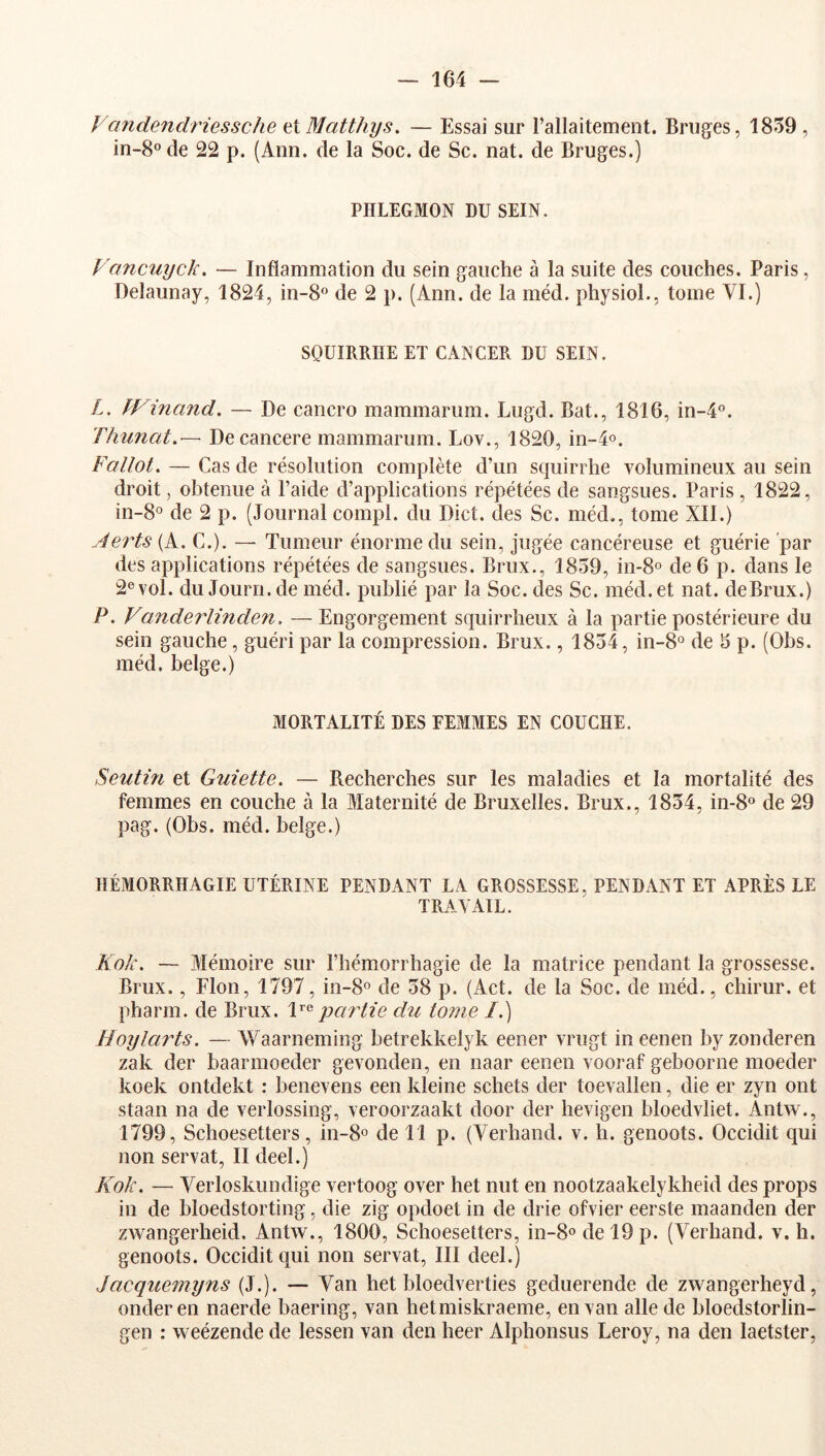 Fandendriessche ai Matthys, — Essai sur rallaitement. Bruges, 1859 , in-8 de 22 p. (Ann. de la Soc. de Sc. nat. de Bruges.) PHLEGMON DU SEIN. Vancuyck. — Inflammation du sein gauche à la suite des couches. Paris, Delaunay, 1824, in-8‘’ de 2 p. (Ann. de la méd. physioL, tome VI.) SOUIRRHE ET CANCER DU SEIN. L. fVinand. — De cancro mammarum. Lugd. Bat., 1816, in-4°. Thunat.— Decancere mammarum. Lov., 1820, in-4o. Fallût, — Cas de résolution complète d’un scpiirrhe volumineux au sein droit, obtenue à l’aide d’applications répétées de sangsues. Paris , 1822, in-8° de 2 p. (Journal compl. du Dict. des Sc. méd., tome XII.) Ae7''ts{k. C.). — Tumeur énorme du sein, jugée cancéreuse et guérie par des applications répétées de sangsues. Brux., 1859, in-S® de 6 p. dans le 2® vol. duJourn.de méd. publié par la Soc. des Sc. méd. et nat. deBrux.) P, Vanderlinden, — Engorgement squirrheux à la partie postérieure du sein gauche, guéri par la compression. Brux., 1854, in-8° de 5 p. (Obs. méd. belge.) MORTALITÉ DES FEMMES EN COUCHE. Seutin et Guiette. — Recherches sur les maladies et la mortalité des femmes en couche à la Maternité de Bruxelles. Brux., 1854, in-8° de 29 pag. (Obs. méd. belge.) HÉMORRHAGIE UTÉRINE PENDANT LA GROSSESSE, PENDANT ET APRÈS LE TRAVAIL. Kok, — Mémoire sur l’hémorrhagie de la matrice pendant la grossesse. Brux., Flon, 1797, in-8o de 58 p. (Act. de la Soc. de méd., chirur. et pharm. de Brux. partie du tome /.) Hoylarts. — Waarneming betrekkelyk eener vrugt ineenen byzonderen zak der baarmoeder gevonden, en naar eenen vooraf geboorne moeder koek ontdekt : benevens een kleine schets der toevallen, die er zyn ont staan na de verlossing, veroorzaakt door der hevigen bloedvliet. Antw., 1799, Schoesetters, in-8o de 11 p. (Verhand. v. h. genoots. Occidit qui non servat, II deel.) Kok. — Verloskundige vertoog over het mit en nootzaakelykheid des props in de bloedstorting, die zig opdoet in de drie ofvier eerste maanden der zwangerheid. Antw., 1800, Schoesetters, in-8odel9p. (Verhand. v. h. genoots. Occidit qui non servat, III deel.) Jacquemyns (J.). — Van het bloedverties geduerende de zwangerheyd, onderen naerde baering, van hetmiskraeme, en van aile de bloedstorlin- gen : weézende de lessen van den heer Alphonsus Leroy, na den laetster,