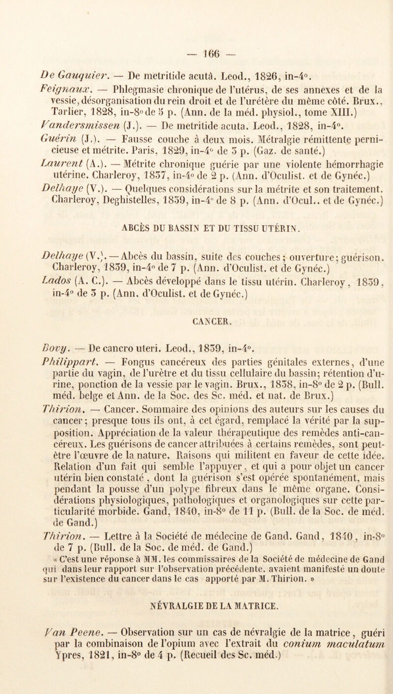 De Gauquie7\ — De metritide aciità. Leod., 1826, in-4o. Feignaux, — Phlegmasie chronique de riitérus, de ses annexes et de la vessie, désorganisation du rein droit et de l’urétère du même côté. Brux., Tarlier, 1828, in-8ode 5 p. (Ann. de la méd. physiol., tome XIII.) Vandersmissen (J.). — De metritide acuta. Leod., 1828, 01-4°. Guérin (J.). — Fausse couche à deux mois. Métralgie rémittente perni- cieuse et métrite. Paris, 1829, in-4‘' de 3 p. (Gaz. de santé.) Laurent (A.). —Métrite chronique guérie par une violente hémorrhagie utérine. Charleroy, 1837, in-4o de 2 p. (Ann. d’Oculist. et de Gynéc.) Delhaye (V.). — Quelques considérations sur la métrite et son traitement. Charleroy, Deghistelles, 1839, in-4‘’ de 8 p. (Ann. d’Ocul.. et de Gynéc.) ABCÈS DU BASSIN ET DU TISSU UTÉRIN. Delhaye (y— Abcès du bassin, suite des couches; ouverture; guérison. Charleroy, 1839, in-4o de 7 p. (Ann. d’Oculist. et de Gynéc.) Lados (A. C.). — Abcès développé dans le tissu utérin. Charleroy, 1839, in-4o de 3 p. (Ann. d’Oculist. et de Gynéc.) CANCER. Bovy. — De cancro uteri. Leod., 1839, in-4«. Philîppart. — Fongus cancéreux des parties génitales externes, d’une partie du vagin, de l’urètre et du tissu cellulaire du bassin; rétention d’u- rine, ponction de la vessie par le vagin. Brux., 1838, in-8° de 2 p. (Bull, méd. belge et Ann. de la Soc. des Sc. méd. et nat. de Brux.) Tliirion, — Cancer. Sommaire des opinions des auteurs sur les causes du cancer ; presque tous ils ont, à cet égard, remplacé la vérité par la sup- position. Appréciation de la valeur thérapeutique des remèdes anti-can- céreux. Les guérisons de cancer attribuées à certains remèdes, sont peut- être l’œuvre de la nature. Raisons qui militent en faveur de cette idée. Relation d’un fait qui semble l’appuyer, et qui a pour objet un cancer utérin bien constaté , dont la guérison s’est opérée spontanément, mais pendant la pousse d’un polype fibreux dans le même organe. Consi- dérations physiologiques, pathologiques et organologiques sur cette par- ticularité morbide. Gand, 1840, in-8° de 11 p. (Bull, de la Soc. de méd. de Gand.) Thhdon. — Lettre à la Société de médecine de Gand. Gand, 1840, in-8° de 7 p. (Bull, de la Soc. de méd. de Gand.) « C’est une réponse à MM. les commissaires de la Société de médecine de Gand qui dans leur rapport sur l’observation précédente, avaient manifesté un doute sur l’existence du cancer dans le cas apporté par M. Thirion. » NÉVRALGIE DE LA MATRICE. Van Peene. — Observation sur un cas de névralgie de la matrice, guéri par la combinaison de l’opium avec l’extrait du conium inactilatuni Ypres, 1821, in-8“ de 4 p. (Recueil des Sc. méd.)