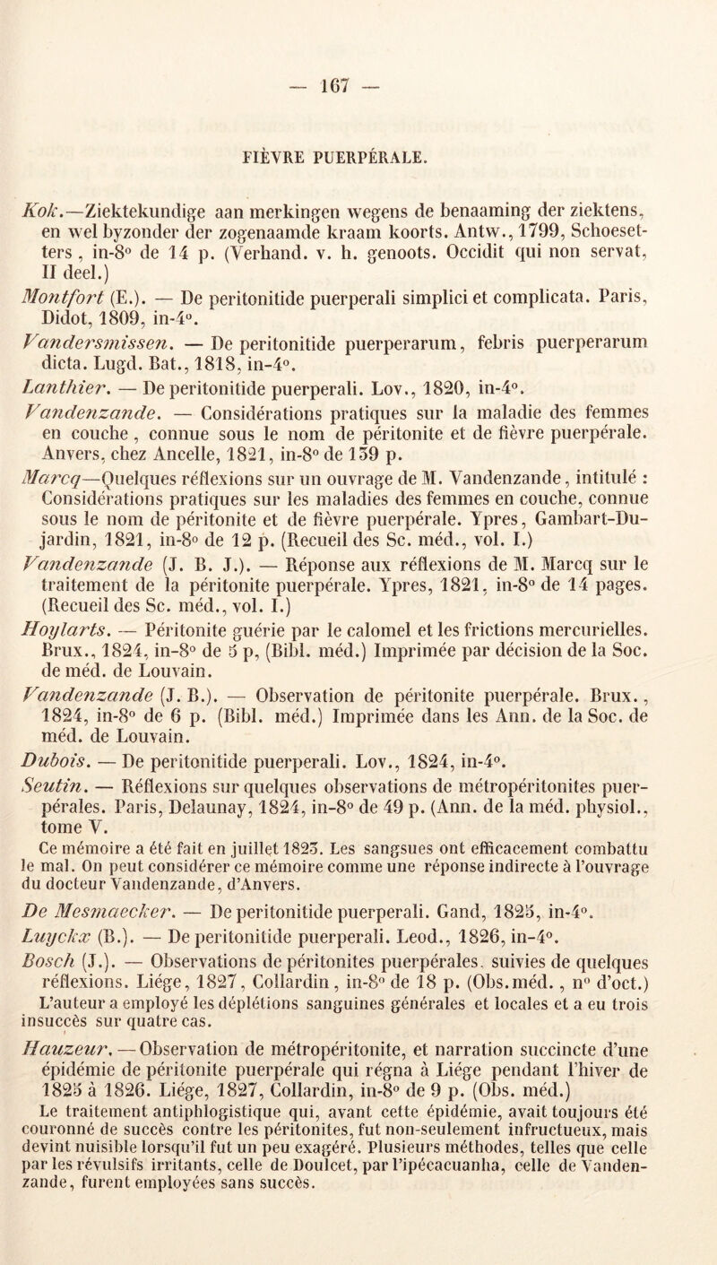 FIÈVRE PUERPÉRALE. Kok.—Ziektekundige aan merkingen wegens de benaaming der ziektens, en wel byzonder der zogenaamde kraam koorts. Antw., 1799, Schoeset- ters , in-S® de 14 p. (Verhand. v. h. genoots. Occidit qui non serval, II deel.) Montfort (E.). — De peritonitide puerperali simpliciet complicata. Paris, Didot, 1809, in^*. Vandersmissen. —De peritonitide puerperariim, febris puerperarum dicta. Lugd. Bat., 1818, in-4o. Lanthier. — De peritonitide puerperali. Lov., 1820, in-4°. Va7idenzande. — Considérations pratiques sur la maladie des femmes en couche, connue sous le nom de péritonite et de fièvre puerpérale. Anvers, chez Ancelle, 1821, in-8« de 159 p. Marcq—Quelques réflexions sur un ouvrage de M. Vandenzande, intitulé : Considérations pratiques sur les maladies des femmes en couche, connue sous le nom de péritonite et de fièvre puerpérale. Ypres, Gambart-Du- jardin, 1821, in-8o de 12 p. (Recueil des Sc. méd., vol. I.) Vandenzande (J. B. J.). — Réponse aux réflexions de M. Marcq sur le traitement de la péritonite puerpérale. Ypres, 1821, in-8° de 14 pages. (Recueil des Sc. méd., vol. I.) Hoylarts. — Péritonite guérie par le calomel et les frictions mercurielles. Brux., 1824, in-8o de 5 p, (Bibl. méd.) Imprimée par décision de la Soc. de méd. de Louvain. Vande7izande (Z. ^, — Observation de péritonite puerpérale. Brux., 1824, in-8o de 6 p. (Bibl. méd.) Imprimée dans les Ann. de la Soc. de méd. de Louvain. Dubois. — De peritonitide puerperali. Lov., 1824, in-4o. Seutin. — Réflexions sur quelques observations de métropéritonites puer- pérales. Paris, Delaunay, 1824, in-8° de 49 p. (Ann. de la méd. physioL, tome V. Ce mémoire a été fait en juillet 1825. Les sangsues ont efficacement combattu le mal. On peut considérer ce mémoire comme une réponse indirecte à l’ouvrage du docteur Vandenzande, d’Anvers. De Mes7naecker. — De peritonitide puerperali. Gand, 1825, in^®. Luyckx (B.). — De peritonitide puerperali. Leod., 1826, in-4o. Bosch (J.). — Observations de péritonites puerpérales, suivies de quelques réflexions. Liège, 1827, Coîlardin, in-8‘’ de 18 p. (Obs.méd., n° d’oct.) L’auteur a employé les déplétions sanguines générales et locales et a eu trois insuccès sur quatre cas. Hauzeur. — Observation de métropéritonite, et narration succincte d’une épidémie de péritonite puerpérale qui régna à Liège pendant Phiver de 1825 à 1826. Liège, 1827, Coîlardin, 01-8° de 9 p. (Obs. méd.) Le traitement antiphlogistique qui, avant cette épidémie, avait toujours été couronné de succès contre les péritonites, fut non-seulement infructueux, mais devint nuisible lorsqu’il fut un peu exagéré. Plusieurs méthodes, telles que celle par les révulsifs irritants, celle de Doulcet, par l’ipécacuanha, celle de Vanden- zande, furent employées sans succès.