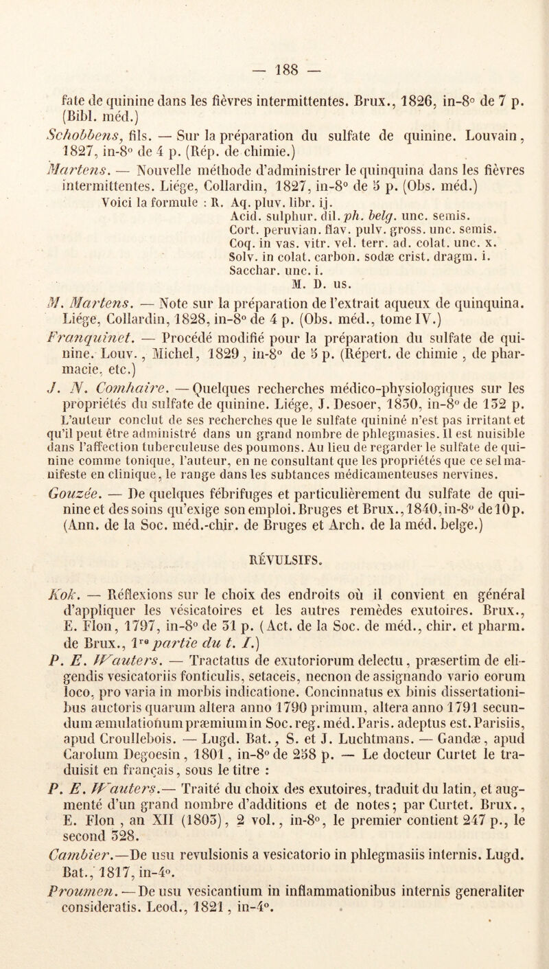 fate de quinine dans les fièvres intermittentes. Brux., 1826, in-8o de 7 p. (Bibl. méd.) Schobbens, —Sur la préparation du sulfate de quinine. Louvain, 1827, in-S® de 4 p. (Rép. de chimie.) Martens, — Nouvelle méthode d’administrer le quinquina dans les fièvres intermittentes. Liège, Collardin, 1827, in-8° de 3 p. (Obs. méd.) Voici la formule : R. Aq. pluv. libr. ij. Acid, sulphiir. àiX.joh, belg. une. semis. Cort. peruvian. flav. pulv. gross. une. semis. Coq. in vas. vitr. vel. terr. ad. colat. une. x. Solv. in colat. carbon, sodæ crist. dragm. i. Sacchar. une. i. M. D. us. M, Martens. — Note sur la préparation de l’extrait aqueux de quinquina. Liège, Collardin, 1828, in-8° de 4 p. (Obs. méd., tome IV.) Fraîiquinet. — Procédé modifié pour la préparation du sulfate de qui- nine. Louv., Michel, 1829 , in-8° de 5 p. (Répert. de chimie , de phar- macie, etc.) J. N. Coinhaire. —Quelques recherches médico-physiologiques sur les propriétés du sulfate de quinine. Liège, J. Desoer, 1830, in-8° de 132 p. L’auteur conclut de ses recherches que le sulfate quininé n’est pas irritant et qu’il peut être administré dans un grand nombre de phlegmasies. Il est nuisible dans l’affection tuberculeuse des poumons. Au lieu de regarder le sulfate de qui- nine comme tonique, l’auteur, en ne consultant que les propriétés que ce sel ma- nifeste en clinique, le range dans les subtances médicamenteuses nervines. Qouzée. — De quelques fébrifuges et particulièrement du sulfate de qui- nine et des soins qu’exige son emploi. Bruges et Brux., 1840,in-8‘’ delOp. (Ann. de la Soc. méd.-chir. de Bruges et Arch. de la méd. belge.) RÉVULSIFS. Kok. — Réflexions sur le choix des endroits où il convient en général d’appliquer les vésicatoires et les autres remèdes exutoires. Brux., E. Flon, 1797, in-8° de 31 p. (Act. de la Soc. de méd., chir. et pharm. de Brux., partie du t. /.) P. E. IFauters. — Tractatus de exutoriorum delectu, præsertim de eli- gendis vesicatoriis fonticulis, setaceis, neenon de assignando vario eorum loco, pro varia in morbis indicatione. Concinnatus ex binis dissertationi- bus auctoris quarum altéra anno 1790 primum, altéra anno 1791 secun- dumæmulatiohumpræmiumin Soc. reg. méd.Paris, adeptus est.Parisiis, apud Crouîlebois. — Lugd. Bat., S. et J. Luchtmans. — Gandæ, apud Carolum Degoesin, 1801, in-8ode 238 p. — Le docteur Curtet le tra- duisit en français, sous le titre : P. E. fp^auters.— Traité du choix des exutoires, traduit du latin, et aug- menté d’un grand nombre d’additions et de notes; par Curtet. Brux., E. Flon , an XII (1803), 2 vol., in-8«, le premier contient 247 p., le second 328. Cambier.—De usu revulsionis a vesicatorio in phlegmasiis internis. Lugd. Bat., 1817, in-4o. Prounien.~-J)ç:\\?>\\ vesicantium in inflammationibiis internis generaliter consideratis. Leod., 1821, in-4®.