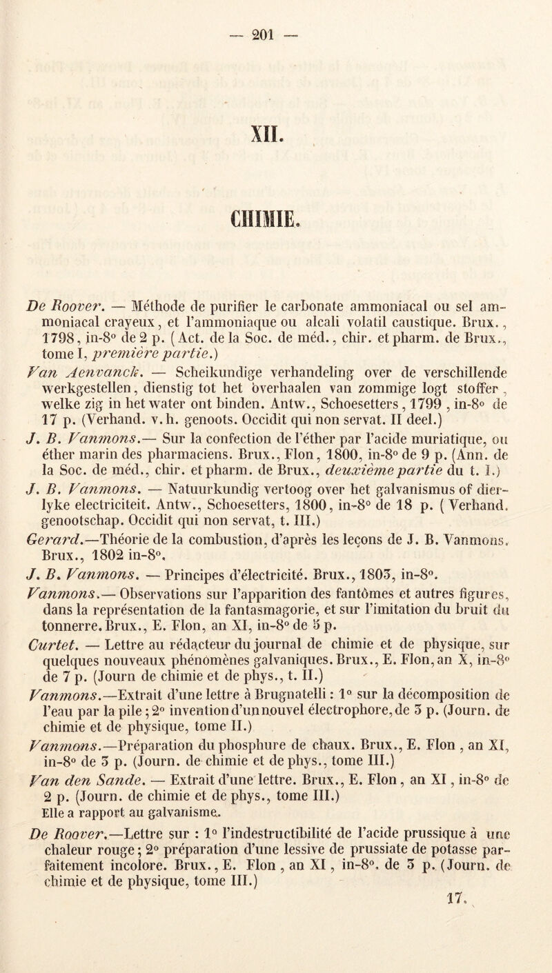 XII. De Roover. — Méthode de purifier le carbonate ammoniacal ou sel am- moniacal crayeux, et l’ammoniaque ou alcali volatil caustique. Brux., 1798, in-8o de 2 p. ( Act. de la Soc. de méd., chir. et pharm. de Brux., tome I, pre7mère partie.) Van Aenvanck. — Sclieikundige verhandeling over de verschillende werkgestellen, dienstig tôt het bverhaalen van zommige logt stotFer , welke zig in hetwater ont binden. Antw., Schoesetters , 1799 , in-8o de 17 p. (Verhand. v.h. genoots. Occidit qui non servat. Il deel.) J» B. Vanmons.— Sur la confection de l’éther par l’acide muriatique, ou éther marin des pharmaciens. Brux., Flon, 1800, in-S® de 9 p. (Ann. de la Soc. de méd., chir. et pharm. de Brux., deuxième partie du t. ï.) J. B. Vamnons. — Natuurkundig vertoog over het galvanismus of dier- lyke electriciteit. Antw., Schoesetters, 1800, in-8° de 18 p. ( Verhand. genootschap. Occidit qui non servat, t. III.) Gera^A.—Théorie de la combustion, d’après les leçons de J. B. Vanmons, Brux., 1802 in-8°, Vanmons. — Principes d’électricité. Brux., 1805, in-8®. Vanmons.— Observations sur l’apparition des fantômes et autres figures, dans la représentation de la fantasmagorie, et sur l’imitation du bruit du tonnerre.Brux., E. Flon, an XI, in-8° de 5 p. Curtet. — Lettre au rédacteur du journal de chimie et de physique, sur quelques nouveaux phénomènes galvaniques. Brux., E, Flon,an X, in-8® de 7 p. (Journ de chimie et de phys., t. II.) Vanmons.--ExivdXi d’une lettre à Brugnatelli : 1® sur la décomposition de l’eau par la pile ; 2° invention d’un nouvel électrophore, de 5 p. (Journ. de chimie et de physique, tome II.) Vanmons.—Préparation du phosphure de chaux. Brux., E. Flon , an XI, in-8° de 5 p. (Journ. de chimie et de phys., tome III.) Van den Sande. — Extrait d’une lettre. Brux., E. Flon, an XI, in-8® de 2 p. (Journ. de chimie et de phys., tome III.) Elle a rapport au galvanisme.. De Boover,—Lettre sur ; 1® l’indestructibilité de l’acide prussique à une chaleur rouge ; 2<^ préparation d’une lessive de prussiate de potasse par- faitement incolore. Brux., E. Flon , an XI, in-8®, de 5 p. (Journ. de chimie et de physique, tome III.) 17,