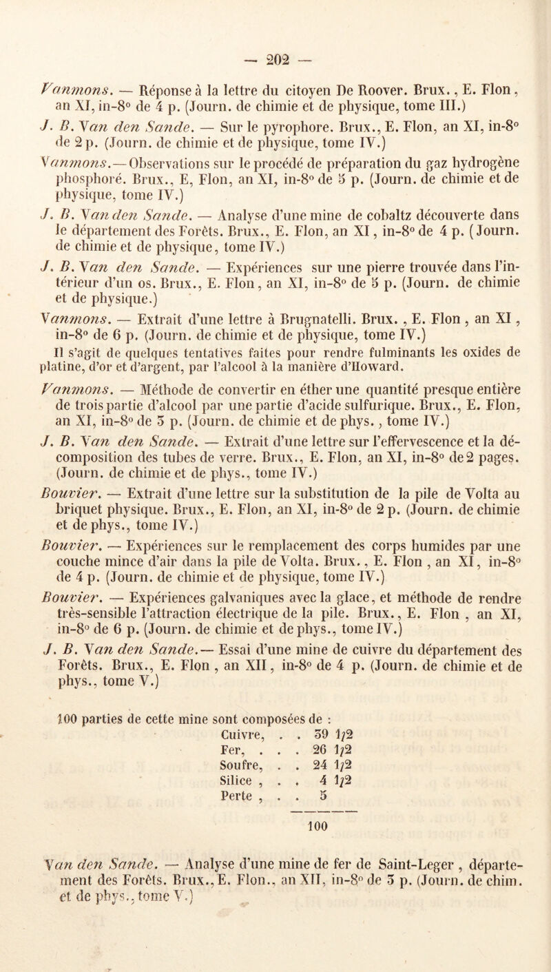 Vanmons. — Réponse à la lettre du citoyen De Roover. Brux., E. Flon, an XI, in-8° de 4 p. (Journ. de chimie et de physique, tome III.) J. B. Y ail den Sande. — Sur le pyrophore. Brux., E. Flon, an XI, in-8® de 2 p. (Journ. de chimie et de physique, tome IV.) '^anmons.—Observations sur le procédé de préparation du gaz hydrogène plîosphoré. Brux., E, Flon, an XI, in-8®de 5 p. (Journ. de chimie et de physique, tome IV.) ./. /i. N an den Sande. — Analyse d’une mine de cobaltz découverte dans le département des Forêts. Brux., E. Flon, an XI, in-8“ de 4 p. (Journ. de chimie et de physique, tome IV.) J. B. San den Sande. — Expériences sur une pierre trouvée dans l’in- térieur d’un os. Brux., E. Flon, an XI, in-B® de ^ p. (Journ. de chimie et de physique.) Samnons. — Extrait d’une lettre à Brugnatelli. Brux. , E. Flon , an XI, in-8° de 6 p. (Journ. de chimie et de physique, tome IV.) Il s’agit de quelques tentatives faites pour rendre fulminants les oxides de platine, d’or et d’argent, par l’alcool à la manière d’Howard. Vannions. — Méthode de convertir en éther une quantité presque entière de trois partie d’alcool par une partie d’acide sulfurique. Brux., E. Flon, an XI, in-8° de 5 p. (Journ. de chimie et de phys., tome IV.) J. B. San den Sande. — Extrait d’une lettre sur l’effervescence et la dé- composition des tubes de verre. Brux., E. Flon, an XI, in-8® de2 pages. (Journ. de chimie et de phys., tome IV.) Bouvier. — Extrait d’une lettre sur la substitution de la pile de Volta au briquet physique. Brux., E. Flon, an XI, in-8“ de 2 p. (Journ. de chimie et de phys., tome IV.) Bouvier. — Expériences sur le remplacement des corps humides par une couche mince d’air dans la pile deX’olta. Brux., E. Flon , an XI, in-8'^ de 4 p. (Journ. de chimie et de physique, tome IV.) Bouvier. — Expériences galvaniques avec la glace, et méthode de rendre très-sensible l’attraction électrique de la pile. Brux., E. Flon , an XI, in-8° de 6 p. (Journ. de chimie et de phys., tome IV.) J. B. San den Sande.— Essai d’une mine de cuivre du département des Forêts. Brux., E. Flon , an XII, in-B® de 4 p. (Journ. de chimie et de phys., tome V.) 100 parties de cette mine sont composées de : Cuivre, . . 39 Fer, ... 26 Soufre, . . 24 1/2 Silice , . . 4 1/2 Perte , . . 5 100 San den Sande. — Analyse d’une mine de fer de Saint-Leger , départe- ment des Forêts. Brux.,E. Flon., an XII, in-8 de 3 p. (Journ. de chim. et de phys., tome V.)