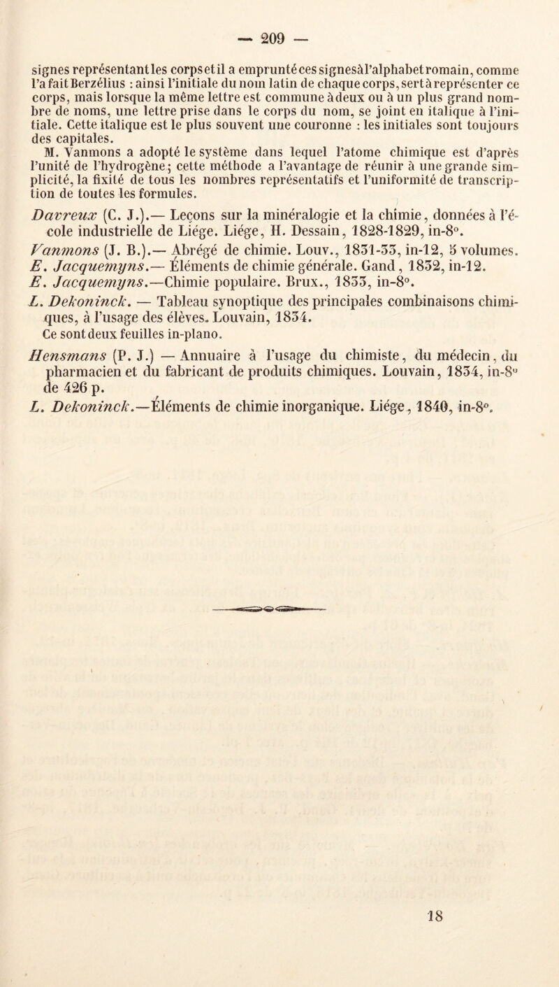 signes représentant les corps et il a emprunté ces signesàl’alphabet romain, comme rafaitBerzélius : ainsi l’initiale du nom latin de chaque corps, sertàreprésenter ce corps, mais lorsque la même lettre est commune à deux ou à un plus grand nom- bre de noms, une lettre prise dans le corps du nom, se joint en italique à l’ini- tiale. Cette italique est le plus souvent une couronne : les initiales sont toujours des capitales. M. Vanmons a adopté le système dans lequel l’atome chimique est d’après l’unité de l’hydrogène; cette méthode a l’avantage de réunir à une grande sim- plicité, la fixité de tous les nombres représentatifs et l’unifonnité de transcrip- tion de toutes les formules. Davreux (C. J.).— Leçons sur la minéralogie et la chimie, données à l’é- cole industrielle de Liège. Liège, H. Dessain, 1828-1829, m-8°. Van7nons (J. B.).— Abrégé de chimie. Louv., 1851-o3, in-12, 3 volumes. E, Jacquemyns.— Éléments de chimie générale. Gand, 1832, in-12. E. Jacquemyns,—Chimie populaire. Brux., 1833, in-8°. Z. Dekonînck. — Tableau synoptique des principales combinaisons chimi- ques, à l’usage des élèves. Louvain, 1834. Ce sont deux feuilles in-plano. Hensmans (P. J.) —Annuaire à l’usage du chimiste, du médecin, du pharmacien et du fabricant de produits chimiques. Louvain, 1834, in-8« de 426 p. Z. Dekoninck.—'klémmis de chimie inorganique. Liége^ 1840, in-8®. 18