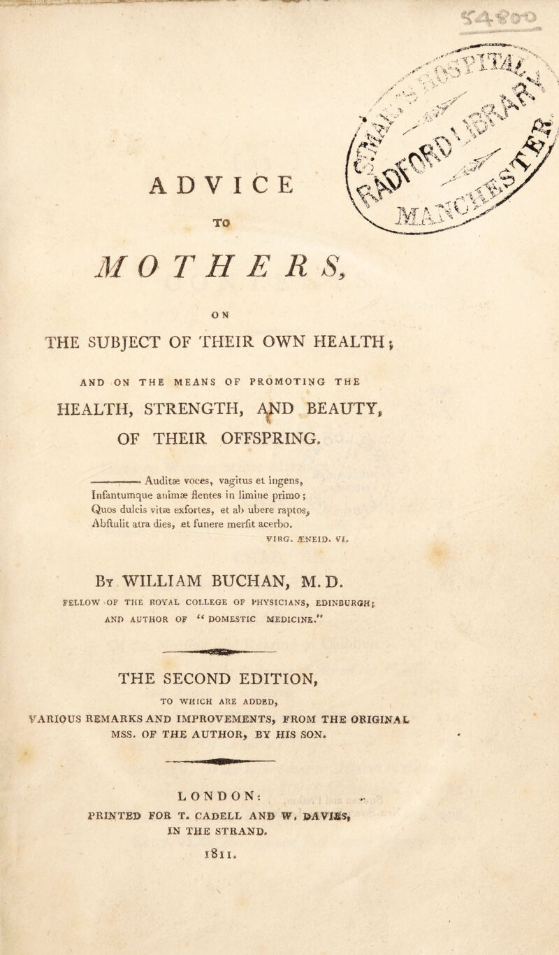 ADVICE TO ^ ■ rn •, I- - ‘ MOTHER S, O N THE SUBJECT OF THEIR OWN HEALTH % AND ON THE MEANS OF PROMOTING THE HEALTH, STRENGTH, AJND BEAUTY, OF THEIR OFFSPRING. -—-———. Auditae voces, vagitus el ingens, Infantumque animae flentes in limine primo ; Quos dulcis vitae exfoi'les, et al> ubere raptos, Abftu'iit atra dies, et funere merfit acerbo. VIRG. JENEID. V|? By WILLIAM BUCHAN, M. D. FELLOW OF THE ROYAL COLLEGE OF PHYSICIANS, EDINBURGH5 AND AUTHOR OF u DOMESTIC MEDICINE.” THE SECOND EDITION, TO WHICH ARE ADDED, VARIOUS REMARKS AND IMPROVEMENTS, FROM THE ORIGINAL MSS. OF THE AUTHOR, BY HIS SON. LONDON: PRINTED FOR T. CABELL AND W, &AVMS, IN THE STRAND.